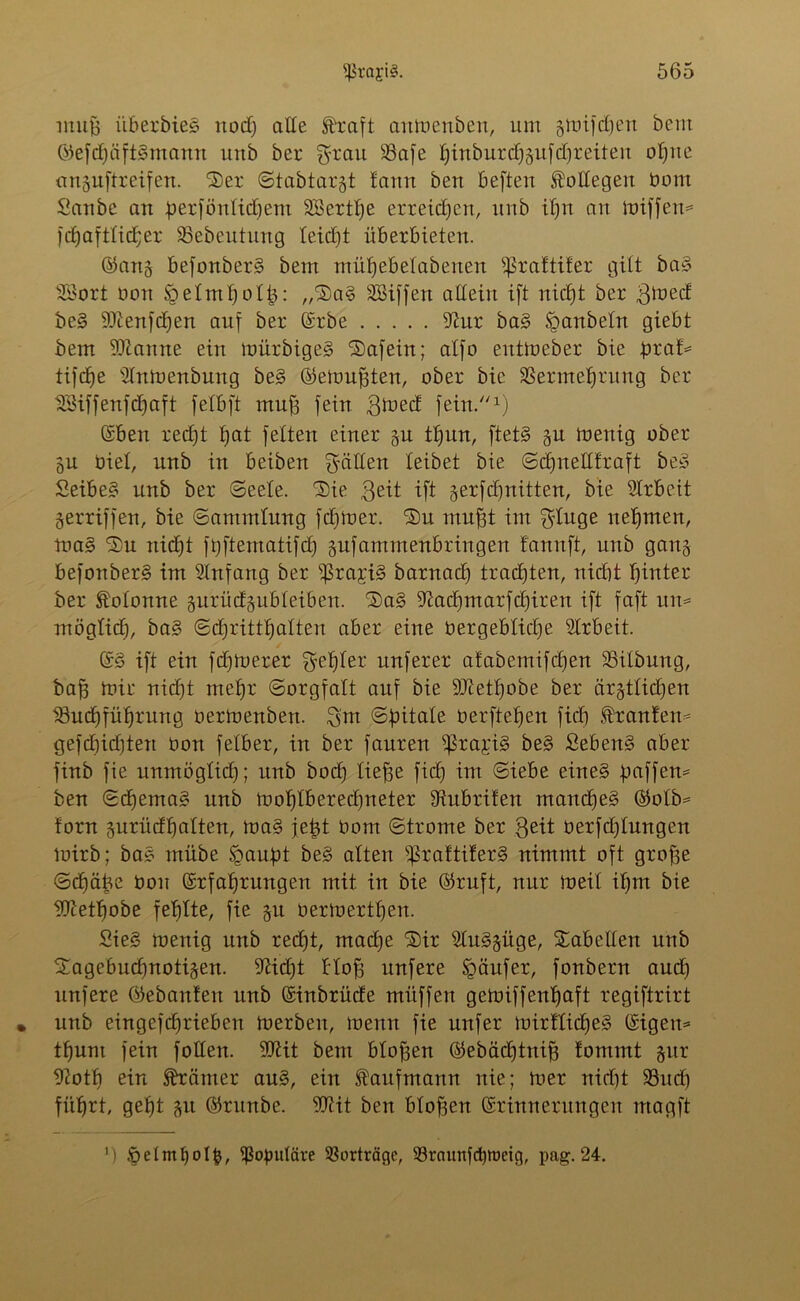 muß überbieS itod) alle Straft aitmcnbeu, um gmifdjen bem ©efd)äft§mann uub bei* grau 93afe 1) in b ut d) guf d) r ei t ert oßne «nguftreifen. 2)et ©tabtargt lamt ben beften Kollegen Dom Saube an ßetfönlidjem äöertße erreichen, uub il)n au miffen= fd)aftlid;er SSebeutung leicfjt überbieten. ©ang befonberg bem ntüfjebelabenen ^raftiter gilt ba§ 9öort oon fpelmßolß: „Sa§ SBiffeu allein ift nicb)t ber gmed be§ -tOienfcfien auf ber ©rbe 9iut ba3 fganbeln giebt bem Spanne ein mürbigeg ‘Safein; alfo eutmeber bie btaf= tifdje 21nmenbung be§ ©emußten, ober bie SSermefjrung ber Höiffenfcbjaft felbft muß fein grned fein.1) ©ben redjt tjat feiten einer gu tßun, ftet§ gu toenig ober gu biel, unb in beiben gälten leibet bie ©cßnelltraft be3 Seibe§ unb ber ©eele. Sie geit ift gerfdjnitten, bie 91rbe.it gerriffen, bie Sammlung fdjmer. Su mußt im ginge nehmen, ma§ Su nid)t fßftematifd) gufammenbringen f'annft, unb gang befonberg im SInfang ber s$ra;ri§ barnad) tradften, nid)t hinter ber Kolonne gurüdgubleiben. Sa§ 9iad)marfd)iren ift faft un= möglidj, ba§ ©dfrittl) alten aber eine bergeblidje Arbeit. ©3 ift ein fernerer geiler unferer afabemifdjen 23itbung, baß mir nicßt nteßr Sorgfalt auf bie SJietßobe ber ärgtlidjen $3ud)füf)rung oermenbert. gut ©ßitale berfteßen fiel) .ftanlem gefdjidjten Oon felbet, in ber fauren $ra£i§ be3 £eben§ aber finb fie unmöglich; unb boef) ließe fid) im ©iebe eine§ paffem ben ©cf)ema3 unb moßlberedjneter Subtilen mandfeg ©olb* torn gurüdßalten, ma§ jeßt bom ©trome ber geit betfdgungen mirb; ba3 rnübe fgaupt be3 alten ^ratti!er3 nimmt oft große ©cßäße bon ©rfaßrungen mit in bie ©ruft, nur meil ißm bie 9Itetf)obe fehlte, fie gu bermertßen. Sieg roenig unb redjt, mad)e Sir 9Iu3güge, Sabeüen unb Sagebudjnotigen. 9>Hd)t bloß nufere Käufer, fonbern aud) unfere ©ebanlen unb ©inbrüde müffen getoiffenßaft regiftrirt • unb eingefdjrieben merben, raenn fie nufer mitllicßeg ©igem tßum fein follett. 50^it bem bloßen ©ebäcßtniß lontmt gut 9?otb ein Krämer au3, ein Kaufmann nie; mer nid)t 93itd) füßrt, gefjt gu ©titnbe. OTit ben bloßen ©rinnerungen ntagft ') öefmf)ot§, populäre Vorträge, 93raunfd)roctg, pag. 24.