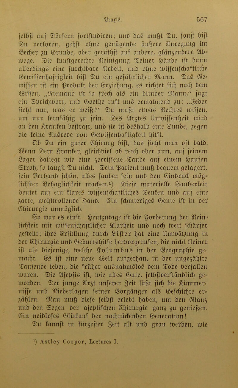 felbft auf Dörfern fortftubiren; unb baS mufft Du, fonft bift Du uerloreit, geigt offne genügenbe äußere Anregung im ‘öedber gu (Grunbe, ober gerätst auf aubere, glängenbere 9lb* me ge. Die funftgerechte Steinigung Deiner Spänbe ift bann aüerbingS eine furchtbare Arbeit, unb offne miffenfchaftlicije (Gemiffenhaftigfeit bift Du ein gefährlicher sJftann. DaS (Ge* miffen ift ein ^robutt ber Srgieljung, eS richtet fich nach bem SBiffen, „SUemaub ift fo frech als ein blinber 9Jiamt, fagt ein Sprichmort, unb (Goethe ruft itnS ermafmenb 31t: ,,$eber fieht nur, maS er meijg! Du mufft etmaS StedjteS miffert, um nur lernfähig gu fein. DeS SlrgteS Unmiffenhe.it mirb an ben Oranten beftraft, unb fie ift beStjalb eine Sünbe, gegen bie teine HuSrebe bon (Gemiffenhaftigfeit hilft. Sb Du ein guter (Slärurg bift, baS fieht man oft batb. SBenn Dein trauter, gleidfbiel ob reich aber arm, auf feinem Säger batiegt mie eine gerriffene Daube auf einem kaufen Stroh, fo taugft Du nicht. Dein Patient muff, bequem gelagert, fein SSerbanb fdfön, alles faitber fein unb ben (Sinbrucf mög* tichfier 93ehagticf)feit machen.1) Diefe materielle Sauberfeit beutet auf ein flareS miffenfdjaftlidjeS Deuten unb auf eine garte, mohlmoüenbe Sganb. (Sin fdjmierigeS (Genie ift in ber ©hirurgie unmöglich- So mar eS einft. Sgeutgutage ift bie ^orberung ber Stein* licfjfeit mit miffenfdhafttidher Klarheit unb nod) meit fchärfer gefteUt; ihre (Srfütfung burdf Sifter hat eine Ummälgung in ber ©hirurgie unb (Geburtshilfe he^borgerufen, bie nicht Heiner ift als biejenige, metche Kolumbus in ber (Geographie ge* macht. (SS ift eine neue SBelt aufgethan, in ber ungezählte Daufenbe leben, bie früher ausnahmslos bem Dobe tierfallen maren. Die SlfepfiS ift, mie alles (Gute, felbftüerftänblid) ge* morben. Der junge Slr§t nuferer $eit läfft fich bie dümmer* niffe unb Siieberlagen feiner Vorgänger als (Gefcf)id)te er* Zählen. SOian mu| biefe felbft erlebt haben, um ben ©lang unb ben Segen ber afeptifd)en Chirurgie gang gu genießen. (Sin neiblofeS (Glücfauf ber nachrücfenben (Generation! Du tannft in fürgefter ßeit alt unb grau merben, mie ’) Astley Co0per, Lectures I.