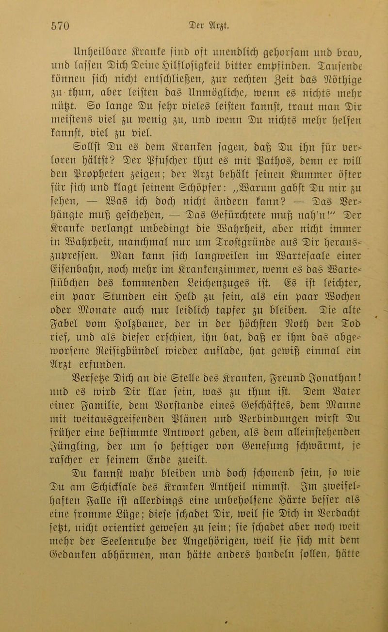 Unheilbare Trante finb oft unenbltcf) gehorfant unb brau, unb taffen Sich Seine tgitflofxgfeit bitter entüfinben. Saufenbe fömten fiel) ntdjt entfließen, gur rechten $eit bag 9cötf)ige gu tljun, aber teiften bag Unmögliche, toenn eg nichts mehr nicht. 6o lange Sn fetjr üicteg teiften fannft, traut man Sir meiftenS biet gu toenig gu, nnb toenn Sn nichts mehr fjelfert fannft, Oiel gu biet. ©ottft Sn eg bem Oranten fagen, bah 'Su ihn für ber= toren tjättft? Ser ^fufdjer tfjut eg mit tßatfjog, benn er enitt beit $rohhetßw geigen; ber Strgt behält feinen Kummer öfter für fid) unb flagt feinem ©d)öf>fer: „SBarum gabft Su mir gu fehen, — 2Bag ich bod) nicht änbern fann? — Sag 23et* hängte muff gefdjetjen, — Sag (befürchtete muh nah’n! Ser Traufe bertangt unbebingt bie SBahrljeit, aber nicht immer in Wahrheit, mand)mat nur um Sroftgrünbe aug Sir Ijeraug* guüreffen. 9Qian fann fid) tangloeiten im SSartefaate einer Sifenbaljn, nod) mehr im Iranfengimmer, toenn eg bas 2Barte= ftübd)eu beg fommenben Seidjengugeg ift. (£g ift leichter, ein paar ©tunben ein %>etb gu fein, atg ein paar Wochen ober dftonate and) nur teibtid) tapfer gu bleiben. Sie atte gäbet bom §otgbauer, ber in ber häuften Dtottj ben Sob rief, unb atg biefer erfd)ien, ihn bat, bah er ihm bag cebge* toorfene tReifigbünbet toieber auftabe, t)cit getoih einmat ein 2trgt erfunben. SSerfe^e Sich cm bie ©teile beg Traufen, greunb Jonathan! unb eg toirb Sir ftar fein, trag gu thun ift. Sem SSater einer gamitie, bem SBorftanbe eineg ©efdjäfteg, bem Spanne mit toeitauggreifenben planen unb SSerbinbungen toirft Su früher eine beftimmte Slnttoort gebect, atg bem atteinftet)enben giingting, ber um fo heftiger üon ®enefung fdjtoärmt, je rafchet er feinem ©nbe gueitt. Su fannft tratjr bleiben unb bod) fd)onenb fein, fo loie Su am ©chidfale beg Traufen Stntfjeit nimmft. gut gtoeifet= haften gatte ift atterbingg eine unbeholfene §ärte beffer atg eine fromme Süge; biefe fdjabet Sir, toeit fie Sich in SBcrbadjt fejgt, uid)t orientirt getoefen gu fein; fie fdjabet aber nod) toeit mehr ber ©eetenruhe ber Slngetjörigen, toeit fie fidt) mit bem Okbanfen abhärmen, man hätte anberg hembetn joden, hätte