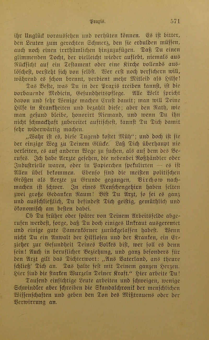 ifjr Ungtiitf borauSfetfen unö berfjüten tonnen. ©§ ift bitter, ben Seuten gum geredeten ©dfmerg, ben fie erbulbert müffen, aucT) uod) einen irrttjümtidjen ffingugufügen. Daff Du einen gtimmeuben Dodjt, ber bietteidjt mieber auftebt, niemaB auS 9\üdfid)t auf ein Deftament ober eine ®ird)e bottenbS auS= töfdjeft, oerftetd fict) bort fetbft. SB er erft noct) berfidfern mitl, tuäljrenb eS fctjou brennt, berbient met)r Sttitteib aB tpilfe! DaS 23efte, ma§ Du in ber ißrajB treiben tannft, ift bie borbauenbe Sftebicin, ©efitnblfeiBbftege. Stile SKett fbridft babort unb fetjr SKenige mad)en ©ruft baniit; man milt Deine Jgitfe in franttfeiten unb begafjtt biefe; aber ben fRatt), mie man gefnnb bleibe, tjonorirt fRiemanb, unb menn Du itfn nid)t fdjmadtjaft gubereitet auftifcbeft, fannft Du Did) bamit fetjr mibertoärtig rnadjen. „SBatjr ift eS, biefe Dugenb foftet SDlüt)''; unb bod) ift fie ber eirtgige SBeg gu Deinem ©lüde. £aff Did) überfjanbt nie berteiten, e§ auf anberm SSege gu fudjen, aB auf bem beS S3e= rufeS. $cf) tfabe Siebte gefetfen, bie nebenbei fRopänbter ober Snbuftriette mären, ober in ißabierdjen fpefutirten — eS ift Stüeu übet betommen. ©benfo finb bie meiften lootitifcf^en ©r offen aB Slergte gu ©runbe gegangen, SSirdjom nad)* machen ift fdjmer. eines SR enfdf engelfirn fjaben fetten gmei groffe ©ebanten 9iaum! 33ift Du Slrgt, fo fei eS gang unb auSfdftieffticIf, Du befinbeft Did) geiftig, gemütlftid) unb ötonomifd) am beften babei. £>b Du frütjer ober fpäter boit Deinem StrbeitSfetbe abge= rufen merbeft, forge, baff Du bod) einiget Untraut aiBgereutet unb einige gute ©amentörner gurüdgefaffen tjabeft. SBenn nidft Du ein Stntoatt ber ^itftofen unb ber Oranten, ein ©r= gietfer gur ©efunbfjeit Deines SSotteS bift, mer fott eS benit fein! Sind) in beruflidjer SSegietfung, unb gang befonberS für ben Slrgt gilt baS Didftermort: „StnS SSatertanb, anS ttjeure fdftieff’ Dic£) an. Das tjatte feft mit Deinem gangen tgergen. Sjier finb bie ftarten SSurgetn Deiner fraft. §ier arbeite Du! Daufenb einfidjtige Seute arbeiten unb fdfmeigen, menige ©dRbinbter aber fdfreiben bie ©fanbatdfronit ber menfcbtidjen SBiffenfcfyaften unb geben ben Don beS SRifftrauenS ober ber 33crmirrung an.