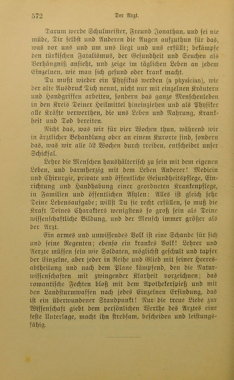 Darum merbe ©djutmeifter, f^reunb Scmatpan, unb fei nie miibc, Dir fetbft unb Slnberen bie klugen aufgutßun für bas, maS oor unS unb um unS liegt unb unS erfüllt; befämpfe bcu türfifcpen ^GtatiSmuS, ber ©efunbpeit unb ©eucpen als SBerpängniß anfiept, unb §eige im täglichen Seben an jebem ©ingetnen, mie man fiep gefunb ober Iran! macpt. Du mußt mieber ein ^ßppfifuS merben (a physician), mie ber atte SluSbrud: Dicp nennt, rticEjt nur mit eingetnen Kräutern unb §anbgriffen arbeiten, fonbern baS gange SJienfcpenteben in ben freiS Deiner Heilmittel pineingiepert unb atS ißppfifer atte Kräfte Oermertpen, bie unS Seben unb iftaprung, $ranf* peit unb Dob bereiten. •fticßt baS, maS mir für Oier SBocpen tpun, mäprenb mir in cirgtticper SSepanbtung ober an einem Kurorte finb, fonbern baS, raaS mir atte 52 Söocpen burd) treiben, entfcpeibet unfer ©cpidfat. Sepre bie äJlenfdjen pauSpälterifcp gu fein mit bem eigenen Seben, unb barntpergig mit bem Seben Stnberer! 9Jiebicin unb ©pirurgie, priüate unb öffentliche ©efunbpeitSpftege, @in= rieptun g unb Sgaubpabung einer georbneten franfenpftege, in Familien unb öffentlichen SIfpten: Stiles ift gteid) fepr Deine SebenSaufgabe; mittft Du fie recfjt erfüllen, fo muß bie $raft Deines ©parafterS menigftenS fo groß fein atS Deine luifferifcfjafttiche SSitbung, unb ber DJtenfd) immer größer atS ber 2trgt. ©in armes unb unmiffenbeS $olf ift eine ©cpanbe für fiep unb feine Regenten; ebenfo ein IranleS 58oIf! Seprer unb 2tergte müffen fein mie ©otbaten, mögtiepft gefdjutt unb tapfer ber ©ingetne, aber jeber in fReipe unb ©lieb mit feiner Heeres* abtpeitung unb itaep bem ^ßtane fämpfenb, ben bie 9?atur= miffenfdjaften mit gmingenber ftarpeit üorgeüpnen; baS romantifepe geepten bloß mit bem Stpotpelerfpieß unb mit ben Sanbfturmmaffen naep jebeS ©ingetnen ©rfinbung, baS ift ein übermunbener ©tanbpunft! 9iur) bie treue Siebe gur Söiffenfcpaft giebt bem perfönlidjen SSertpe beS StrgteS eine fefte Unterlage, madft ipn ftrebfam, befdjeibeit unb teiftuugS* fäpig.