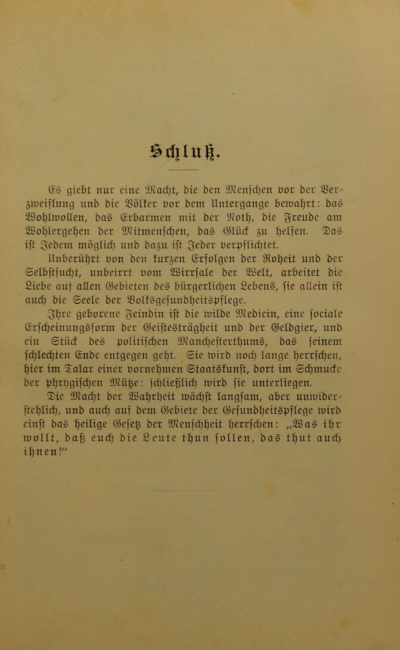 Sdilug. @3 giebt nur eine -äftcufjt, bie ben -äftenfdjen bor ber S5er= gtoeiftung ltnb bie Sßötter bor bem Untergänge beioafjrt: bas Sohttootten, ba§ Erbarmen mit ber 9?oth, bie greube am SBohtergehen ber 9ttitmenfchen, ba§ ©litd §u Reifen. Sa£ ift Siebent möglich unb bngn ift $eber betpflic£>tet. Unberührt bon ben furgen Erfolgen ber Hoheit unb ber Setbftfucfjt, unbeirrt bom Söirrfate ber SBSett, arbeitet bie Siebe auf alten (Gebieten be§ bürgerlichen Seben§, fie allein ift aud) bie (Seele ber Solfsgefunbheit&pflege. Shrc geborene ^einbin ift bie mitbe SD^ebicin, eine fociale ©rfdjeinuiigSform ber ©eifteSträgheit unb ber ©elbgier, unb ein ©tüd be§ politifdjen 9Jtand)efterthums>, ba3 feinem fd)Ied)ten ©nbe entgegen geht. Sie toirb noch tauge f)errfd)eu, hier im Xatar einer bornehmen StaatSfunft, bort im Sdjtttude ber bhrt)9tfdhen 9ttühe: fchtiefj'tid) mirb fie unterliegen. Sie 9D^ad)t ber Wahrheit toädjft tangfam, aber untoiber= ftehtich, unb auch auf öem ©ebiete ber ©efunbl^eit^pftege toirb einft bag $ eilige ©efe£ ber 9Jienfd)heit fjerrfdjen: „3ßa§ it)r mottt, bah euch bie Seute thun fotlen, ba§ thut aud) ihnen!