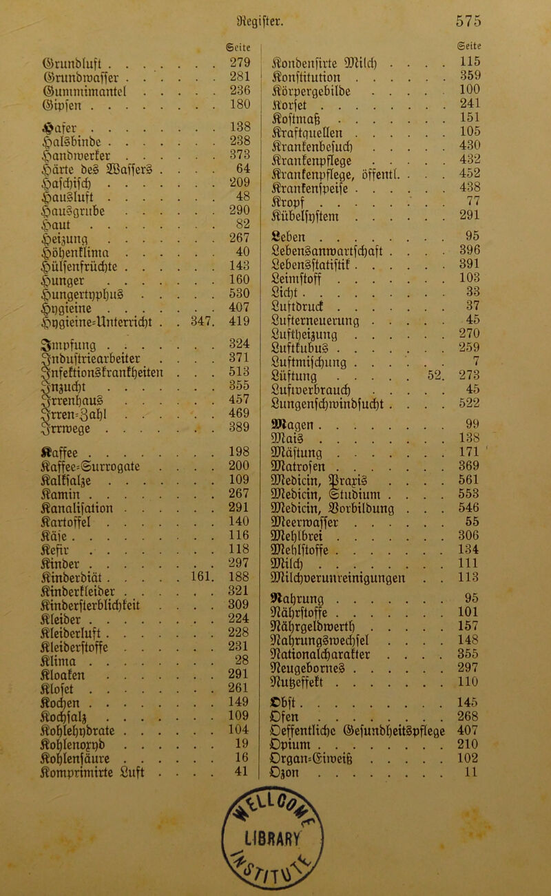 ©runbluft . . . . ©runbroaffer . . '. ©umntimantel . . ©ipfen £afer £ml§binbc . . . . ^>anbiücrfer . . . £>ärte bc§ 2öaffer§ . £>afd)ifd) . . . . ^pQU§luft . . . . $au§grube . . - |>QUt Weisung . . . . £öt)euflima . . . £ülfenfrüd)te . . . junger . . . . |mngertqpl)u§ . . &qgieine . . . . $qgieine=Uuterrid)t . Smpfung . . . . Qnbuftriearbeiter 3nfeftion§franff)eiten 3ngud)t . . . . 3rrenl)au§ . . . grren=Sa^ • • • Irrwege .... Uaffee Äaffee=©urrogate Kaltfalje . . . . Kamin Kanalifation . . . Kartoffel . . . . Kaie Kefir Kinber Kinberbiät . . . . Kinberfteiber . . . Kinberfterblid)feit Kleiber Kleibcrluft .... Kleiberftoffe . . . Klima Kloafen . . . . Älofet Kochen Kodjfalj . . . . Äobtebpbrate . . . Koljlenoypb . . . Kofjlenfäure . . . ©eite . . . 279 . . . 281 . . . 236 . . . 180 . . . 138 . . . 238 . . . 373 . . . 64 . . . 209 . . . 48 . . . 290 . . . 82 . . . 267 . . . 40 . . . 143 . . . 160 . . . 530 . . . 407 . 347. 419 . . . 324 . . . 371 . . . 513 . . . 355 . . . 457 . . . 469 . . . 389 . . . 198 . . . 200 . . . 109 . . . 267 . . . 291 . . . 140 . . . 116 . . . 118 . . . 297 . 161. 188 . . . 321 . . . 309 . . . 224 . . . 228 . . . 231 . . . 28 . . . 291 . . . 261 . . . 149 . . . 109 . . . 104 . . . 19 . . . 16 Konbenfirte «mild) . . . . Konftitution Körpcrgcbilbe ft'orfet Koftmafi Kraftquellen Kranfenbcfud) Kranfenpflege Kranfenpflege, öffentl. . . . Kranfenfpeife Kropf . Kiibeifpftem Sieben 2eben§anraartfd)aft . . . • 2eben§ftatiftif Seimftoff 2td)t öuftbrucf Sufterneueuung Suftbeigung 2uftfubu§' 8uftmifd)ung ...... Stiftung 52. Suftoerbraud) 2ungenfd)minbfud)t . . . . SOlagen 9Jlai§ SMftung 9)tatrofen SDIebictn, 93rayi§ . . . . «Ulebicin, ©tubium . . . . fülebicin, $orbilbung . . . SJteerraaffer 3Jlel)lbrei ÜWetjlftoffe SWild) SJUilcbüerunreinigungen . . 9lat)rung «ftäfjrftoffe ÜM)rgelbroertl) ^al)rung§raed)fel . . . . fftationalcfjarafter . . . . 97eugeborue§ fftutjeffeft Cbft Ofen Oeffentlidjc ©efunbl)eit§pflege Opium Organ=ßiiuei& ©eite 115 359 100 241 151 105 430 432 452 438 77 291 95 396 391 103 33 37 45 270 259 7 273 45 522 99 138 171 369 561 553 546 55 306 134 111 113 95 101 157 148 355 297 110 145 268 407 210 102