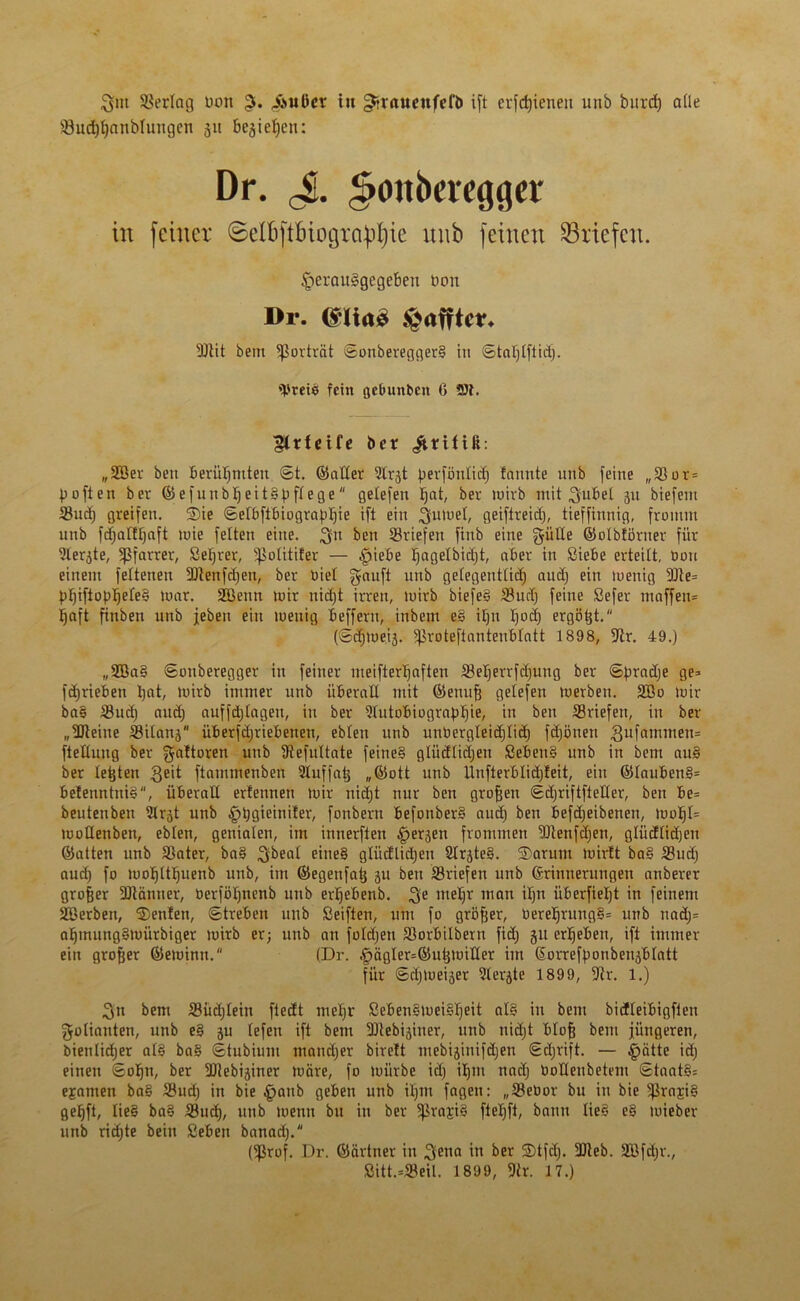 SSerlag uon ,fMiüer tu gtraueufefö ift erfd^ieneit unb bitrd) alle SuchhanMungcn 31t bc3ief)en: Dr. J. ^onberegger in feiner ©elbftbiogra^ie nnb feinen ^Briefen. §erau§gegeben Don Dr. <£lta£ £af?tcr* Slit bem fßorträt ©otiberegger§ in ©tal)lftid). tyreiö fein gclmnbcn 6 St. ^rfeife ber üritiß: „SBer beit berühmten ©t. ©aller Slrjt pevförtlicf) fntutte unb feine „Sor = poften ber ©efunbljeitSpffege gelefert Jjat, ber mirb mit $ubet 31t biefent Sud) greifen. SDie ©elbflbiographie ift ein ginnet, geiflreicb), tieffinnig, fromm nnb fetjatftfaft toie feiten eine, ^n ben Sriefen finb eine güEe ©olbföruer für Slerjte, Pfarrer, Seljrer, ^otitifer — §iebe ^agelbictjt, aber in Siebe erteilt, üott einem fettenen Stenfdjen, ber biel gauft unb gelegentlich auch ein toenig 9Jte= PhiftoPhe^e§ war. Sßenn mir nicht irren, mirb biefe§ Sud) feine Sefer maffen= haft fitiben unb jeben ein menig befferti, inbem e§ itjn Ijocf) ergibt. (©d)mei3. ^roteftanteublatt 1898, 9ir. 49.) „2Ba§ ©otiberegger in feiner meifterlfaften Seherrfdjung ber ©hradje Qe* fdjrieben hat, mirb immer unb überaE mit ©euufj gelefen merbeit. 2Bo mir ba§ Sud) and) auffd)Iagen, in ber fJbutobiograp^ie, in ben Sriefen, in ber „Steine Silans überfdjriebenen, eblett unb unbergleidjlid) fdjöuen gufamntem fteEuug ber gaftoren unb Sefultate feine§ glüdlidjen Seben§ unb in bem au§ ber tetjten geit ftatnmenben Sluffat^ ,,©ott unb Unfterblictjleit, ein ©laubeti§= be!enntni§“, ÜberaE erfennen mir uiäjt nur ben großen ©djriftfteEer, ben be= beutetiben fUrgt unb jg>t)Qteini£ef, fonberu befonber§ aud) ben befdjeibetieti, mof)I= moEenben, eblen, genialen, im innerften §erjen frommen Stenfdjen, gliidlidjeu ©atten unb Sater, ba§ ,3ibeal e”'e§ glücflid)en 2Irjte§. 5Darum mirtt ba§ Sud) aud) fo mohtthuenb unb, im ©egenfatj ju ben Sriefen unb Erinnerungen attberer großer Siänner, öcrföhnenb unb erhebenb. ^e mehr man iljn überfieljt in feinem Sßerben, $)enfen, Streben unb Seiften, um fo gröfjer, OereIjrung§= unb uad)= ahtnung§mürbiger mirb er; unb an foldjett Sorbilberti fid) 31t erheben, ift immer ein großer ©emintt. (Dr. §ägIer=©uhnüEer im Eorrefhonbenjblatt für ©Ejmeijer Slerjte 1899, für. 1.) 3n bem Süd)Ieitt ftedt mehr Seben§mei§heit al§ in bem bicfleibigfleu Folianten, unb e§ 3U lefen ift bem SDtebijiner, unb nidjt blofj bem jüngeren, bientidjer al§ ba§ ©tubium mandjer birelt mebiaiuifäjen ©d;rift. — §ätte id) einen ©otjti, ber ÜUebijirter märe, fo mürbe id) itjm naclj DoEeubetem ©taatSs ejamen ba§ Sud) in bie £anb geben unb ihm fagen: „Seüor bu in bie 5)3raji§ gehft, Iie§ ba§ Such, unb menn bu in ber 5praji§ fteljft, bann lie§ e§ mieber unb richte bein Sebeu banad). (fßrof. Dr. ©ärtner in ^etia in ber 2)tfd). Sieb. 2Bfd)t\, Sitt.=Seil. 1899, Sr. 17.)