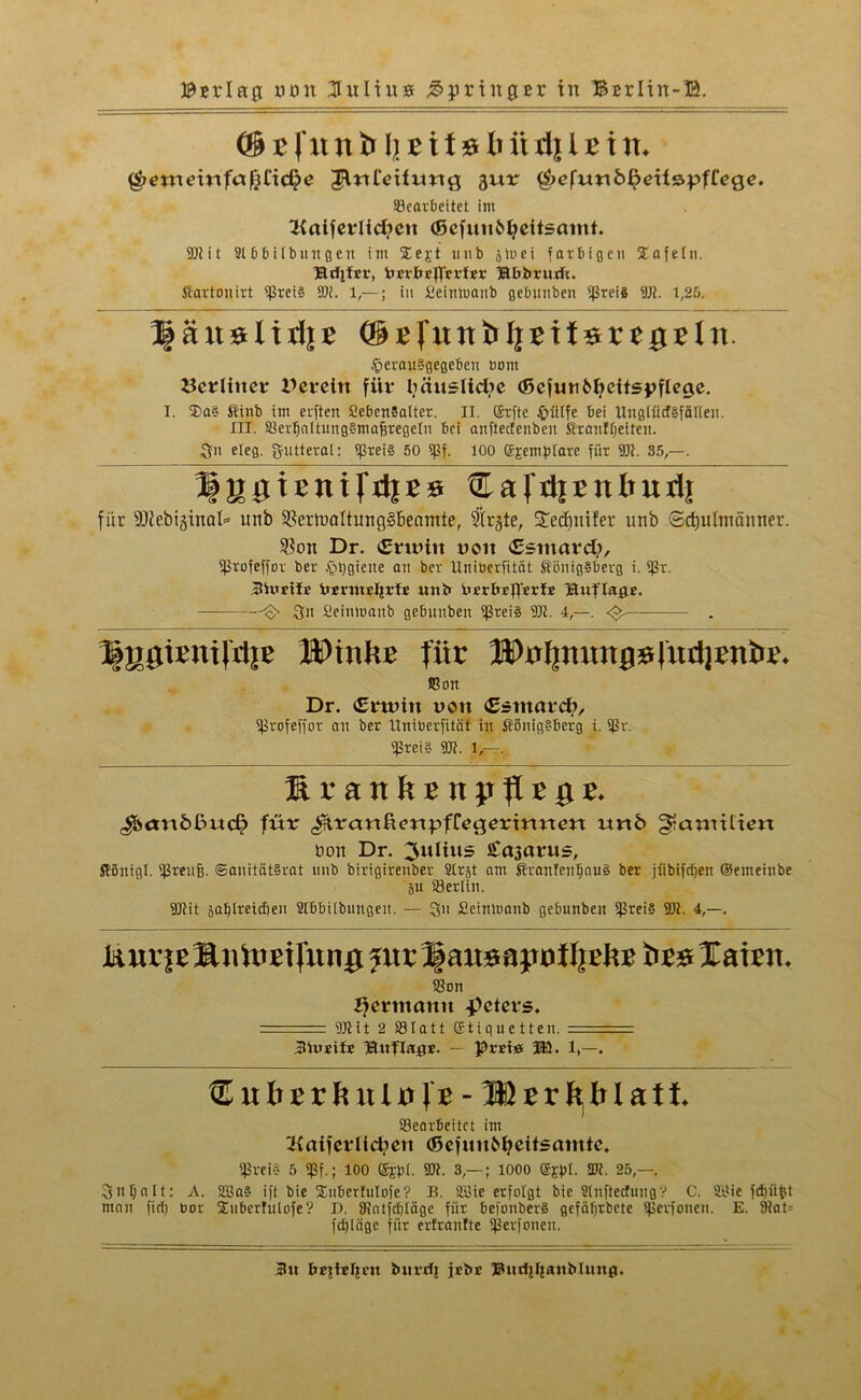 Bering nun Kultus Springer irt Bcrltn-B ®Bfunb ft Bit »6 iidjlBim Qetneinfafcttdje JlrtCeifimg gur $efuttb£dts:pfTege. Gearbeitet im 2{atfetiid?eit (Sefutibfyeitsamt. 901 it 9166Übungen tin üEejt unb jluei farbigen Safein. läcfjfcv, imbegrrfer Bbbrurft. Karton irt iJ5rei§ 95i. 1,—; in £eintoanb gebnnben ißreis 95t. t,25. fgänsItdjE (grfunbljritsrepetn. $erau§gegeben bom berliner Pereirt für bäusltd?e (ßefunMjeitspfleße. I. 3)a§ Kinb im erften SebcnBalter. II. ©rfte £iitfe bei UttgilidSfälfen. HI. GertfattungSmafsregetu bei anfteefenben Kranffjeiten. 3n e(eg. gutteral: *prei§ 50 «Pf. 100 @j:em}üarc für 951. 35,—. ^jUjxenifdiEB ®afdiEnbud| für 9L)^ebi§inat=* unb SSermaltungSBeamte, Strgte, Stedmifer unb «Schulmänner. $on Dr. Crtüitt voit <E«mard;, Grofeffor ber £t)giene an ber Uniberfität Königsberg i. fßr. 3U»rtfr ixsrmelirfE uni» drrbeg'erfr Unflate. -O 3« £einü>aitb gebnnben Greis 95t. 4,—. <$- . Bygienildje HPinüE für 28Pnljnuttjjs|üdjeni>E. Gon Dr. (Erwin uoit <Zsmat<fy, Grofeffor an ber Uniberfität in Königsberg i. fßv. fßrei§ 95t. 1,—. UranüEnppEpe. J&miößud? für ^ranßmpflrgerirmm unb §tatmli<m non Dr. Julius £a3arus, Köitigl. Greufj. ©anitätSrat unb birigirenber 9lrjt am KranfenljauS ber jiibiftfjen ©emeinbe ju Gerlin. 9Jtit jablreidieu 9tbbiibnngeu. — 3” Seinmanb gebunbeit Greis 95t. 4,—. iuufeSnüieirnng jur 3§aitsap»f f|Ehe bes laieit. Gon Hermann Meters. • 95tit 2 831a 11 ©tiquetten. . . . 3Vurifr fBuflapr. — prrie m. 1,—. ® nbtxh - Wtxf^bl&tt Gearbeitet im *i{aifcrlid?eit (ßefuitbfyeitsmntc. fßreia 5 «pf.; 100 ©lp(. 95t. 3,— ; 1000 ffigpl. 35t. 25,—. 3ntjalt: A. 9BaS ift bie Snbertulofe? B. 9£te erfolgt bie 9litftecfungV C. 9l<ie fdpifct man firf) bor SEuberTulofe? D. Gatfcbtäge für befonberS gefäfjrbete Gerfoneu. E. 9tat= fdjläge für erfranfte Gerfoneit. 3tt bejttrljcn iutrdfj jrbr Burij[janMunp.