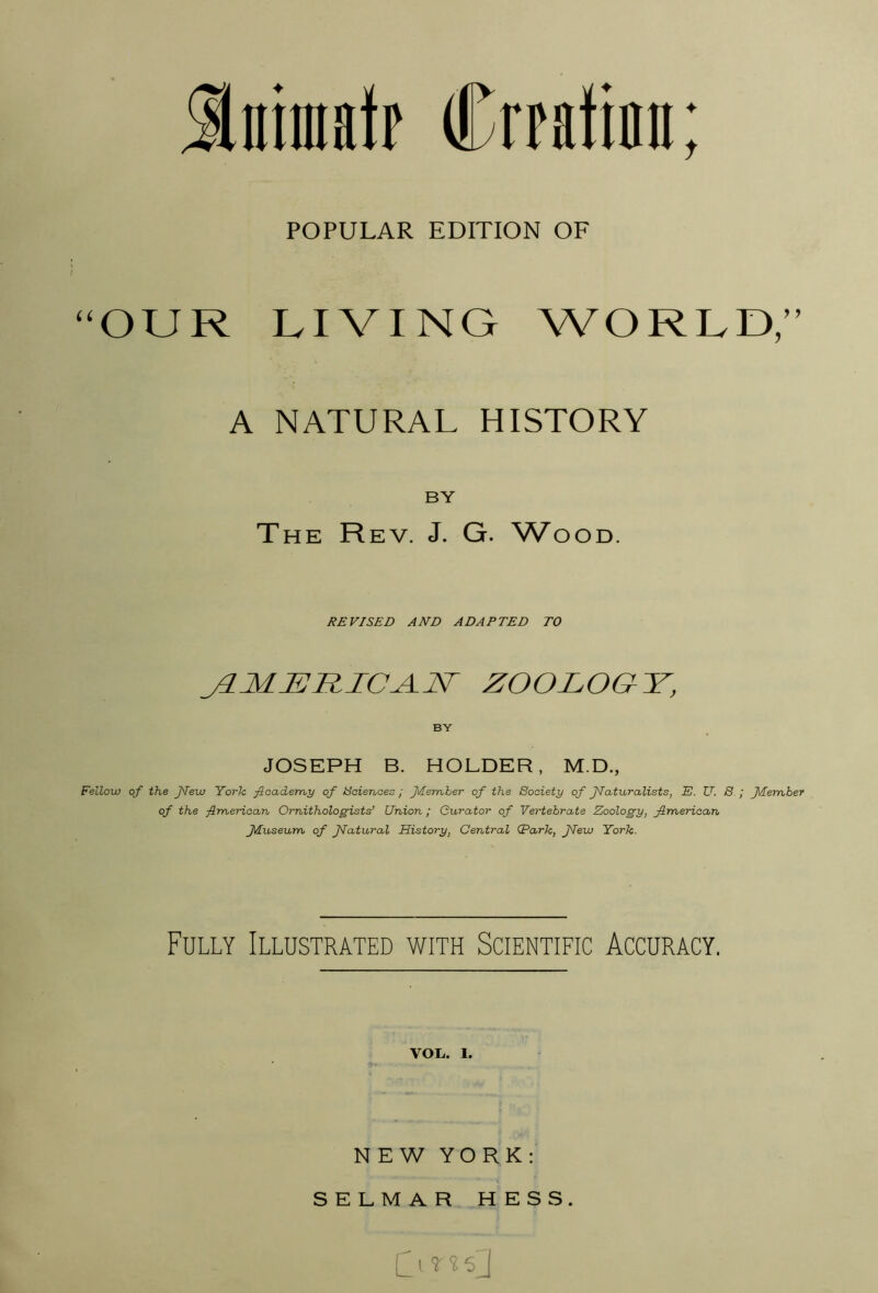 Iniiafp Crfatinn; POPULAR EDITION OF ^^OUR LIVING WORLD/’ A NATURAL HISTORY BY The Rev. J. G. W'ood. REVISED AND ADAPTED TO J1MERICA.N ZOOLOGY, BY JOSEPH B. HOLDER, M.D., Fellow of the Jlew York ficademy of tSaienaes; flemher of the Society of JIaturalists, E. U. S ; f/[eraber of the fimeriaan Ornithologists’ Union ; Curator of Vertebrate Zoology, American fluseum of JIatural History, Central (Park, Jlew York. Fully Illustrated with Scientific Accuracy. VOIi. 1. NEW YORK; SELMAR HESS. CI 5 J