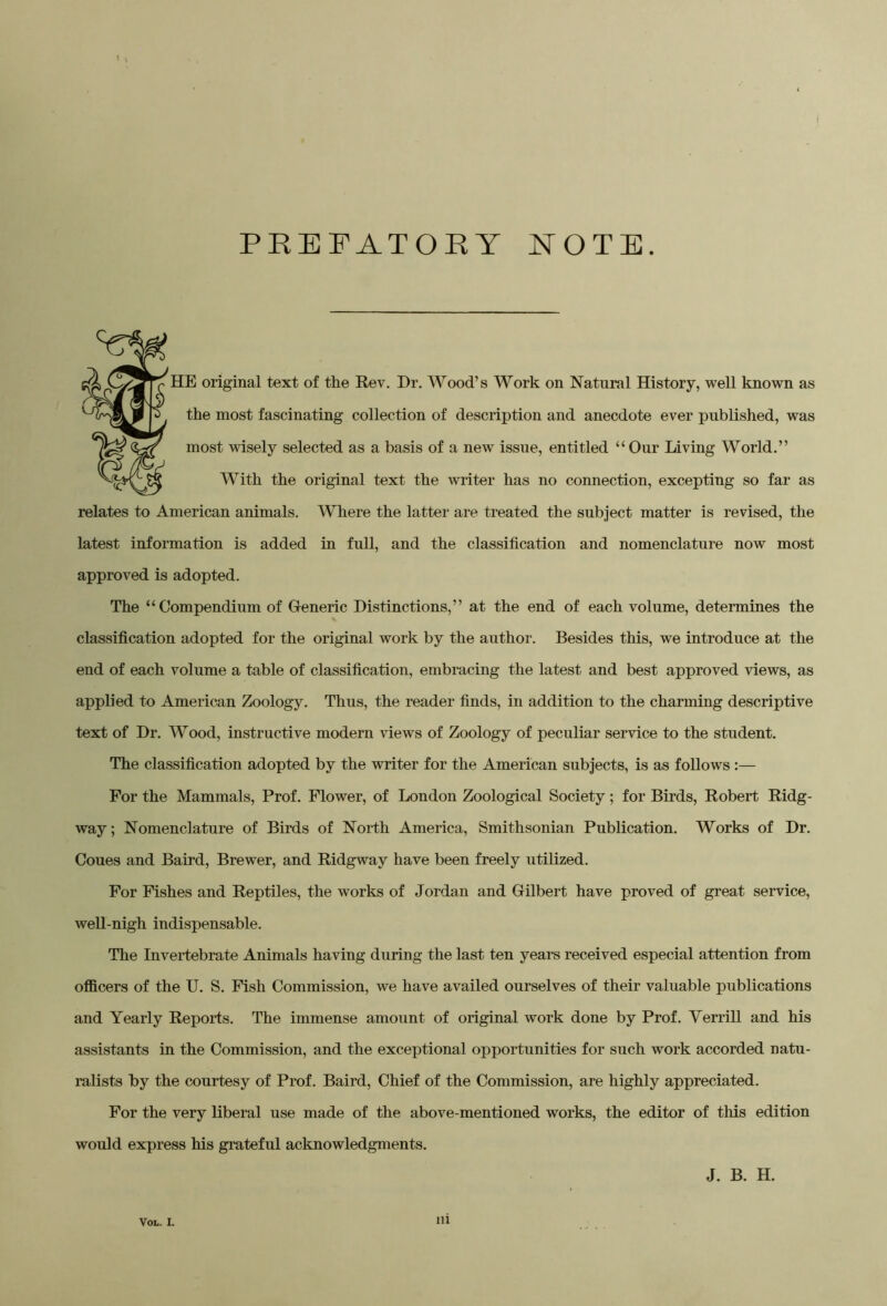 PREFATORY NOTE. HE original text of the Rev. Dr. Wood’s Work on Natural History, well known as the most fascinating collection of description and anecdote ever published, was most wisely selected as a basis of a new issue, entitled “ Our Living World.” With the original text the writer has no connection, excepting so far as relates to American animals. Where the latter are treated the subject matter is revised, the latest information is added in full, and the classification and nomenclature now most approved is adopted. The “Compendium of Gleneric Distinctions,” at the end of each volume, determines the classification adopted for the original work by the author. Besides this, we introduce at the end of each volume a table of classification, embracing the latest and best approved views, as applied to American Zoology. Thus, the reader finds, in addition to the charming descriptive text of Dr. Wood, instructive modern views of Zoology of peculiar service to the student. The classification adopted by the writer for the American subjects, is as follows :— For the Mammals, Prof. Flower, of London Zoological Society; for Birds, Robert Ridg- way; Nomenclature of Birds of North America, Smithsonian Publication. Works of Dr. Coues and Baird, Brewer, and Ridgway have been freely utilized. For Fishes and Reptiles, the works of Jordan and Gilbert have proved of great service, well-nigh indispensable. The Invertebrate Animals having during the last ten years received especial attention from officers of the U. S. Fish Commission, we have availed ourselves of their valuable publications and Yearly Reports. The immense amount of original work done by Prof. Yerrill and his assistants in the Commission, and the exceptional opportunities for such work accorded natu- ralists by the courtesy of Prof. Baird, Chief of the Commission, are highly appreciated. For the very liberal use made of the above-mentioned works, the editor of this edition would express his grateful acknowledgments. J. B. H.