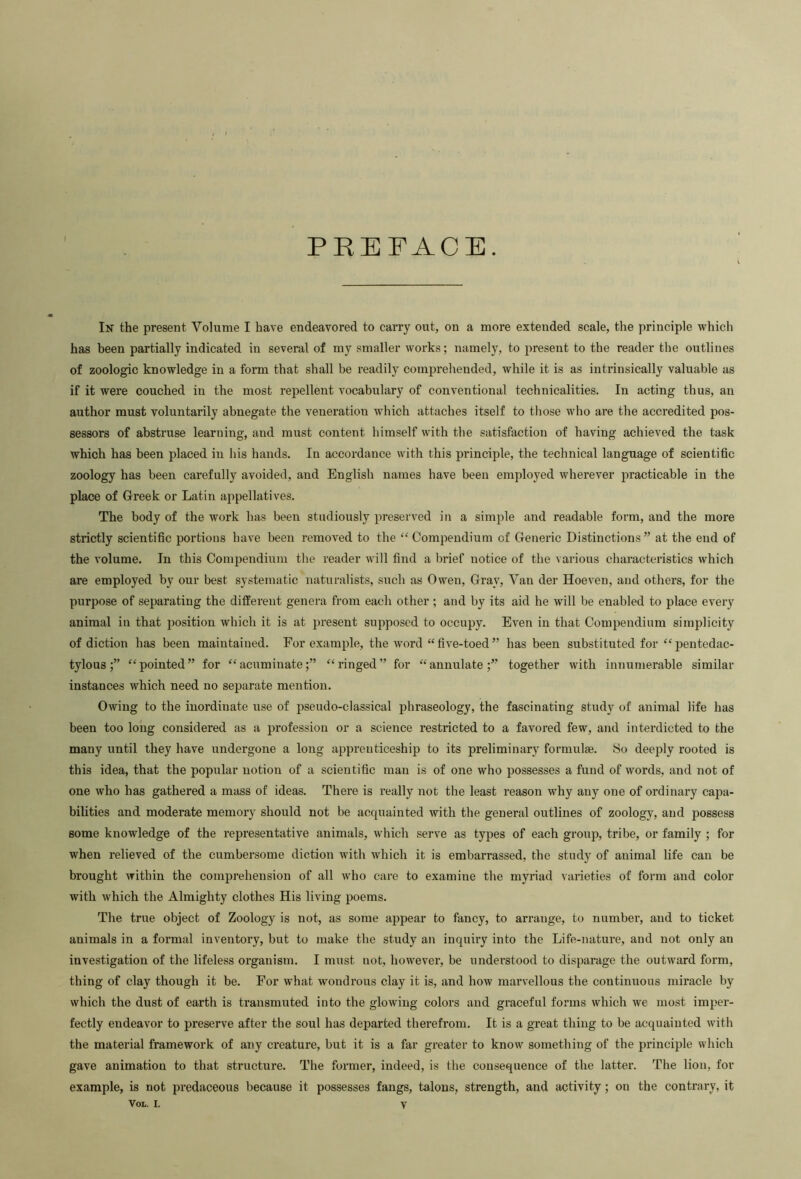 PREFACE. In the present Volume I have endeavored to carry out, on a more extended scale, the principle which has been partially indicated in several of my smaller works; namely, to present to the reader the outlines of zoologic knowledge in a form that shall be readily comprehended, while it is as intrinsically valuable as if it were couched in the most repellent vocabulary of conventional technicalities. In acting thus, an author must voluntarily abnegate the veneration which attaches itself to those who are the accredited pos- sessors of abstruse learning, and must content himself with the satisfaction of having achieved the task which has been placed in his hands. In accordance with this principle, the technical language of scientific zoology has been carefully avoided, and English names have been employed wherever practicable in the place of Greek or Latin ajipellatives. The body of the work has been studiously preserved in a simple and readable form, and the more strictly scientific portions have been removed to the “ Compendium of Generic Distinctions” at the end of the volume. In this Compendium the reader will find a brief notice of the various characteristics which are employed by our best systematic naturalists, sixch as Owen, Gray, Van der Hoeven, and others, for the purpose of separating the different genera from each other ; and by its aid he will be enabled to place every animal in that position which it is at present supposed to occupy. Even in that Compendium simplicity of diction has been maintained. For example, the word “five-toed” has been substituted for ^^pentedac- tylous“pointed” for “acuminate;” “ringed” for “annulate;” together with innumerable similar instances which need no separate mention. Owing to the inordinate use of pseudo-classical phraseology, the fascinating study of animal life has been too long considered as a profession or a science restricted to a favored few, and interdicted to the many until they have undergone a long apprenticeship to its preliminary formulae. .So deeply rooted is this idea, that the popular notion of a scientific man is of one who possesses a fund of words, and not of one who has gathered a mass of ideas. There is really not the least reason why any one of ordinary capa- bilities and moderate memory should not be acquainted with the general outlines of zoology, and possess some knowledge of the representative animals, which serve as types of each group, tribe, or family ; for when relieved of the cumbersome diction with which it is embarrassed, the study of animal life can be brought within the comprehension of all who care to examine the myi-iad varieties of form and color with which the Almighty clothes His living poems. The true object of Zoology is not, as some appear to fancy, to arrange, to number, and to ticket animals in a formal inventory, but to make the study an inquiry into the Life-nature, and not only an investigation of the lifeless organism. I must not, however, be understood to disparage the outward form, thing of clay though it be. For what wondrous clay it is, and how marvellous the continuous miracle by which the dust of earth is transmuted into the glowing coloi’s and graceful forms which we most imper- fectly endeavor to preserve after the soul has departed therefrom. It is a great thing to be acquainted with the mateidal framework of any creature, but it is a far greater to know something of the principle which gave animation to that structure. The former, indeed, is the consequence of the latter. The lion, for example, is not predaceous because it possesses fangs, talons, strength, and activity; on the contrary, it