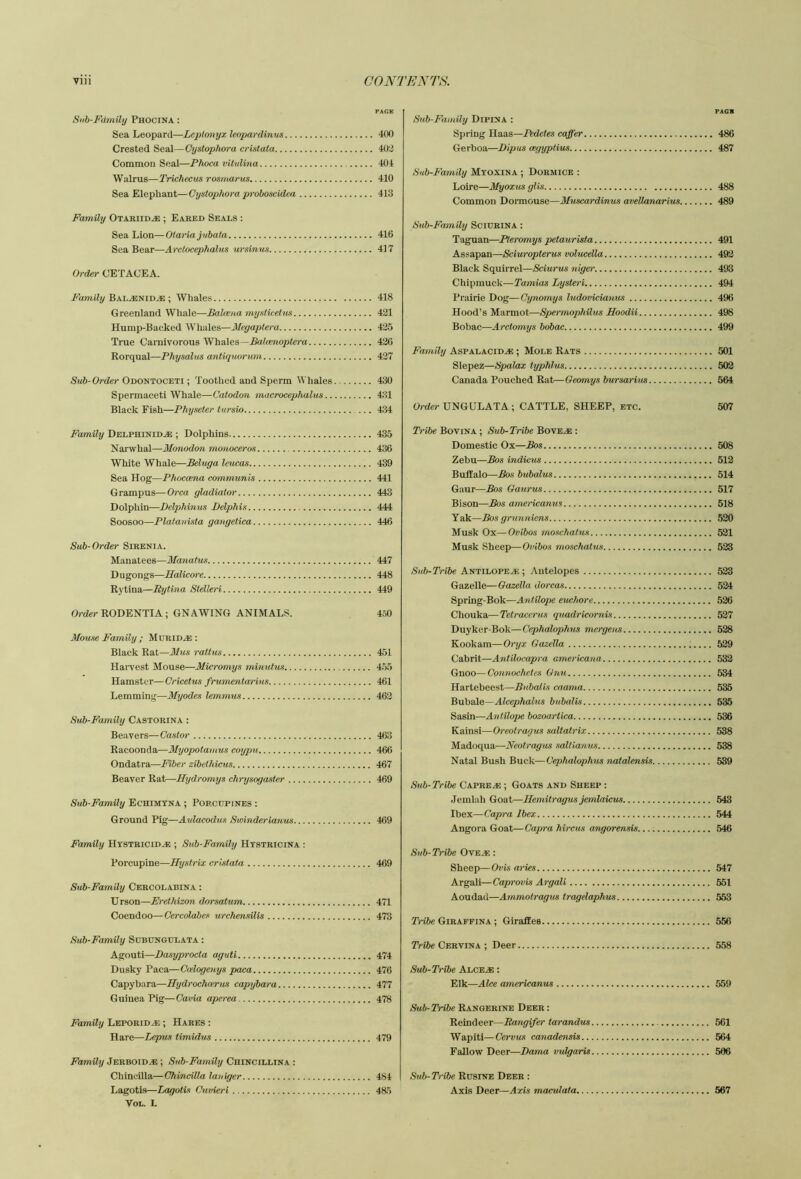 Sub-Fdmihj Phocina : Sea Leopard—Leptonyx leopardinus Crested Seal—Cystophora cristata Common Seal—Phoca vUulina Walrus—Trichecus rosmarus Sea Elephant—Cystophora proboscidea Family Otariid^ ; Baked Seals ; Sea Lion—Olariajnbata Sea Bear—Arctocephalus ursinus Order CETACEA. Family Bal^nid.® ; Whales Greenland Whale—Bahena mysticetus Hump-Backed Whales—il/epaptera True Carnivorous Whales—Balamopto-a Rorqual—Physalus antiquorum Sub-Order Odontoceti ; Toothed and Sperm ll'hales Spermaceti Whale—Catodon macrocephalus.. Black Fish—Physeter tursio Family DELPHiNiD.a:; Dolphins Narwhal—Monodon motioceros White Whale—Beluga leucas Sea Hog—Phoccena communis Grampus—Orca gladiator Dolphin—Delphinus Belphis Soosoo—Platanista gangetica Sub-Order Sirenia. Manatees—Manatus D u gongs—Halico/)'e Rytina—Rytina Stelleri Order RODENTIA ; GNAWING ANIMALS. Mouse Family ; MuRiD.as: Black Rat—3lus raltus Harvest Mouse—Micromys minutus Hamster—Cricetus frumentarins Lemming—Myodes lemmtts Sub-Family Castorina : Beavers—Castor Racoonda—Myopotamus coypu Ondatra—Fiber zibethiens Beaver Rat—Hydromys chrysogaster Sub-Family Echimtna ; Porcupines : Ground Pig—Aulacodus Swinderianus Family Hystricid^ ; Sub-Family Hystricina : Porcupine—Hystrix cristata Sub-Family Cercolabina : Urson—Erethizon dorsatum Coendoo—Cercolabes urchensilis Sub-Family Scbungtjlata : Agouti—Basyprocta aguti Dusky Paea—Ctdogenys paca Capybara—Hydrochoerus capybara Guinea Pig—Cavia aperea Family Leporid.® ; Hares : Hare—Leprus timidus Family Jerboid^ ; Sub-Family Chincillina : Chineilla—ChincUla lauiger Lagotis—Lagotis Cuvieri VoL. I. FAGB Sub-Family Dipina : Spring Haas—Pedetes caffer 486 Gerboa—Dipus cegyptius 487 Sub-Family Myoxina ; Dormice : Loire—Myoxus glis 488 Common Doiinouse—Muscardinus aveUanarius 489 Sub-Family Sciukina : Taguan—Pteromys petaurista 491 Assapan—Sciuropterus volucella 493 Black Squirrel—Sciurus niger' 493 Chipmuck—Tamias I/ysteri 494 Prairie Dog—Cynomys ludovicianus 496 Hood’s Marmot—Spermophilus Hoodii 498 Bohac—Arctomys bobac 499 Family Aspalacid^ ; MoLE Rats 501 Slepez—Spalax typhlns 503 Canada Pouched Rat—Oeomys bursarim 564 Order UNGULATA; CATTLE, SHEEP, etc. 507 Tribe Bovina ; Sub-Tribe Bove^ : Domestic Ox—Bos 508 Zebu—Bos indicus 512 Buffalo—Bos bubalus 514 Gaur—Bos Gaurus 517 Bison—Bos americanus 518 Yak—Bos grunniens 520 Musk Ox—Ovibos moschatus 521 Musk Sheep—Ovibos moschatus 533 Sub-Tnbe Antilopeai; ; Antelopes 523 Gazelle—Oazella dorcas 534 Spring-Bok—Antilope euchore 526 Chouka—Tetracerus quadricornis 537 Duyker-Bok—Cephalophus mergens 528 Kook am—Ory x Gazella ;.... 529 Cahrit—Antilocapra americana 532 Gnoo—Connochetes Gnu 534 Hartebeest—Bubalis caama 535 Bubale—Alcephalus bubalis 535 Sasin—Antilope bozoartica 536 Kainsi—Oreotragus saltatrix 538 Madoqua—Neotragus saltianus 538 Natal Bush Buck—Cephalophus natalensis 539 Sub-Tribe Capreas ; Goats and Sheep ; Jemlah Goat—Hemitragvs jemlaicus 543 Ibex—Capra Ibex 544 Angora Goat—Capra hircus angorensis 546 Sub-Tribe Ove^e : Sheep—Ovis aries 547 Argali—Caprovis Argali 551 Aoudad—Ammotragus tragelaphus 553 Tribe Giraffina ; Giraffes 556 Tribe Cervina ; Deer 558 Sub-Tribe Alce^ ; Elk—Alee americanus 559 Sub-Tribe Rangerine Deer : Reindeer—Rangifer tarandus 561 Wapiti—Cervus canadensis 564 Fallow Deer—Dama vulgaris 506 Sub-Tribe Rusine Deer : Axis Deer—Axis maculata 567 PAGE 400 402 404 410 413 416 417 418 431 435 436 437 430 4:11 4;m 435 436 439 441 443 444 446 447 448 449 4o0 451 4.55 461 463 463 466 467 469 469 469 471 473 474 476 477 478 479 484 4a5