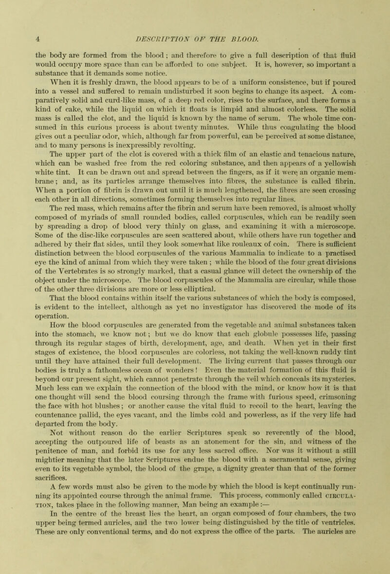 the body are formed from the blood ; and therefore to give a full description of that fluid would occupy more space than can be afforded to one subject. It is, however, so important a substance that it demands some notice. When it is freshly dravTi, tlie blood appears to be of a uniform consistence, but if poured into a vessel and suffered to remain undisturbed it soon begins to change its aspect. A com- paratively solid and curd-like mass, of a deep red color, rises to the surface, and there forms a kind of cake, while the liquid on which it floats is limpid and almost colorless. The solid mass is called the clot, and the liquid is known by the name of serum. The whole time con- sumed in this curious process is about twenty minutes. While thus coagulating the blood gives out a peculiar odor, which, although far from powerful, can be perceived at some distance, and to many persons is inexpressibly revolting. The upper part of the clot is covered with a thick film of an elastic and tenacious nature, wliich can be washed free from the red coloring substance, and then appears of a yellowish white tint. It can be drawn out and spread between the fingers, as if it were an organic mem- brane ; and, as its particles arrange themselves into fibres, the substance is called fibrin. When a portion of fibrin is dravm out until it is much lengthened, the fibres are seen crossing each other in aU directions, sometimes forming themselves into regular lines. The red mass, which remains after the fibrin and serum have been removed, is almost wholly composed of myriads of small rounded bodies, called coi’puscules, which can be readily seen by spreading a drop of blood very thinly on glass, and examining it with a microscope. Some of the disc-like corpuscules are seen scattered about, while others have run together and adhered by their flat sides, until they look somewhat like rouleaux of coin. There is sufficient distinction between the blood corpuscules of the various Mammalia to indicate to a practised eye the kind of animal from whicli they were taken ; while the blood of the four great divisions of the Vertebrates is so strongly marked, that a casual glance will detect the ownership of the object under the microscope. The blood corpuscules of the Mammalia are circular, while those of the other three divisions are more or less elliptical. That the blood contains within itseK the various substances of which the body is composed, is evident to the intellect, although as yet no investigator has discovered the mode of its operation. How the blood corpuscules are generated from the vegetable and animal substances taken into the stomach, we know not; but we do know that each globule possesses life, passing through its regular stages of birth, development, age, and death. When yet in their first stages of existence, the blood corpuscules are colorless, not taking the well-known raddy tint until they have attained their full development. The living current that passes through our bodies is traly a fathomless ocean of wonders ! Even the material formation of this fluid is beyond our present sight, which cannot penetrate through the veil which conceals its mysteries. Much less can we explain the connection of the blood vdth the mind, or know how it is that one thought will send the blood coursing through the frame with furious speed, crimsoning the face with hot blushes; or another cause the vital fluid to recoil to the heart, leaving the countenance pallid, the eyes vacant, and the limbs cold and powerless, as if the very life had departed from the body. Not without reason do the earlier Scriptures speak so reverently of the blood, accepting the outpoured life of beasts as an atonement for the sin, and witness of the penitence of man, and forbid its use for any less sacred office. Nor was it without a still mightier meaning that the later Scriptures endue the blood with a sacramental sense, giving even to its vegetable symbol, the blood of the graj)e, a dignity greater than that of the former sacrifices. A few words must also be given to the mode by which the blood is kept continually run- ning its appointed course through the animal frame. This process, commonly called circula- tion, takes place in the following manner, Man being an example :— In the centre of the breast lies the heart, an oigan composed of four chambers, the two upper being termed auricles, and the two lower being distinguished by the title of ventricles. These are only conventional terms, and do not express the office of the parts. The auricles are