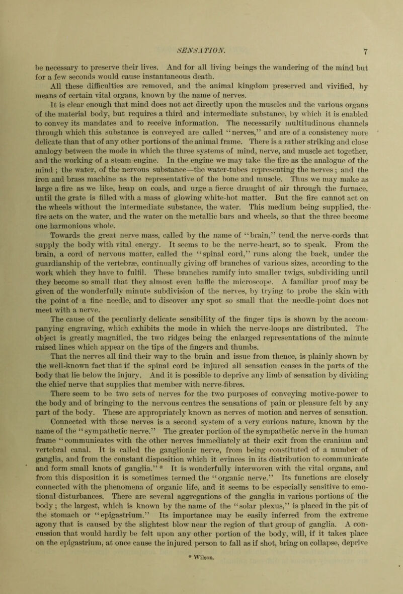 1)6 necessary to jjreserve tlieir lives. And for all living beings the wandering of the mind but for a few seconds would cause instantaneous death. All these difficulties are removed, and the animal kingdom preserved and vivified, by means of certain vital organs, known by the name of nerves. It is clear enough that mind does not act directly upon the muscles and the various organs of the material body, but requires a third and intermediate substance, by which it is enabled to convey its mandates and to receive information. The necessarily multitudinous channels through wliich this substance is conveyed are called “nerves,” and are of a consistency more delicate than that of any other portions of the animal frame. There is a luther striking and close analogy between the mode in which the thi-ee systems of mind, nerve, and muscle act together, and the working of a steam-engine. In the engine we may take the fire as the analogue of the mind ; the water, of the nervous substance—the water-tubes representing the nerves ; and the iron and brass machine as the representative of the bone and muscle. Thus we may make as large a fire as we like, heap on coals, and urge a fierce draught of air through the furnace, until the grate is filled with a mass of glowing white-hot matter. But the fire cannot act on the wheels without the intermediate substance, the water. This medium being supplied, the- fire acts on the water, and the water on the metallic bars and wheels, so that the three become one harmonious whole. Towards the great neiwe mass, called by the name of “brain,” tend.the nerve-cords that supply the body with vital energy. It seems to be the nerve-heart, so to sj)eak. From the brain, a cord of nervous matter, called the “spinal cord,” runs along the back, under the guardianship of the vertebrae, continually giving off branches of various sizes, according to the work which they have to fulfil. These branches ramify into smaller twigs, subdividing until they become so small that they almost even baffle the microsco])e. A familiar proof may be given of the wonderfully minute subdivision of the nerves, I)y trying to jirobe the skin with the point of a fine needle, and to discover any spot so small that the needle-x)oint does not meet with a nerve. The cause of the peculiarly delicate sensibility of the finger tips is shown by the accom- panying engraving, which exhibits the mode in which the nerve-loops are distributed. Tlie object is greatly magnified, the two ridges being the enlarged representations of the minute raised lines which appear on the tips of the fingers and thumbs. That the nerves all find their way to the brain and issue from thence, is plainly shown by the well-known fact that if the spinal cord be injured all sensation ceases in the parts of the body that lie below the injury. And it is possible to deprive any limb of sensation by dividing the chief nerve that supplies that member with nerve-fibres. There seem to be two sets of nerves for the two purposes of conveying motive-power to the body and of bringing to the nervous centres the sensations of pain or pleasure felt by any part of the body. These are appropriately knowm as nerves of motion and nerves of sensation. Connected with these nerves is a second system of a very curious nature, known by the name of the “sympathetic nerve.” The greater portion of the sympathetic nerve in the human frame “ communicates with the other nerves immediately at their exit from the cranium and vertebral canal. It is called the ganglionic nerve, from being constituted of a number of ganglia, and from the constant disposition which it evinces in its distribution to communicate and form small knots of ganglia.” * It is wonderfully interwoven with the vital organs, and from this disposition it is sometimes termed the “organic nerve.” Its functions are closely connected vdth the phenomena of organic life, and it seems to be especially sensitive to emo- tional disturbances. Tliere are several aggregations of the ganglia in various portions of the body ; the largest, which is known by the name of the “solar plexus,” is placed in the pit of the stomach or “epigastrium.” Its importance may be easily inferred from the extreme agony that is caused by the slightest blow near the region of that group of ganglia. A con- cussion that would hardly be felt upon any other portion of the body, will, if it takes place on the epigastrium, at once cause the injured person to fall as if shot, bring on collapse, deprive * Wilson.