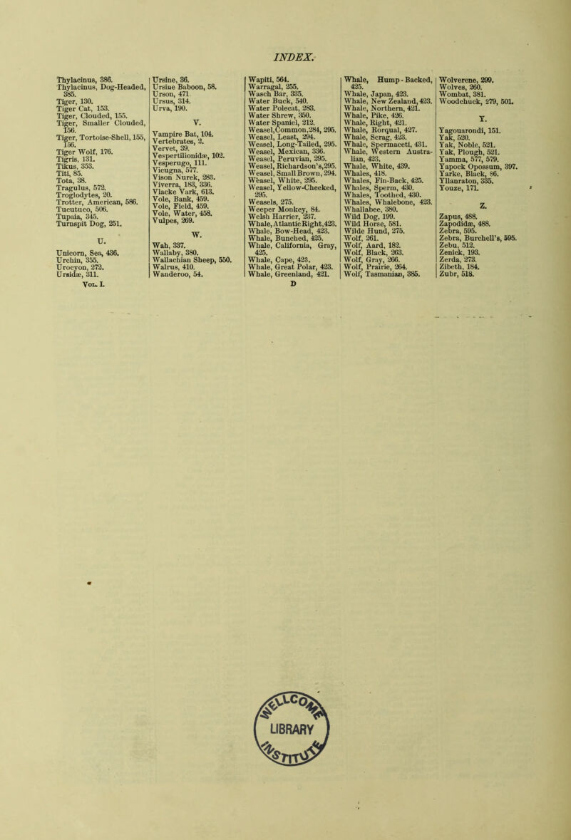 Thylacinus, 386. Thylacinus, Dog-Headed, 385. Tiger, 130. Tiger Cat, 153. Tiger, Clouded, 155. Tiger, Smaller Clouded, 156. Tiger, Tortoise-Shell, 155, 156. Tiger WoH, 176. Tigris, 131. Tikus, 353. Titi, 85. Tota, 38. Tragulus, 572. Troglodytes, 20. Trotter, American, 586. Tucutueo, 506. Tupaia, 345. Turnspit Dog, 251. U. Unicorn, Sea, 436. Urchin, 3^. Urocyon, 272. Ursidae, 311. VoL. I. Ursine, 36. Ursine Baboon, 58. Urson, 471. Ursus, 314. Urva, 190. V. Vampire Bat, 104. Vertebrates, 2. Vervet, 39. VespertUionidae, 102. Vesperugo, 111. Vicugna, 577. Vison Nurek, 283. Viverra. 183, 336. Vlacke Vark, 613. Vole, Bank, 459. Vole, Field, 459. Vole, Water, 458. Vulpes, 269. W. Wah, 337. Wallaby, 380. Wallachian Sheep, 550. Walrus, 410. Wanderoo, 54. Wapiti, 564. Warragal, 255. Wasch Bar, 335. Water Buck, 540. Water Polecat, 283. Water Shrew, 350. Water Spaniel, 212. Weasel,Common,284, 295. Weasel, Least, 294. Weasel, Long-Tailed, 295. Weasel, Mexican, 336. Weasel, Peruvian, 295. Weasel, Richardson’s,295. Weasel. Small Brown, 294. Weasel, White, 295. Weasel, Yellow-Cheeked, 295. Weasels, 275. Weeper Monkey, 84. Welsli Harrier, ^7. Whale, Atlantic Right,423. Whale, Bow-Head, 423. Whale, Bunched, 425. Whale, California, Gray, 425. Whale, Cape, 423. Whale, Great Polar, 423. Whale, Greenland, 421. D Whale, Hump - Backed, 425. Whale, Japan, 423. Whale, New Zealand, 423. Whale, Northern, 421. Whale, Pike, 426. Whale, Right, 421. Whale, Rorqual, 427. Whale, Scrag, 423. Whale, ^ermaceti, 431. Whale, Western Austra- lian, 423. Whale, White, 439. Whales, 418. Whales, Fin-Back, 425. Whales, Sperm, 4^. Whales, Toothed, 430. Whales, Whalebone, 423. Whallaljee, 380. Wild Dog, 199. Wild Horse, 581. Wilde Hund, 275. Wolf, 261. Wolf, Aard, 182. Wolf, Black, 263. Wolf, Gray, 266. Wolf, Prairie, 264. Wolf, Tasmanian, 385. Wolverene, 299. Wolves, 260. Wombat, 381. Woodchuck, 279, 50L T. Tagouarondi, 151. Yak, 520. Yak, Noble, 521. Yak, Plough, 521. Yamma, .5^, 579. Yapock Opossum, 397. Yarke, Black, 86. Yllanraton, 3^. Youze, 17L Z. Zapus, 488. Zapodidae, 488. Zebra, 595. Zebra, BurcheU’s, 595. Zebu, 512. Zenick, 193. Zerda, 273. Zibeth, 184. Zubr, 518.