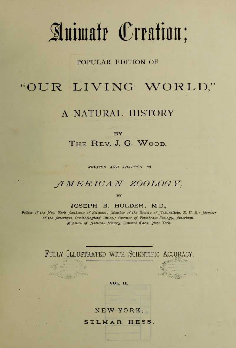 Sniinatp Crpatinn; POPULAR EDITION OF ^^OUR LIVING WORLD;^ A NATURAL HISTORY BY The Rev. J. G. ^VooD. HE VISED AND ADAPTED TO j3.M^RICA.JST ZOOLOaY^, BY JOSEPH B. HOLDER, M.D., Fellow of the JTew York ficaderr^y of Sciences / J^emher of the Society of JTaturalists, E. IT. S.; ftember of the fimerican Ornithologists’ Union; Curator of Vertebrate Zoology, American fduseum of JTatural History, Central (Park, JTew York. Fully Illustrated with Scientific Accuracy. VOL. II. NEW YORK: SELMAR HESS