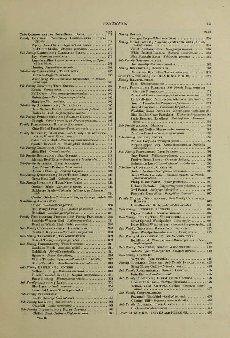 PAG* Tribe Conirostbes ; or Cone-Billed Birds 277 Family Corvidae ; Sub-Family Phonooamin^: ; Piping Crows 277 Piping Crow Shrike—Gymturrhina tibicen 278 Pied Crow Shrike—Slrepera graculina... 279 Sub-Family Garrulin^e ; Talkative Birds 279 Jay—Garrulus glandarius 279 American Blue Jay—Cyanocorax cristatus, or Cyano- cilta crislata 281 Hunting Cissa—Cissa sinensis 284 Sub-Family Calleatin^e ; Tree Crows 285 Benteot—Crypsirhina varia 285 Wandering Pie—Temnurus vagabundus, or Dendro- citta rufa 286 Sub-Family CoRviti^.; True Crows 287 Raven—Corvus corax 287 Bald Crow—Picalharles gymnocephalvs 300 Nutcracker—Nunifraga caryocatacles 300 Magpie—Pica caudala 302 Sub-Family Gtmnoderin^ ; Fruit Crows 305 Bare-Necked Fruit Crow—Gymnoderus faetidus 306 Umbrella Bird—Cephalopterus omalus 307 Sub-Family Pybbhocobacin^ ; Scarlet Crows 308 Chough—Coracia gracula, or Fregilus graculus 308 Family Pabadiseid^e ; Birds of Paradise 310 King-Bird of Paradise—Paradisea regia 310 Family StubnidjE; Stablings; Sub-Family Ptilonorhtn- chIvE; Glossy Starlings 314 Satin Bower Bird—Ptiknuorhynchus kolosericeus 314 Spotted Bower Bird—Chlamydera maculata 315 Sub-Family Graculina ; Grakles 316 Mino Bird—Gracula musica 316 Sub-Family BvPHxaisJE; Beef-Eaters 318 African Beef-Eater—Buphaga erythrorhyncha 318 Sub-Family Sturnina; ; True Starlings 319 Rose-Colored Pastor—Pastor roseus 319 Common Starling—Stumus vulgaris 320 SMb-Fam% Quiscahn^ ; Boat-Tailed Birds 321 Great Boat-Tail—Quiscalus major 321 Sub-Family Ictkrium; Hang-Nest Birds 322 Orchard Oriole—Xanthomis varius 322 Baltimore Oriole—Yphantes baltimore, or Icterus gal- bula 324 Crested Oriole—Cacicus cristatus, or Ostinops cristata 325 Sub-FamUy Angelain^ : Cow-Bird—Molothrus pecoris. 326 Red-Winged Starling—Agelaius phaeniceus 328 Bobolink—Bolichonyx oryzivorus 331 Family Frinoillid^e; Finches; Sub-Family Ploceiuje. .. 332 Sociable Weaver Bird—Philetaerus socius 333 Paradise Widah Bird—Vidua paradisea 336 Sub-Famtli/CoccoTHBAUSTiN^ ; Hawfinches... 336 Cardinal Grosbeak—Cardinalis virginianus 336 Sub-Family Tanagrin.e ; Tanagrine Birds 339 Scarlet Tanager—Pyranga rubra 339 Sub-Family Fbingillin.e ; True Finches 341 Gouldian Finch—Amadina gcnddii 341 Goldfinch—Fringilla carduelis. 341 Sparrow—Passer domesticus 346 White-Throated Sparrow—Zonotrichia albicoUis 347 Sharp-Tailed Finch—Ammodromus caudacutus 348 Sub-Family Embebizinve ; Buntings 348 Yellow Bunting—Embcriza citrinella 348 Black-Throated Bunting—Euspiza americana 351 Snow Bunting—Plectrophanes nivalis 352 Sub-Family Alaudin^ ; Larks 354 Sky-Lark—Alauda arvensis 354 Pencilled Lark—Otocoris penciUatus 356 Sub-Family Pyrrhulin^e : Bullfinch—Pyrrhula rubiciUa 358 Sub-Family LoxianvE ; Crossbills 361 Crossbill—Loxia curvirostris 361 Sub-Family Phytotomin.e ; Plant-Cutters 363 Chilian Plant-Cutter—Phytotoma rara 363 VoL. II. PAGE Family Colid.e: Senegal Coly—Colius macrourus 364 Family Musophagid^e ; Sub-Family Musophagin^; Plan- tain-Eaters 365 Violet Plantain-Eater—Musophaga vMacea 365 White-Crested Touraco—Turacus albocristatus 366 Blue Plantain-Eater—Schizorhis gigantea 366 Sub-Family Opisthocomin^ : Hoatzin—Opisthocomus cristatus 367 Family Bucerotid.e ; Hornbills 367 Rhinoceros Hornbill—Buceros rhinoceros 368 Order SCANSORES ; or CLIMBING BIRDS 371 Family Rhamphastid.e : Toco—lihamphastos toco 371 Family Psittacid^ ; Parrots ; Sub-Family Pezoporin.e ; Ground Parrakeets 374 Parrakeet Cockatoo—Nymphicus noixe hollandue.... 374 Yellow-Bellied Parrakeet—Platycercus calcdonicus.. 376 Ground Parrakeet—Pezophorus formosus 377 Ringed Paiyakeet—Palaeomis torquatus. 378 Warbling Grass Parrakeet—Melopsittacus undulatus 381 Blue-Banded Grass Parrakeet—Euphema chrysosloma 383 Scaly-Breasted Lorrikeet—Trichoglossus chlorolepi- dotus 383 Sub-Family Arain.e ; Macaws 384 . Blue and Yellow Macaw—Ara ararauna 384 Carolina Parrot—Conurus carolinensis 386 Sub-Family L0RIN.E ; Lories 389 Papuan Lory—Charmosyna papma 389 Purple-Capped Lory—Lorius domiceltus, or Bomicella atricapilla 390 Sub-Family Psittacina; ; True Parrots 391 Gray Parrot—Psiliacus erythacus 391 Festive Green Parrot—Chrysotis fesiivas 394 Swindern’s Love-Bird—Psiltacula swindemiana 396 Sub-Family Cacutuin.e ; Cockatoos 396 Goliath Aratoo—Mkroglossus alerrimus 396 Great White Cockatoo—Cacatua cristata, or Plictolo- phusmoluccensis 398 Philip Island Parrot—Nestor productus 400 Helmet Cockatoo—Calyptorrhynchus galeatus 403 Owl Parrot—Stringops habroptilus 405 Pesquet’s Dasyptilus—Basyptilus Presquetii 405 Family P1CID.E ; Woodpeckers; Sub-Family C/LPiTOnmM; Barbets.. 406 Hair-Breasted Barbet—Laimodon hirsutus 406 Sub-FamUy PicuMNiNiE ; Piculets 407 Pigmy Piculet—Picnimnus minutiis 407 Sub-Family Picuix ■, True Woodpeckers 408 Great Spotted Woodpecker—Picas major 408 Ivory-Billed Woodpecker—Campephilusprincipalis.. 411 Sub-Family Gecinin.e ; Green W oodpeckers 415 Green Woodpecker—Gecinus (or Picus) viridis 415 Sub-Family Malanerpin^e ; Black Woodpeckers : Red-Headed Woodpecker—Melanerpes (or Picus) erythrocephalus 418 Sub-Family Colaptin.e ; Ground Woodpeckers 419 Gold-Winged Woodpecker—Colaptes auratus 419 Sub-FamUy Yuncin.e: Wryneck—Jynx tcrquUla 421 FamUy Cuculid.e ; Cuckoos; Sub-Family Indicatorin.e. 423 Great Honey Guide—Indicator major 423 SAUROTHERIN.E ; Ground Cuckoos 425 Rain-Bird—Saurothera vetula 425 Sub-FamUy CoccyzinjE ; Lark-Heeled Cuckoos 426 Pheasant Cuckoo—Gentropus phasianus 426 Yellow-Billed American Cuckoo—Ooccygus ameri- canus 427 Sub-FamUy Crotophagin.e : Savannah Blackbird—Crotophaga ani 428 Channel-Bill—Scylhrops rume hollandice 430 Sub-FamUy Cuculin.e ; True Cuckoos 431 Cuckoo—Ouculus canorus 431 Order COLUMB^E ; DOVES and PIGEONS 436