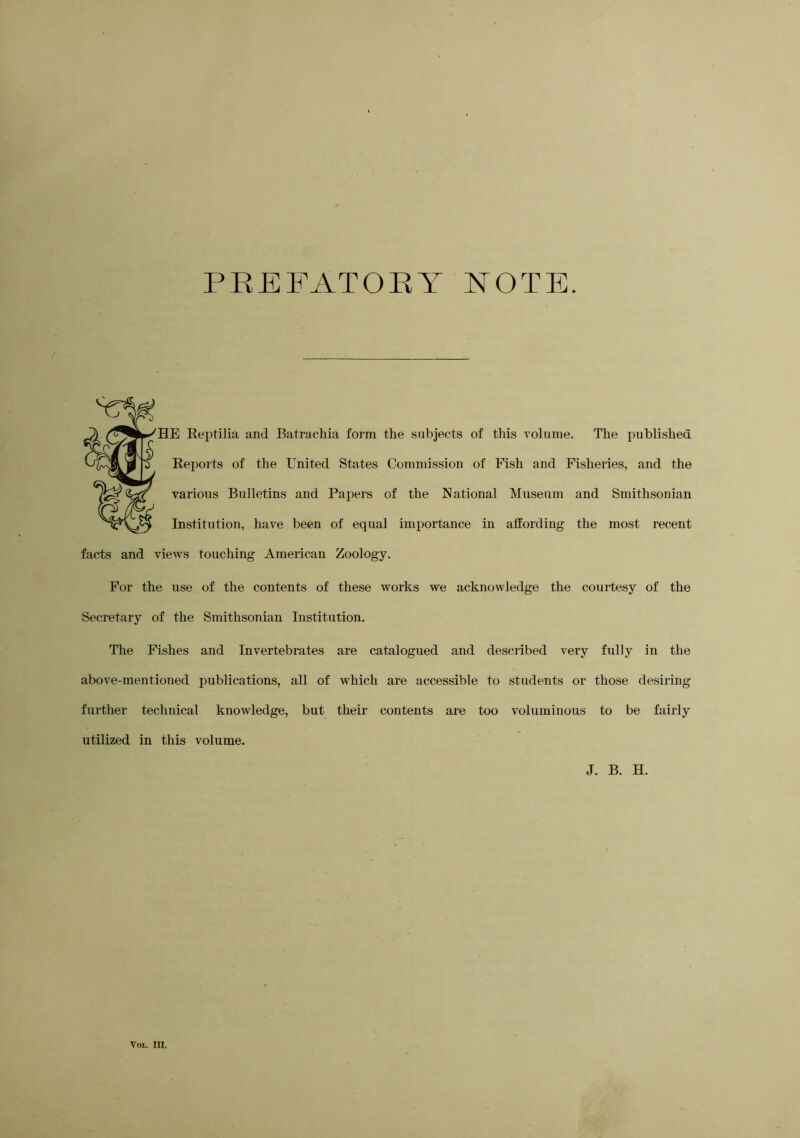 PBEFATOKY NOTE. HE Reptilia and Batrachia form the subjects of tliis volume. The imblished Reports of the United States Commission of Fish and Fisheries, and the various Bulletins and Papers of the National Museum and Smithsonian Institution, have been of equal importance in affording the most recent facts and views touching American Zoology. For the use of the contents of these works we acknowledge the courtesy of the Secretary of the Smithsonian Institution. The Fishes and Invertebrates are catalogued and described very fully in the above-mentioned publications, all of which are accessible to students or those desiring further technical knowledge, but their contents are too voluminous to be fairly utilized in this volume. J. B. H.