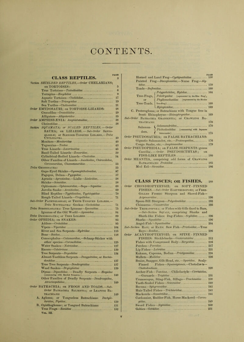 CONTENTS FACE CLASS REPTILES. 3 f^ectim, SHIELDED REPTILES—Order CHELAKIANS; OB TORTOISES: 5 True Tortoises—Testudinidae 6 Terrapins—Emijdidae 9 Aquatic Tortoises—Chelididae 17 Soft Turtles—Trionycidae 19 Sea Turtles—Ghelotdadae 21 Order EMYDOSAURI; or TORTOISE-LIZARDS: 28 Crocodiles—Crocodilidae 29 Alligators—Alligatoridae 35 Order AMPHISBjENIA: Arnpfiisbaenidae 38 Cheirotidae 38 Sectim SQUAMATA; or SCALED REPTILES. —Order SAURA; OR LIZARDS.—SMb-Ordcr Septo- glosSjE; or Slender-Tongued Lizards.— Tribe Ctclosaura 40 Monitors—MmiUyridae 40 Teguexins— Teidae 43 True Lizards—Lacerlinidae 45 Band-Tailed Lizards—Zonuridae 50 Cylindrical-Bodied Lizards—Chalcidae 54 Other Families of Lizards—Anadiadae, Chirocolidae, Cercosauridae, CharruBsauridae. 55 Tribe Geissosadra: 55 Gape-Eyed Skinks—Gymnophthalmidae §7 Pagopus, Delma—Pygopidae 57 Aprasia—Aprasiadae.—Lialis—Lialicidae 58 Skinks—Scirucidae 58 Ophiomore—Ophiomoridae.—Seps—Sepsidae 68 Javelin Snake—Acontiadae 69 Blind Reptiles—Typhlinidae, Typhlopsidae 70 Rough-Tailed Lizards—Uropeltidae 71 Sub-Order Pachyglossae; or Thick-Tongued Lizards.— Tribe Ntctisaura: Geckos—Geckolidae 71 Tribe Strobilosauba: True Iguanas—Iguanidae 75 Iguanas of the Old World—Agamidae 84 Tribe Dendbosadra; or Tree Lizards 89 Order OPHIDIA; or SNAKES: 93 Adders—Crotalidae 95 Vipers—Viperidae 104 River and Sea Serpents—Hydridae 115 Boas—Boidae 118 Couocephalus—Galamaridae.—Schaap-Sticker with other species—Coronellidae 125 Water Snakes—Natricidae 127 Racers—Colubrinae 130 Tree Serpents—Dryadidae 134 Almost-Toothless Serpents—Dasypeltidae, or Rachio- donlidae 137 True Tree Serpents—Dendrophidae 137 Wood Snakes—Dryiophidae 139 Dipsas—Dipsadidae. — Deadly Serpents — Mapidae (commencing with Banded Bungarus.) 140 Other Families of Deadly Serpents—Dendraspidae, Atraclaspididae I49 Order BATRACHIA; or FROGS AND TOADS.—Sm6- Order Batrachia Salientia; or Leaping Ba- TRACHIANS: 149 A. Aglossa; or Tongueless Batrachians: Dactyle- thridae, Pipidae 150 B. Opisthoglossac; or Tongued Batrachians: 151 True Frogs—Ranidae 152 VoL. in. PAGB Horned and Land Frog—Cystignathidae Painted I’rog—Discoglossidae.—Nurse Frog—Aly- tidae Toads—Bufouidae ^ Polypedaiidae, Hylidae Tree-Frogs, | Pelodryadae (represented by the Blue Frog), or Phyllomedusidae (represented by the Bicolor Tree-Toads. | Tree-Frog) I Hylaplesidae C. Proteroglossa; or Batrachians with Tongue free in front; Rhinophryne—Rhinophrynidae Sub-Order Batrachia Gradientia; or Crawling Ba- TRACHIANS: Salaman- ders. r Salamandridae < Plcthodoutidee (commencing' with Japanese \ Salamander) 158 159 160 164 168 169 169 170 170 175 Order PSEUDOSAURIA; or FALSE BATRACHIANS: Gigantic Salamander, etc.—Protonopsidae 176 Congo Snake, etc.—Amphiumidae 179 Order PSEUDOPHIDIA; or FALSE SERPENTS (genus Caecilia). —Order PSEUDOICTHYAS ; or FISH-LIKE REPTILES 180 Order MEANTIA, comprising odd forms of Crawling Batrachians: Proleidae 185 Mud Eel—Sirenidae 186 CLASS PISCES; OR FISHES. i88 Order CHONDROPTERYGII; or SOFT-FINNED FISHES.—Sub-Order Ei.ectheropomi; oi-Free- Gilled Fishes: Sturgeon and Shovel-Fish— Acipetis^eridae 190 Spoon-Bill Sturgeon—Polyodonlidae 192 Chiinaeras—Ghiinmridae 193 Sub-Order Trematopnea; or Fi.shes with Gills fixed to Bars. —Sub-Seciion Squali, comprising Sharks and Shark-like Fishes: Dog-Fi.shes—Scyllidae 196 Sharks—Squalidae 196 Angel-Fish—iSgwafmidae 204 Sub-Section Raii; or Rays: Saw Fish—Pristinidae.—True Ray.s—Raidae 206 Order ACANTHOPTERYGII; or SPINE - FINNED FISHES: Sticklebacks—(rnsferosfetdae 212 Fishes with Compressed Body—Berycidae 216 Perches—Percidae 217 Lip Fishes—Labridae 221 Kakaan, Capeuna, Bodian—Pristipomidae 224 Mullets—MuUidae 226 Braize, Snapper, Gilt-Head, etc.—Sparidae. Scaly- Finned Fishes—Squamipinnes.—Chetodonts— Ghcetodcmtinae 228 Archer-Fish— Taxotina.— Chilodactyle—Oirr/iih'dae. —Gurnards—Triglidae 231 Uranoscopus, Sting-Fish, Sillago—Trachinidae.... 238 Tooth-Scaled Fishes—Sciaenidae 240 Becuna—Spihyrnenidae 242 Hair-Tailed Fishes—Trichiuridae 243 Mackerels—Saymbridae 244 Cordonnier, Rudder-Fish, Horse-Mackerel—Caran- gidae 249 Sword Fishes—Xiphiidae 250 Gobies—Gobiidae 251