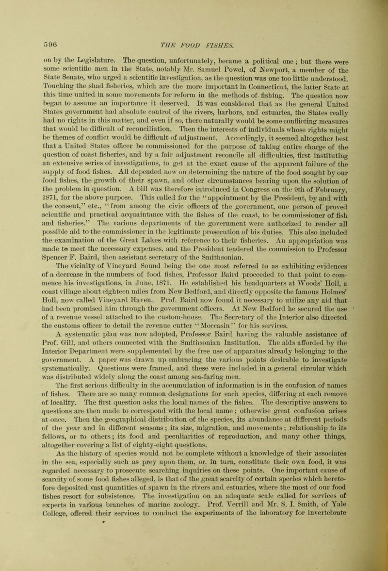 on by the Legislature. The question, unfortunately, became a political one ; but there were some scientific men in the State, notably Mr. Samuel Powel, of Newport, a member of the State Senate, who urged a scientific investigation, as the question was one too little understood. Touching the shad fisheries, which are the more important in Connecticut, the latter State at this time united in some movements for reform in the methods of -fishing. The question now began to assume an importance it deserved. It was considered that as the general United States government had absolute control of the rivers, harbors, and estuaries, the States really had no rights in this matter, and even if so, there naturally would be some conflicting measures that would be difficult of reconciliation. Then the interests of individuals whose rights might be themes of conflict would be difficult of adjustment. Accordingly, it seemed altogether best that a United States officer be commissioned for tlie purpose of taking entire charge of the question of coast fisheries, and by a fair adjustment reconcile all difficulties, first instituting an extensive series of investigations, to get at the exact cause of the apparent failure of the supply of food fishes. All depended now on determining the nature of the food sought by our food fishes, the growth of their spawn, and other circumstunces bearing upon the solution of the problem in question. A bill was therefore introduced in Congress on the 9th of February, 1871, for the above purpose. This called for the “appointment by the President, by and with the consent,” etc., “from among the civic officers of the government, one person of proved scientific and practical acquaintance with the fishes of the coast, to be commissioner of fish and fisheries.” The various departments of the government were authorized to render all possible aid to the commissioner in the legitimate j^rosecution of his duties. This also included the examination of the Great Lakes with reference to their fisheries. An api)ropriation was made to meet the necessary expenses, and the President tendered the commission to Professor Spencer F. Baird, then assistant secretary of the Smithsonian. The vicinity of Vineyard Sound being the one most refeiTed to as exhibiting evidences of a decrease in the numbers of food fishes. Professor Baird proceeded to that i3oint to com- mence his investigations, in June, 1871. He established his headquarters at Woods’ Holl, a coast village about eighteen miles from New Bedford, and directly opposite the famous Holmes’ Holl, now called Vineyard Haven. Prof. Baird now found it necessary to utilize any aid that had been promised him through the government officers. At New Bedford he secured the use of a revenue vessel attached to the custom-house. The Secretary of the Interior also directed the customs officer to detail the revenue cutter “Moccasin” for his services. A systematic plan was now adopted. Professor Baird having the valuable assistance of Prof. Gill, and others connected with the Smithsonian Institution. The aids afforded by the Interior Department were supplemented by the free use of apparatus already belonging to the government. A paper was drawn up embracing the various points desirable to investigate systematically. Questions were framed, and these were included in a general circular which was distributed widely along the coast among sea-faring men. The first serious difficidty in the accumulation of information is in the confusion of names of fishes. There are so many common designations for each species, differing at each remove of locality. The first question asks the local names of the fishes. The descriptive answers to questions are then made to correspond with the local name ; otherwise great confusion arises at once. Then the geographical distribution of the species, its abundance at different periods of the year and in different seasons; its size, migration, and movements; relationship to its fellows, or to others; its food and peculiarities of reproduction, and many other things, altogether covering a list of eighty-eight questions. As the history of species would not be complete without a knowledge of their associates in the sea, especially such as prey upon them, or. in turn, constitute their own food, it was regarded necessary to j)rosecute searching inqidries on these points. One important cause of scarcity of some food fishes alleged, is that of the great scarcity of certain species which hereto- fore deposited vast quantities of spawn in the livers and estuaries, where the most of our food fishes resort for subsistence. The investigation on an adequate scale called for services of experts in various branches of marine zoology. Prof. Verrill and Mr. S. I. Smith, of Yale College, offered their services to conduct the experiments of the laboratory for invertebrate