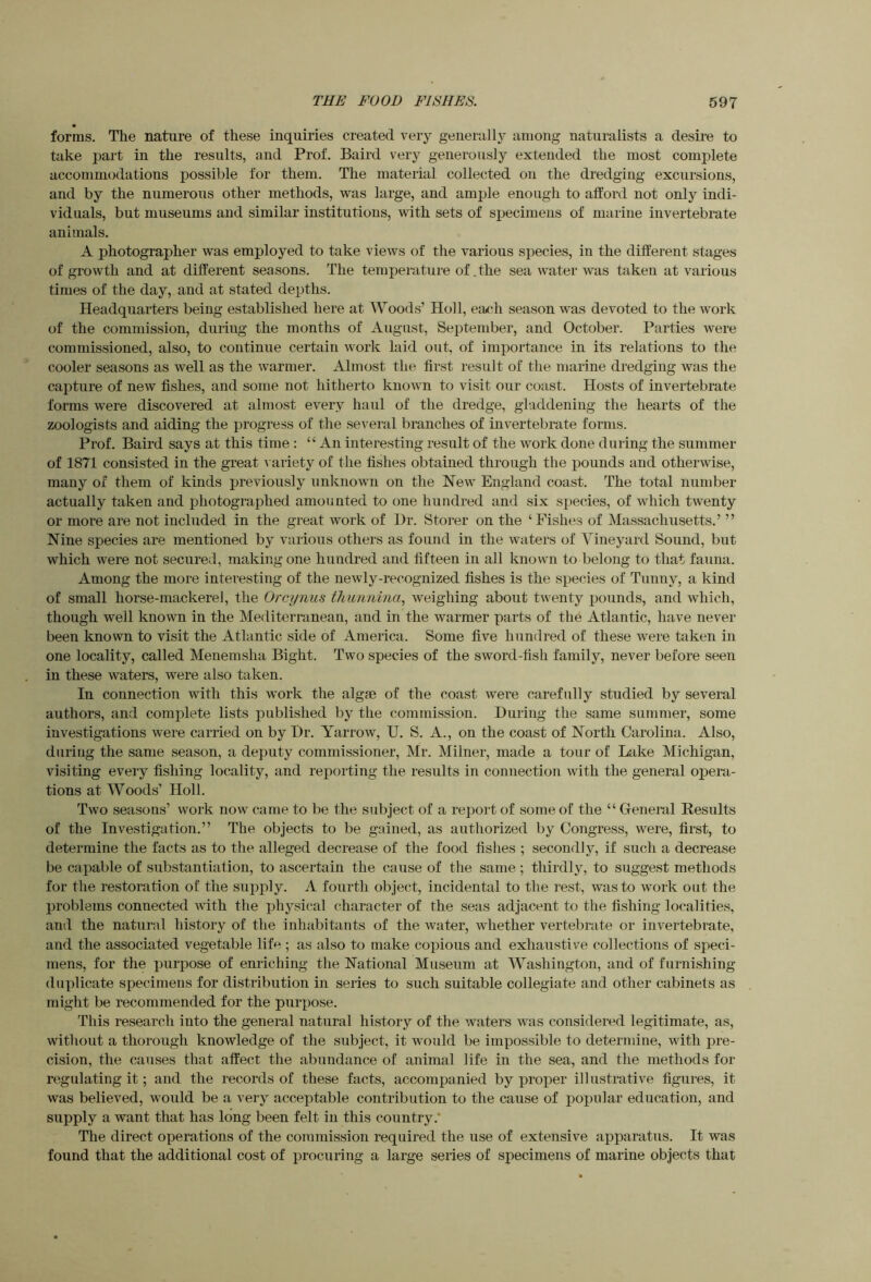 forms. The nature of these inquiries created very generally among naturalists a desii’e to take part in the results, and Prof. Baird very generously extended the most complete accommodations possible for them. The material collected on the dredging excursions, and by the numerous other methods, was large, and ample enough to afford not only indi- viduals, but museums and similar institutions, with sets of specimens of marine invertebrate animals. A photographer was employed to take views of the various species, in the different stages of growth and at different seasons. The tempeniture of .the sea water was taken at various times of the day, and at stated depths. Headquarters being established here at Woods’ Holl, each season was devoted to the work of the commission, during the months of August, September, and October. Parties were commissioned, also, to continue certain work laid out, of importance in its relations to the cooler seasons as well as the warmer. Almost the first result of the marine dredging was the capture of new fishes, and some not hitherto known to visit our coast. Hosts of invertebrate forms were discovered at almost every haul of the dredge, gladdening the hearts of the zoologists and aiding the progress of the several branches of invertebrate forms. Prof. Baird says at this time : “ An interesting result of the work done during the summer of 1871 consisted in the great \ ariety of the fishes obtained through the pounds and otherwise, many of them of kinds previously unknown on the New England coast. The total number actually taken and photographed amounted to one hundred and six s|)ecies, of which twenty or more are not included in the great work of Hr. Btorer on the ‘ Fishes of Massachusetts.’ ” Nine species are mentioned by various others as found in the waters of Vineyard Sound, but which were not secured, making one hundred and fifteen in all known to belong to that fauna. Among the more intei’esting of the newly-recognized fishes is the species of Tunny, a kind of small horse-mackerel, the Orcynus thunnina, weighing about twenty pounds, and which, though well known in the Mediterranean, and in the warmer parts of the Atlantic, have never been known to visit the Atlantic side of America. Some five hundred of these were taken in one locality, called Menemsha Bight. Two species of the sword-fish family, never before seen in these waters, were also taken. In connection with this work the algse of the coast were carefully studied by several authors, and complete lists published by the commission. During the same summer, some investigations were carried on by Dr. Yarrow, U. S. A., on the coast of North Carolina. Also, during the same season, a deputy commissioner, Mr. Milner, made a tour of Lake Michigan, visiting every fishing locality, and reporting the results in connection with the general opera- tions at Woods’ Holl. Two seasons’ work now came to be the subject of a report of some of the “ General Results of the Investigation.” The objects to be gained, as authorized by Congress, were, first, to determine the facts as to the alleged decrease of the food fishes ; secondly, if such a decrease be capable of substantiation, to ascertain the cause of the same ; thirdly, to suggest methods for the restoration of the supply. A fourth object, incidental to the rest, was to work out the problems connected ^\dth the physical character of the seas adjacent to the fishing localifies, and the natural history of the inhabitants of the water, whether vertebrate or invertebrate, and the associated vegetable life ; as also to uiake copious and exhaustive collections of speci- mens, for the purpose of enriching the National Museum at Washington, and of furnishing duplicate specimens for distribution in series to such suitable collegiate and other cabinets as might be recommended for the purpose. This research into the general natural history of the waters was considered legitimate, as, without a thorough knowledge of the subject, it would be impossible to determine, with pre- cision, the causes that affect the abundance of animal life in the sea, and the methods for regulating it; and the records of these facts, accompanied by proper illustrative figures, it was believed, woidd be a very acceptable contribution to the cause of popular education, and supply a want that has long been felt in this country.* The direct operations of the commission required the use of extensive apparatus. It was found that the additional cost of procuring a large series of specimens of marine objects that