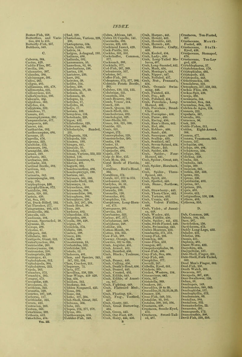 Butter-Fish, 258. Butterflies, and Varie- ties, 404 to 415. Butterfly-Fish, 257. Butthorn, 549. C. Caberea, 364. Cactus, 429. Caddis-Flies, 397. Caecilia, 180. Calaiiiaries, 307. Calandra, 384. Calcispongae, 591. Calico, 265. Caligus, 485. Callianassa, 464, 478. Callimorpha, 424. Callionyiuus, 253. Callorhynchus, 193. Calocaris, 46p. Calpidium, 362. Calydiia, 414. Calyptraea, 332. Camaleao, 77. Camara, 453. Camaraphysema, 591. Campauularise, 577. Camposcia, 440. Cancer, 444. Cantharidae, 382. Canthocamptus, 484. Caouane, 23. Caprella, 476. Capeuna, 225. Carabidse, 375. Caramurn, 184. Carangid®, 250. Caranx, 249. Carbasea, 365. Carcharias, 203. Cardiad®, 352. Cardinal Beetle, 382. Cardium, 352. Caret, 23. Carinaria, 342. Carneospongi®, 592. Carp, 284. Carphophiops, 136. Caryophylliac®, 572. Cassidid®, 386. Cassis, 320, 331. Castnia, 420. Cat, Sea, 193. Cat, Duck-Billed, 192. Cat-Thresher, 277. Catagramma, 405, 413. Catenicella, 362. Catocala, 425. Caudisona, 104. Cayman, Spectacled, 38. Caymans, 35. Cecrops, 486. Celestus, 67. Cellepora, 366. Cellularia, 363. Centipede, Giant, 522. Centorhyncbus, 385. Centriscid®, 263. Ceutrocymnus, 196. Centronotus, 258. Centropristis, 220. Centropyx, 45. Cephalophora, 312. Cephalopoda, 304. Cephaloptera, 212. Cepola, 263. Cerambys, 373. Ceranibyx, 385. Cerapus, 475. Cercopid®, 429. Cercosaura, 55. Cerithium, 325. Cermatia, 520. Cerartes, 107, 108. Cerberus, 117. Ceritbiad®, 325. Ceriira, 423. Cestracion, 203. Cestum, 563. Cetorhinus, 202. Cetbosia, 412. Cetochilus, 484. VoL. in. Chad, 228. Ch®todons, Various, 229, 230. Ch®topterus, 534. Chain, Little, 362. Chalcis, 54. Chalgua, Achagual, 193. Chalimus, 486. Chalinula, 592. Cham®saura, 55. Chameleon, 82, 90. Charcharinus, 198. Charina, 136. Charioteer, 230. Charr, 282. Cheirotes, 39. Chelifer, 514. Chelmo, 230. Chelodines, 18, 19. Chelonia, 25. Chelonura, 20. Chelopus, 14. Chelydes, 17. Chelydra, 16. Chelys, 17. Chers®a, 109. Chersydrus, 116. Chetodonts, 228. Chigoe, 432. Chilabothrus, 125. Chilocorus, 386. Chilodactyle, Banded, 231. Chilognata, 524. Chilopoda, 520. Chim®ra, 193. Chiragra, 441. Chirocole, 55. Chirodota, 543. Chitons, Various, 332, 333 Chittul, 116. Chlamy dosaurus, 85. Cblorion, 401. Chogsett, 222. Chondracanthus, 486. Chondropterygii, 190. Chorinus, 441. Chrysaora, 564, 566. Chrysalis-Shell, 335. Chrysemys, 14. Chrysochroa, 380. Chrysomela, 386. Chrysomelid®, 386. Chrysopbora, 380. Cbrysopbrys, 228. Cbub, 242, 287, 294. Cbunk-Head, 98. Cbuss, 209. Chydorns, 482. Cicincelid®, 373. Cirripedes, 488. Cicada, 390, 428. Cicigna, 68. Cicindela, 374. Cidaris, 546. Cimbex, 398. Cimex, 430. Ciniflo, 506. Cinosternum, 15. Cirrhatulus, 532. Cirrbitid®, 231. Cistudo, 12. Cladocera, 481. Clam, and Species, 345, 347, 352, 354. Clam, Cracker, 211. Claqueurs, 72. Clava, 577. Clavellina, 358, 359. Clear-Wings, 419 420. Cleg, 434. Cleodora, 342. Cleodoras, 344. Clifden Nonpareil, 425. Cliona, 592. Clione, 344. Clotho, 107, 504. Club-Shell, Great, 325. Clubiona, 504. Clubs, 325. Clupea, 276, 277, 278. Clytus, 385. Cnethocampa, 434. Cobbler-Fish, 249. Cobra, African, 148. Cobra Di Capello, 141. Coccinella, 386. Coccus, 429, 430. Cochineal Insect, 429. Cock-Paidle, 253. Cockles, 352, 353. Cockchaffer, Common, 377. Cockroach, 388. Cocktails, 377. Cod-Fish, 267, 269. Crelenterata, 557. Coelotes, 507. Coffer-Fish, 288. Coleoptera, 373, 377, 386. Colorado Potato Beetle, 385. Coluber, 130, 132, 133. Colubrin®, 125. Comatula, 554. Comb-Bearers, 562. Comb, Venus’, 314. Conch, 330. Conch, Queen, 331. Conch-Shell, 315. Conchoderma, 492. Conchologist, 328. Cone-Shells, 321. Cones, 304, 321, 330. Conid®, 321. Conis, 321. Conger, 272. Conocephalus, 125. Conotrachelus, 385. Contia, 136. Cooler, 13. Copepoda, 480. Copepod®, 484. Copris, 379. Coqs de Mer, 453. Cora-Mota, 262. Coral Reefs of Florida, 578. Coralline, Bird’s-Head, 364. Corallium, 574. Corals, 557, 572 to 575. Cordonnier, 249. Cordyles, 50, 51. Coregonus, 282. Cornuda, 199. Coronella, 126. Coronulas, 402. Corophilus, 154. Corophium, Long-Horn- ed, 473. Correganus, 281. Corviua, 241. Corybantes, 523. Coryne, 487, 577. Coryph®nas, 248. Coryphene, 248. Cottid®, 234. Cotton-Mouth, 98. Cottus, 234, 235. Cow-Fish, 288. Cowrey, Orange, 304. Cowries, 322 to 324. Crab, Angular, 451. Crab, Armed, 452. Crab, Bearded, 456. Crab, Black-, Toulouse, 448. Crab, Brassy, 445. Crab, Calling, 450. Crab, Death’s-Head, 456. Crab, Domed, 443. Crab, Crested, 452. Crab, Edible, 443. Crab, Edible, of Ameri- ca, 447. Crab, Fighting, 449. Crab, Flattened Mud-, 448. Crab, Floating, 451. Crab, Frog-, Toothed, 457. Crab, Gouty, 441. Crab, Great Burrowing, 464. Crab, Green, 445. Crab, Oar-Foot, 458. Crab, Hairy, 444, 456. B Crab, Harper-, 441. Crab, Herald, 442. Crab, Heraldic, 442. Crab, Hermit-, 458. Crab, Hermit-, Crafty, 459. Crab, Keeled, 454. Crab, Lady-, 450. Crab, Long-Tailed Mo- lucca, 487. Crab, Long-Snouted, 442. Crab, MasK, 454. Crab, Montagu’s, 444. Crab, Nipper-, 447. Crab, Nocluled, 457. Crab, Nut-, Pennant’s, 454. Crab, Oceanic Swim- ming, 446. Crab, Painted, 451. Crab, Pea-, 449. Crab, Polished, 454. Crab, Porcelain-, Long- Horned, 462. Crab, Porcelain-, Broad- Claw, 461. Crab, Porcupine-, 456. Crab, Purse-, 460. Crab, Racing, 450. Crab, Ram’s-Horn, 442. Crab, Red, 464. Crab, Robber-, 460. Crab, Sand-, 450. Crab, Saucepan-, 488. Crab, Scallop-, 455. Crab, Sentinel, 447. Crab, Seven-Spined, 454. Crab, Shore-, 445. Crab, Spider, 439. Crab, Spider-, Four- Horned, 441. Crab, Spider’-, Great, 440, 441. Crab, Spider-, Hornback, 442. Crab, Spider-, Three- Spined, 442. Crau, Spirit, 451. Crab, Spotted, 445. Crab, Stone-, Northern, 456. Crab, Strawberry-, 443. Crab, Thorn-Claw, 442. Crab, Tortoise, 453. Crab, Urania, 453. Crab, Velvet Fiddler, 446. Crab, Violet-, of Jamai- ca, 448. Crab, Wooley, 455. Crabs, Fiddler, 450. Crabs, Spider-, 441, 452. Crabs, Swift-Footed, 449. Crabs, Swimming, 445. Crabes Hontcux, 453. Crambactis, 571, 572. Cramp-Fish, 206. Cranchia, 308. Crane-Flies, 433. Crangon, 467. Craspedocephalus, 96. Craw-Fish, 466. Cray-Fish, Sea, 464. Cray-Fish, 466. Creophilus, 377. Crevalli, 247. Cribella, Eyed, 551. Crickets, 389. Cricket, Western, 154. Criocarcinus, 442. Crisia, 367. Cristatella, 369. Croakers, 241. Crocodiles, 28 to 35. Crocodilus,31,32,33,34,35. Crooner, 236. Cross-Fish, 549, 551. Crotalid®, 95, 103. Crotalus, 100, 103, 104. Crustacea, 438. Crustacea, Sessile-Eyed, 472. Crustacea, Sword-Tail- ed, 487. Crustacea, Ten-Footed, 307. Crustaceans, Mouth- Footed, 469. Crustaceans, Stalk- Eyed, 438. Crustaceans, Stomapod, 470. Crustaceans, Ten-Lei* ged, 438. ’ Crytoblepharus, 57. Cryptobranchus, 178. Cryptophialus, 492. Cryptopods, 453. Cryptopodia, 443. Ctenobranchia, 330. Ctenolabrus, 222. Ctenophora, 557,559,562. Cuckoo Flies, 400. Cuckoo-Spit, 429. Cucujo, 380. Cucumaria, 544. Cucumber, Sea, 544. Cucumbus, Sea, 542. Culebra de Agua, 124. Cuuners, 222. Cupularia, 367. Curculio, 385. Curucucu, 96. Cusk, 269. Cuttle-Fishes, 311. Cuttles, Eight-Armed, 306. Cyamus, 477. Cyan®a, Venomous, 565. Cyanea, 557. Cyclopid®, 484. Cyclops, 480, 484. Cyclojiterus, 254. Cydippe, 562. Cylichna, 338. Cymba, 322. Cymbulia, 343. Cynips, 399, Cynoscion, 241. Cynthia, 358, 359. Cypr®a, 322. Cypreas, 330. Cypridinid®, 483. Cyprina, 347. Cyprinus, 285. Cypris, 483. Cyrestis, 412. ’ Cystignathus, 158, 159. Cythere, 483. Cytherea, 353. D. Dab, Common, 266. Daboia, 104, 105. Dace, 287. Dactylethra, 150. Dactylocera, 475. Daddy Long-Legs, 433. Dalader, 431. Delatias, 204. Danais, 411. Daphnia, 481. Dasee-Worm, 422. Dasychira, 424. Dasypeltid®, 137. Date-Shell, Finger, 351. Date-Shell, Fork-Tailed, 350. Dead Man’s Finger, 592. Deal-Fish, 258. Death Watch, 381. Decacera, 307. Decapoda, 307, 438. Deer-Swallower, 124. Delma, 58. Dendrapsis, 149. Dendronotus, 340, 342. Dendrophid®, 137. Dendrophyllia, 573. Dendrosaura, 89. Dentalina, 584. Dentalium, 332. Dermatochelys, 22. Dermestes, 381. Desmognath, 172. Desmotenthis, 308. Devil-Fish, 210, 310.