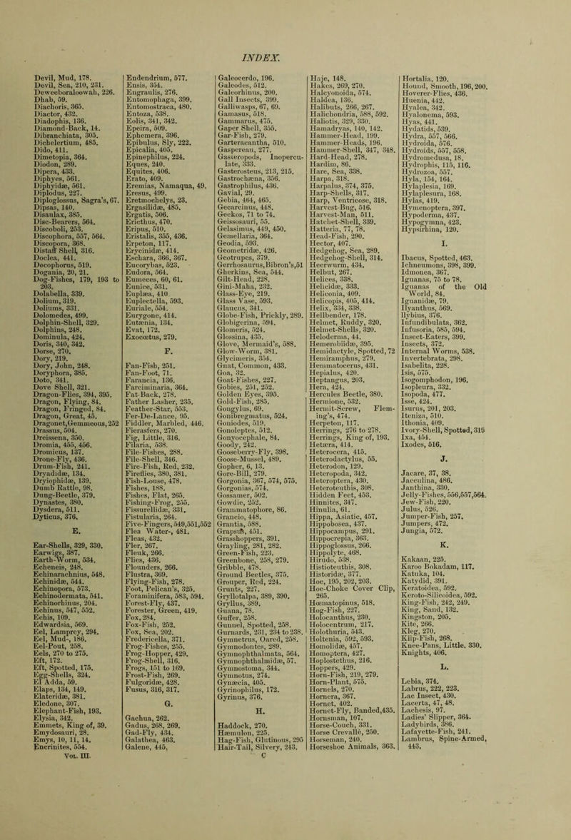 Devil, Mud, 178. Devil, Sea, 210, 231. Deweeboraloowah, 226. Dhab, 59. Diachoris, 365. Diactor, 432. Diadophis, 136. Diamond-Back, 14. Dibranchiata, 305. Dichelertium, 485. Dido, 411. Dimetopia, 364. Diodon, 289. Dipera, 433. Diphyes, 561. Diphyidae, 561. Diplodus, 227. Diploglossus, Sagra’s, 67. Dipsas, 140. Disaulax, 385. Disc-Bearers, 564. Discoboli, 253. Discophora, 557, 564. Discopora, 368. Distan Shell, 316. Doclea, 441. Docophorus, 519. Dogauia, 20, 21. Dog-Fishes, 179, 193 to 203. Dolabella, 339. Dolium, 319. Doliums, 331. Dolomedes, 499. Dolphin-Shell, 329. Dolphins, 248. Dominula, 424. Doris, 340, 342. Dorse, 270. Dory, 219. Dory, John, 248. Doryphora, 385. Doto, 341. Dove Shell, 321. Dragon-Flies, 394, 395. Dragon, Flying, 84. Dragon, Fringed, 84. Dragon, Great, 45. Dragonet,Gemmeous, 252 Drassus, 504. Dreissena, 350. Dromia, 455, 456. Dromicus, 137. Drone-Fly, 436. Drum-Fish, 241. Dryadidse, 134. Dryiophidae, 139. Dumb Battle, 98. Dung-Beetle, 379. Dynastes, 380. Dysdera, 511. Dyticus, 376. E. Ear-Shells, 329, 330. Earwigs, 387. Earth-Worm, 534. Echeneis, 248. Echinarachnius, 548. Echinidse, 544. Echinopora, 573. Echinouermata, 541. Echinorhinus, 204. Echinus, 547, 552. Echis, 109. Edwardsia, 569. Eel, Lamprey, 294. Eel, Mud-, 186. Eel-Pout, 258. Eels, 270 to 275. Eft, 172. Eft, Spotted, 175. Egg-Shells, 324. El Adda, 59. Elaps, 134, 149. Elateridse, 381. Eledone, 307. Elephant-Fish, 193. Elysia, 342. Emmets, King of, 39. Emydosauri, 28. Emys, 10, 11, 14. Encrinites, 554. VoL. in. Endendrium, 577. Ensis, 354. Eugraulis, 276. Entomophaga, 399. Entomostraca, 480. Entoza, 538. Eolis, 341, 342. Epeira, 509. Ephemera, 396. Epibulus, Sly, 222. Epicalia, 405. Epinephilus, 224. Eques, 240. Equites, 406. Erato, 409. Eremias, Namaqua, 49. Eresus, 499. Eretmoehelys, 23. Ergasilidae, 485. Ergatis, 506. Ericthus, 470. Eripus, 510. Eristalis, 355, 436. Erpeton, 117. Erycinidae, 414. Eschara, 366, 367. Eucorybas, 523. Eudora, 564. Eumeces, 60, 61. Eunice, 631. Euplaea, 410. Euplectella, 593. Euriale, 554. Eurygone, 414. Eutaenia, 134. Evat, 172. Exoccetus, 279. F. Fan-Fish, 251. Fan-Foot, 71. Farancia, 136. Farciminaria, 364. Fat-Back, 278. Father Lasher, 235. Feather-Star, 553. Fer-De-Lance, 95. Fiddler, Marbled, 446. Fierasfers, 270. Fig, Little, 316. Filaria, 538. File-Fishes, 288. File-Shell, 346. Fire-Fish, Red, 232. Fireflies, 380, 381. Fish-Louse, 478. Fishes, 188. Fishes, Flat, 265. Fishing-Frog, 255. Fissurellidau, 331. Fistularia, 264. Five-Fingers, 549,551,652 Flea Water-, 481. Fleas, 432. Fler, 267. Fleuk, 266. Flies, 436. Flounders, 266. Flustra, 369. Flying-Fish, 278. Foot, Pelican’s, 325. Foraminifera, 683, 594. Forest-Fly, 437. Forester, Green, 419. Fox, 284. Fox-Fish, 252. Fox, Sea, 202. Fredericella, 371. Frog-Fishes, 255. Frog-Hopper, 429. Frog-Shell, 316. Frogs, 151 to 169. Frost-Fish, 269. Fulgoridse, 428. Fusus, 316, 317. G. Gachua, 262. Gadus, 268, 269. Gad-Fly, 434. Galathea, 463. Galene, 445, I Galeocerdo, 196. Galeodes, 512. Galeorhinus, 200. Gall Insects, 399. Galliwasps, 67, 69. Gamasus, 518. Gammarus, 475. Gaper Shell, 355. Gar-Fish, 279. Garteracantha, 510. Gaspereaii, 277. Gasteropods, Inopercu- late, 333. Gasterosteus, 213, 215. Gastrochmna, 356. Gastrophilus, 436. Gavial, 29. Gebia, 464, 465. Gecarcinus, 448. Geckos, 71 to 74. Geissosauri, 55. Gelasimus, 449, 450. Geniellaria, 364. Geodia, 593. Geometridae, 426. Geotrupes, 379. Gerrhosaurus,Bibron’s,51 Gherkins, Sea, 544. Gilt-Head, 228. Gini-Maha, 232. Glass-Eye, 219. Glass Vase, 593. Glaucus, 341. Globe-Fish, Prickly, 289. Globigerina, 594. Glomeris, 524. Glossina, 435. Glove, Mermaid’s, 588. Glow-Worm, .381. Glycimeris, 354. Gnat, Common, 433. Goa, 32. Goat-Fishes, 227. Gobies, 251, 252. Golden Eyes, 395. Gold-Fish, 285. Gongylus, 69. Goninregmatus, 524. Goniodes, 519. Gonoleptes, 512. Gonyocephale, 84. Goody, 242. Gooseberry-Fly, 398. Goose-Mussel, 489. Gopher, 6, 13. Gore-Bill, 279. Gorgonia, 367, 574, 575. Gorgonias, 574. Gossamer, 502. Gowdie, 252. Grammatophore, 86. Grancio, 448. Grantia, 588. Grapsift, 451. Grasshoppers, 391. Grayling, 281, 282. Green-Fish, 223. Greenbone, 258, 279. Gribble, 478. Ground Beetles, 375. Grouper, Red, 224. Grunts, 227. Gryllotalpa, 389, 390. Gryllus, 389. Guana, 78. Guffer, 258. Gunnel, Spotted, 258. Gurnards, 231, 234 to 238. Gymnetrus, Oared, 258. Gymnodontes, 289. Gymnophthalmata, 564. Gymnophthalmidfe, 57. Gymnostoma, 344. Gymnotus, 274. Gynaecia, 405. Gyrinophilus, 172. Gyrinus, 376. H, Haddock, 270. Haemulon, 225. Hag-Fi.sb, Glutinous, 295 Hair-Tail, Silvery, 243. C Haie, 148. Hakes, 209, 270. Halcyonoida, 674. Haldea, 136. Halibuts, 266, 267. Halichondria, 588, 592. Haliotis, 329, 330. Hamadryas, 140, 142. Hammer-Head, 199. Hammer-Heads, 196. Hammer-Shell, 347, 348. Hard-Head, 278. Hardim, 86. Hare, Sea, 338. Harpa, 318. Harpalus, 374, 375. Harp-Shells, 317. Harp, Veutricose, 318. Harvest-Bug, 616. Harvest-Man, 511. Hatchet-Shell, 339. Hattcria, 77, 78. Head-Fish, 290. Hector, 407. Hedgehog, Sea, 289. Hedgehog-Shell, 314. Heerwurm, 434. Helbut, 267. Helices, 338. Helicidae, 333. Heliconia, 409. Helicopis, 405, 414. Helix, 334, 338. Hellbender, 178. Helmet, Ruddy, 320. Helmet-Shells, 320. Heloderma, 44. Hemerobiidae, 395. Hemidactyle, Spotted, 72 Hemirampbus, 279. Hemmatocerus, 431. Hepialus, 420. Heptangus, 203. Hera, 424. Hercules Beetle, 380. Hermione, 532. Hermit-Screw, Flem- ing’s, 474. Herpeton, 117. Herrings, 276 to 278. Herrings, King of, 193. Hetaera, 414. Heterocera, 415. Heterodactylus, 55. Heterodon, 129. Heteropoda, 342. Heteroptera, 430. Heteroteutbis, 308. Hidden Feet, 453. Hinnites, 347. Hinulia, 61. Hippa, Asiatic, 457. Hippobosea, 437. Hippocampus, 291. Hippocrepia, 363. Hippoglossus, 266. Hippolyte, 468. Hirudo, 538. Histioteuthis, 308. Historidse, 377. Hoe, 195, 202, 203. Hoe-Choke Cover Clip, 265. Hcematopinus, 518. Hog-Fish, 227. Holocanthus, 230. Holocentrum, 217. Holothuria, 543. Holtenia, 592, 593. Homolidse, 457. Homoptera, 427. Hoplostethus, 216. Hoppers, 429. Horn-Fish, 219, 279. Horn-Plant, 575. Hornels, 270. Homera, 367. Hornet, 402. Hornet-Fly, Banded,435. Hornsman, 107. Horse-Couch, 331. Horse Crevalle, 250. Horseman, 240. Horseshoe Animals, 363. Hortalia, 120. Hound, Smooth, 196,200. Hoverer-Flies, 436. Huenia, 442. Hyalea, 342. Hyalonema, 593. Hyas, 441. Hydatids, 539. Hydra, 657, 566. Hydroida, 676. Hydroids, 557, 558. Hydromedusa, 18. Hydrophis, 115, 116. Hydrozoa, 557. Hyla, 154, 164. Hylaplesia, 169. Hylaplesura, 168. Hylas, 419. Hymenoptera, 397. Hypoderma, 437. Hypogymna, 423. Hypsirhina, 120. I. Ibacus, Spotted, 463. Ichneumons, 398, 399. Idmonea, .367. Iguanas, 75 to 78. Iguanas of the Old World, 84. Iguanidse, 79. Ilyanthus, 569. llybius, 376. Infundibulata, 362. Infusoria, 585, 594. Insect-Eaters, 399. Insects, 372. Internal Worms, 538. luvertebrata, 298. Isabelita, 228. Isis, 575. Isogomphodon, 196. Isopleura, 332. Isopoda, 477. Isse, 424. Isurus, 201, 203. Iteniza, 510. Ithonia, 409. Ivory-Shell, Spotted, 319 Ixa, 454. Ixodes, 616. J. Jacare, 37, 38. Jacculina, 486. Janthina, 330. Jelly-Fishes, 656,557,664. Jew-Fish, 220. Julus, 526. Jumper-Fish, 257. Jumpers, 472. Jungia, 572. K. Kakaan, 225. Karoo Bokadam, 117. Katuka, 104. Katydid, 391. Keratoidea, 592. Keroto-Silicoidea, 592. King-Fish, 242, 249. King, Sand, 132. Kingston, 205. Kite, 266. Kleg, 270. Klip-Fish, 268. Knee-Pans, Little, 330, Knights, 406. L. Lebia, 374. Labrus, 222, 223. Lac Insect, 430. Lacerta, 47, 48. Lachesis, 97. Ladies’ Slipper, 364. Ladybirds, 386. Lafavette-Fish, 241. Lamorus, Spine-Armed, 443.