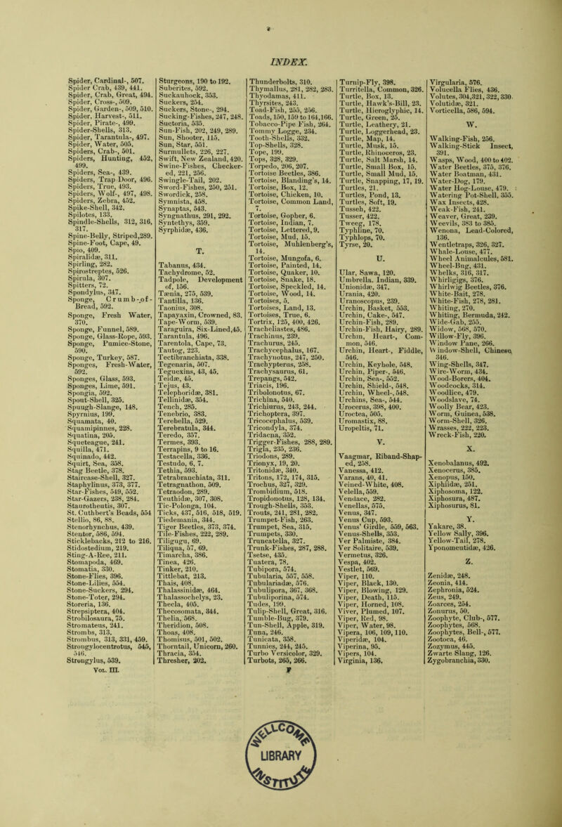 '4 INDEX. Spider, Cardinal-, 507. Spider Crab, 439, 441. Spider, Crab, Great, 494. Spider, Cross-, 509. Spider, Garden-, 509, 510. Spider, Harvest-, 511. Spider, Pirate-, 499. Spider-Shells, 313. Spider, Tarantula-, 497. Spider, Water, 505. Spiders, Crab-, 501. Spiders, Hunting, 452, 499. Spiders, Sea-, 439. Spiders, Trap Door, 496. Spiders, True, 493. Spiders, Wolf-, 497, 498. Spiders, Zebra, 452. Spike-Shell, 342. Spilotes, 133. Spindle-Shells, 312, 316, 317. Spine-Belly, Striped,289. Spine-Foot, Cape, 49. Spio, 409. Spiralidse, 311. Spirling, 282. Spirostreptes, 526. Spirilla, 307. Spitters, 72. Spondylus, 347. Sponge, C r u m b -,o f - Bread, 592. Sponge, Fresh Water, 370. Sponge, Funnel, 589. Sponge, Glass-Kope, 593. Sponge, Pumice-Stone, 590. Sponge, Turkey, 587. Sponges, Fresh-Water, 592. Sponges, Glass, 593. Sponges, Lime, 591. Spongia, 592. Spout-Shell, 325. Spuugh-Slange, 148. Spyrnius, 199. Squamata, 40. Squamipinnes, 228. Squatina, 205. Squeteague, 241. Squilla, 471. Squinado, 442. Squirt, Sea, 358. Stag Beetle, 378. Staircase-Shell, 327. Staphylinus, 373, 377. Star-Fishes, 549, 552. Star-Gazers, 2.38, 284. Staurotheutis, 307. St. Cuthbert’s Beads, 554 Stellio, 86, 88. Stenorhynchus, 439. Stentor, 586, 594. Sticklebacks, 212 to 216. Stidostedium, 219. Sting-A-Ree, 211. Stomapoda, 469. Stomatia, 3.30. Stone-Flies, 396. Stone-Lilies, 554. Stone-Suckers, 294. Stone-Toter, 294. Storeria, 136. Strepsiptera, 404. Strooilosaura, 75. Stromateus, 241. Strombs, 313. Stroinbus, 313, 3.31, 459. Strongylocentrotus, 645, 516. Strougylus, 539. VoL. m. Sturgeons, 190 to 192. Suberites, 592. Suckauhock, 353. Suckers, 254. Suckers, Stone-, 294. Sucking-Fishes, 247, 248. Suctori.a, 535. Sun-Fish, 202, 249, 289. Sun, Shooter, 115. Sun, Star, 551. Surmullets, 226, 227. Swift, New Zealand, 420. Swine-Fishes, Checker- ed, 221, 256. Swingle-Tail, 202. Sword-Fishes, 250, 251. Swordick, 258. Symnista, 458. Synaptas, 543. Syngnathus, 291, 292. Syntethys, 359. Syrphidse, 436. T. Tahanus, 4.34. Tachydrome, 52. Tadpole, Development of, 156. Taenia, 275, 539. Tantilla, 136. Taonius, 308. Tapayaxin, Crowned, 83. Tape-Worm, 539. Taraguira, Six-Lined,45. Tarantula, 496. Tarentola, Cape, 73. Tautog, 223. Tectibranchiata, 338. Tegenaria, 507. Teguexins, 43, 45. Teidae, 45. Teius, 43. Telephoridae, 381. Tellinidae, 354. Tench, 285. Tenebrio, 383. Terebella, 529. Terebratula, 344. Teredo, 3.57. Termes, 393. Terrapins, 9 to 16. Testacella, .336. Testudo, 6, 7. Tethia, 593. Tetrabranchiata, 311. Tetragnathon, 509. Tetraodon, 289. Teuthidse, 307, 308. Tic-Polonga, 104. Ticks, 4.37, 516, 518, 519. Tiedemania, 344. Tiger Beetles, 373, .374. Tile-Fishes, 222, 289. Tiligugu, 69. Tiliqua, .57, 69. Timarcha, 386. Tinea, 426. Tinker, 210. Tittlebat, 213. Thais, 408. Thalassinidae, 464. Thala.ssochelys, 23. Theda, 405. Thecosomata, 344. Thelia, 568. Theridion, 508. Tho,as, 408. Thomisus, .501, 502. Thorntail, Unicorn, 260. Thracia, 3.54. Thresher, 202. Thunderbolts, 310. Thymallus, 281, 282, 283. Thyodamas, 411. Thyrsites, 243. Toad-Fish, 2.55, 256. Toads, 150,159 to 164,166. Tobacco-Pipe Fish, 264. Tommy Logge, 2.34. Tooth-Shells, 332. Top-Shells, 328. Tope, 199. Tops, 328, 329. Torpedo, 206, 207. Tortoise Beetles, 386. Tortoise, Blanding’s, 14. Tortoise, Box, 12. Tortoise, Chicken, 10. Tortoise, Common Land, 7. Tortoise, Gopher, 6. Tortoise, Indian, 7. Tortoise, Lettered, 9. Tortoise, Mud, 15. Tortoise, Muhlenberg’s, 14. Tortoise, Mungofa, 6. Tortoise, Painted, 14. Tortoise, Quaker, 10. Tortoise, Snake, 18. Tortoise, Speckled, 14. Tortoise, Wood, 14. Tortoises, 5. Tortoises, Land, 13. Tortoises, True, 6. Tortrix, 125, 400, 426. Tracheliastes, 486. Trachinus, 239. Trachurus, 245. Trachycephalus, 167. Trachynotus, 247, 250. Trachypterus, 2.58. Trachysaurus, 61. Trepangs, .542. Triacis, 196. Tribolonotus, 67. Trichina, 540. Trichiurus, 243, 244. Trichoptera, 397. Tricocephalus, 539. Tricondyla, 374. Tridacna, 352. Trigger-Fishes, 288, 289. Trigla, 235, 236. Triodons, 289. Trionyx, 19, 20. Tritonidae, 340. Tritons, 172, 174, 315. Trochus, 327, 329. Trombidium, 518. Tropidonotus, 128, 134. Trough-Shells, 353. Trouts, 241, 281, 282. Trumpet-Fish, 263. Trumpet, Sea, 315. Trumpets, 330. Truncatella, 327. Trunk-Fishes, 287, 288. Tsetse, 435. Tuatera, 78. Tubipora, 574. Tubularia, 557, 558. Tubulariadae, 576. Tubulipora, 367, 368. Tubuliporina, 574. Tudes, 199. Tulip-Shell, Great, 316. Tumble-Bug, .379. Tun-Shell, Apple, 319. Tuna, 246. Tunicata, 358. Tunnies, 244, 245. Turbo Versicolor, 329. Turbots, 265, 266. V Turnip-Fly, 398. Turritella, Common, 326. Turtle, Box, 13. Turtle, Hawk’s-Bill, 23. Turtle, Hieroglyphic, 14. Turtle, Green, 25. Turtle, Leathery, 21. Turtle, Loggerhead, 23. Turtle, Map, 14. Turtle, Musk, 15. Turtle, Rhinoceros, 23. Turtle, Salt Marsh, 14. Turtle, Small Box, 15. Turtle, Small Mud, 15. Turtle, Snapping, 17, 19. Turtles, 21. Turtles, Pond, 13. Turtles, Soft, 19, Tusseh, 422. Tusser, 422. Tweeg, 178. Typhhne, 70. Typhlops, 70. Tyrse, 20. U. Ular, Sawa, 120. Umbrella. Indian, 339. Unionidae, 347. Urania, 420. Uranoscopus, 239. Urchin, Basket, 553. Urchin, Cake-, 547. Urchin-Fish, 289. Urchin-Fish, Hairy, 289. Urchin, Heart-, Com- mon, 546. Urchin, Heart-, Fiddle, 546. Urchin, Keyhole, 548. Urchin, Piper-, 546. Urchin, Sea-, 552. Urchin, Shield-, 548. Urchin, Wheel-, 548. Urchins, Sea-, 544. Urocerus, 398, 400. Uroctea, 505. Uromastix, 88. Uropeltis, 71. V. Vaagmar, Riband-Shap- ed, 258. Vanessa, 412. Varans, 40, 41. Veined-White, 408. Velella, 559. Venilace, 282. Venellas, 575. Venus, 347. Venus Cup, 593. Venus’ Girdle, 559, 563. Venus-Shells, 353. Ver Palmiste, 384. Ver Solitaire, 539. Vermetus, 326. Vespa, 40k Vestlet, 569. Viper, 110. Viper, Black, 130. Viper, Blowing, 129. Viper, Death, 115. Viper, Horned, 108. Viver, Plumed, 107. Viper, Red, 98. Viper, Water, 98. Vipera, 106, 109,110. Viperidae, 104. Viperina, 95. I Vipers, 104. I Virginia, 136. Virgularia, 576. Volucella Flies, 436. Volutes, 304,321, 322,330- Volutid®, 321. Vorticella, 586, 594. W. Walking-Fish, 256. Walking-Stick Insect, 391. Wasps, Wood, 400 to 402. Water Beetles, 375, 376. Water Boatman, 431. Water-Dog, 179. Water Hog-Louse, 479. Watering Pot-Shell, 355. Wax Insects, 428. Weak-Fish, 241. Weaver, Great, 239. Weevils, 383 to 385. Wenona, Lead-Colored, 136. Wentletraps, 326, 327. Whale-Louse, 477. Wheel Animalcules, 581. Wheel-Bug, 431. Whelks, 316, 317. Whirligigs, 376. Whirlwig Beetles, 376. White-Bait, 278. White-Fish, 278, 281. Whiting, 270. Whiting, Bermuda, 242. Wide-Gab, 255. Widow, 568 , 570. Willow-Fly, 396. Window Pane, 266. V\ indow-Shell, Chinese 346. Wing-Shells, 347. Wire-Worm, 434. Wood-Borers, 404. Woodcocks, 314. Woodlice, 479. Woodslave, 74. Woolly Bear, 423. Worm, Guinea, 538. Worm-Shell, 326. Wrasses, 222, 223. Wreck-Fish, 220, X. Xenobalanus, 492. Xenocerus, 385. Xenopus, 150. Xiphiid®, 251. Xiphosoma, 122. Xiphosura, 487, Xiphosurus, 81. Y. Yakare, 38. Yellow Sally, 396. Yellow-Tail, 278. Yponomeutid®, 426. Z. Zenid®, 248. Zeouia, 414. Zephronia, 524. Zeus, 249. Zoarces, 254. Zonurus, 50. Zoophyte, Club-, 577. Zoophytes, 568. Zoophytes, Bell-, 577. Zootoca, 46. Zozymus, 445. Zwarte Slang, 126. Zygobranchia, 330.