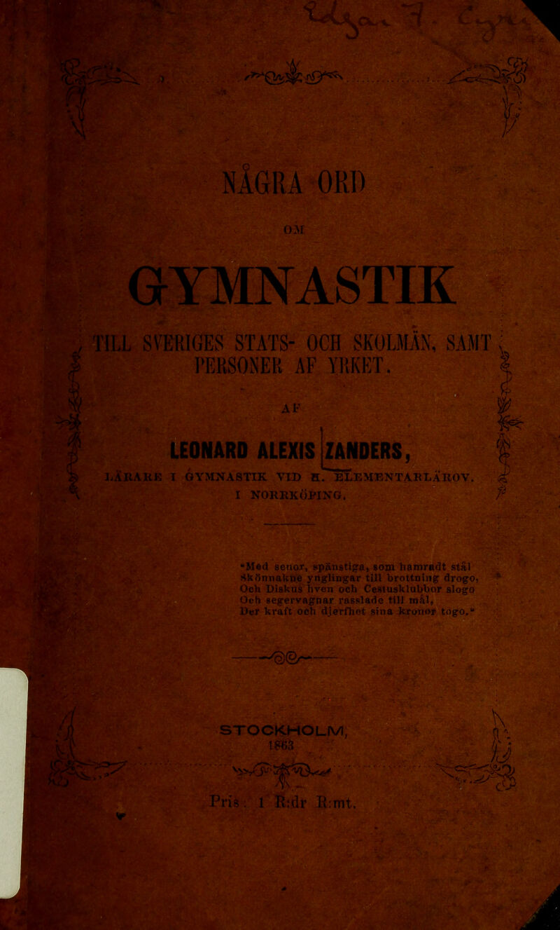 * GYMNASTIK TILL SVERIGES STATS- OCH SKOLMAN, SAMT PERSONER AF YRKET. LEONARD ALEXIS ZANDERS, $ mI .. , L- .. j' IjABARE i gymnastik vid h. elementaklarov. é I NORRKÖPING. “Med senor, spänstiga, som hamradt stål Skönnakne ynglingar till brottning drogo, Och Diskus hven och Cestusklubbor slogo Och segervagnar rasslade till mål, Der kraft och djerfhet sina kronor togo.“ tas^m^saSk i i — p#: STOCKHOLM, 1863 m* m SStev: Pris : r É:dr B:mt. - & w Y’'-4 r .i