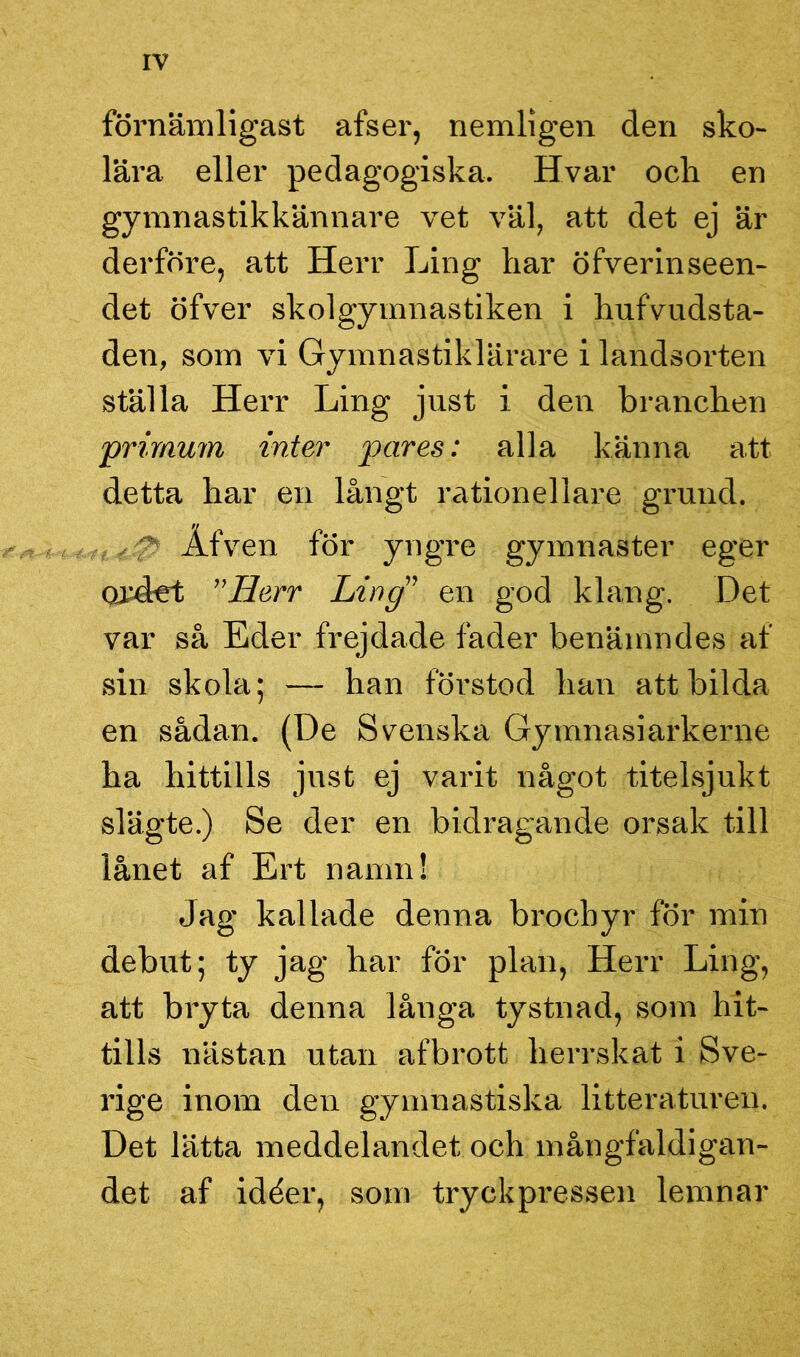 förnämligast afser, nemligen den sko- lära eller pedagogiska. Hvar och en gymnastikkännare vet väl, att det ej är derföre, att Herr Ling har öfverinseen- det öfver skolgymnastiken i hufvudsta- den, som vi Gymnastiklärare i landsorten ställa Herr Ling just i den branchen prirnum inter pares: alla känna att detta har en långt rationellare grund. . y> Åfven för yngre gymnaster eger ordet ”Herr Ling” en god klang. Det var så Eder frejdade fader benämndes af sin skola; — han förstod han att bilda en sådan. (De Svenska Gymnasiarkerne ha hittills just ej varit något titelsjukt slägte.) Se der en bidragande orsak till lånet af Ert namn! Jag kallade denna brocbyr för min debut; ty jag har för plan, Herr Ling, att bryta denna långa tystnad, som hit- tills nästan utan afbrott herrskat i Sve- rige inom den gymnastiska litteraturen. Det lätta meddelandet och mångfaldigan- det af idéer, som tryckpressen lemnar