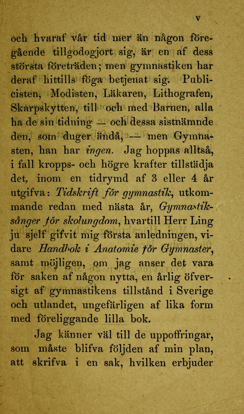 och hvaraf vår tid mer än någon före- gående tillgodogjort sig, är en af dess största företräden; men gymnastiken har deraf hittills föga betjenat sig. Publi- cisten, Modisten, Läkaren, Lithografen, Skarpskytten, till och med Barnen, alla ha de sin tidning — och dessa sistnämnde den, som duger ändå, — men Gymna- sten, han har ingen. Jag hoppas alltså, i fall kropps- och högre krafter tillstädja det, inom en tidrymd af 3 eller 4 år utgifva: Tidskrift för gymnastik, utkom- mande redan med nästa år, Gymnastik- sånger för skolungdom, hvartill Herr Ling ju sjelf gifvit mig första anledningen, vi- dare Handbok i Anai.om.ie för Gymnaster, samt möjligen, om jag anser det vara för saken af någon nytta, en årlig öfver- sigt af gymnastikens tillstånd i Sverige och utlandet, ungefärligen af lika form med föreliggande lilla bok. Jag känner väl till de uppoffringar, som måste blifva följden af min plan, att skrifva i en sak, hvilken erbjuder
