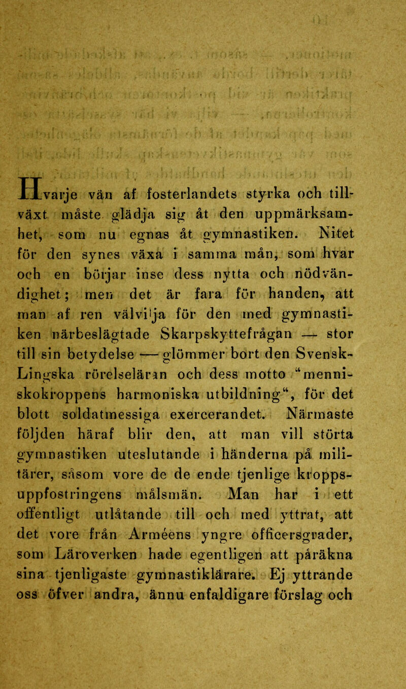 Hvarje vän af fosterlandets styrka och till- växt. måste glädja sig åt den uppmärksam- het, som nu egnas åt gymnastiken. Nitet för den synes växa i samma mån, som hvar och en börjar inse dess nytta och nödvän- dighet; men det är fara för handen, att man af ren välvilja för den med gymnasti- ken närbeslägtade Skarpskyttefrågan — stor till sin betydelse —glömmer bort den Svensk- Lingska rörelseläran och dess motto “menni- skokroppens harmoniska utbildning44, för det blott soldatmessiga exercerandet. Närmaste följden häraf blir den, att man vill störta gymnastiken uteslutande i händerna på mili- tärer, såsom vore de de ende tjenlige kropps- uppfostringens målsmän. Man har i ett offentligt utlåtande till och med yttrat, att det vore från Arméens yngre officersgrader, som Läroverken hade egentligen att påräkna sina tjenligaste gymnastiklärare. Ej yttrande oss öfver andra, ännu enfaldigare förslag och