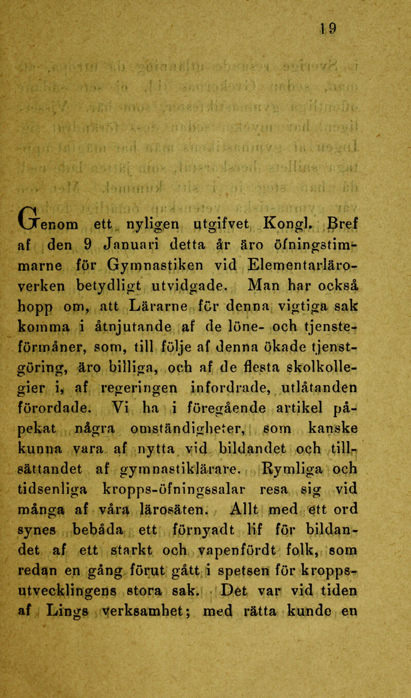 (jTenom ett nyligen utgifvet Kongl. Bref af den 9 Januari detta år äro öfningstim- marne för Gymnastiken vid Elementarläro- verken betydligt utvidgade. Man har också hopp om, att Lärarne för denna vigtiga sak komma i åtnjutande af de löne- och tjenste- förmåner, som, till följe af denna ökade tjenst- göring, äro billiga, och af de flesta skolkolle- gier i, af regeringen infordrade, utlåtanden förordade. Vi ha i föregående artikel på- pekat några omständigheter, som kanske kunna vara af nytta vid bildandet och till- sättandet af gymnastiklärare. Rymliga och tidsenliga kropps-öfningssalar resa sig vid många af våra lärosäten. Allt med ett ord synes bebåda ett förnyadt lif för bildan- det af ett starkt och vapenfördt folk, som redan en gång förut gått i spetsen för kropps- utvecklingens stora sak. Det var vid tiden af Lings verksamhet; med rätta kunde en