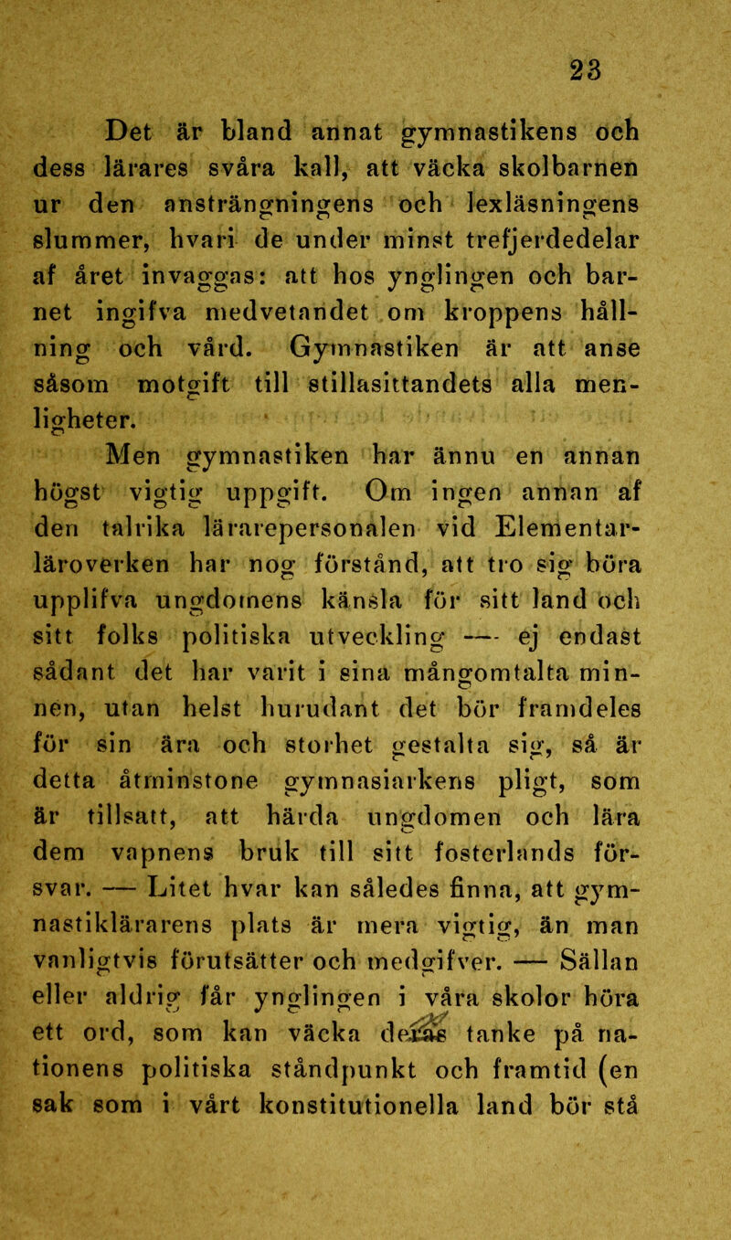 Det är bland annat gymnastikens och dess lärares svåra kall, att väcka skolbarnen ur den ansträngningens och lexläsningens slummer, hvari de under minst trefjerdedelar af året invaggas: att hos ynglingen och bar- net ingifva medvetandet om kroppens håll- ning och vård. Gymnastiken är att anse såsom motgift till stillasittandets alla men- ligheter. Men gymnastiken har ännu en annan högst vigtig uppgift. Om ingen annan af den talrika lärarepersonalen vid Elementar- läroverken har nog förstånd, att tro sig böra upplifva ungdomens känsla för sitt land och sitt folks politiska utveckling — ej endast sådant det har varit i sina mångomtalta min- nen, utan helst hurudan t det bör framdeles för sin ära och storhet gestalta sig, så är detta åtminstone gytnnasiarkens pligt, som är tillsatt, att härda ungdomen och lära dem vapnens bruk till sitt fosterlands för- svar. — Litet hvar kan således finna, att gym- nastiklärarens plats är mera vigtig, än man vanligtvis förutsätter och medgifver. — Sällan eller aldrig får ynglingen i våra skolor höra ett ord, som kan väcka dejÖwB tanke på na- tionens politiska ståndpunkt och framtid (en sak som i vårt konstitutionella land bör stå