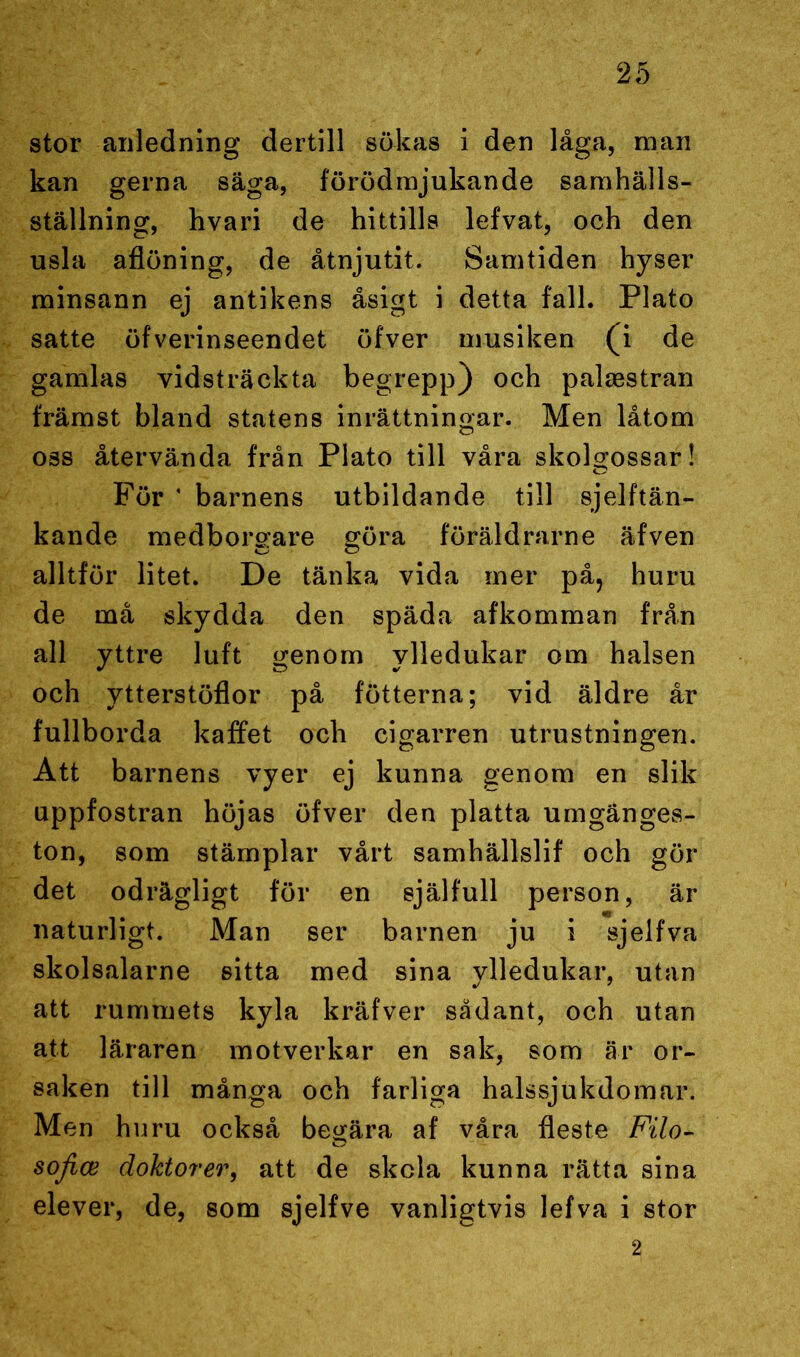 stor anledning dertill sökas i den låga, man kan gerna säga, förödmjukande samhälls- ställning, hvari de hittills lefvat, och den usla aflöning, de åtnjutit. Samtiden hyser minsann ej antikens åsigt i detta fall. Plato satte öfverinseendet öfver musiken (i de gamlas vidsträckta begrepp) och palsestran främst bland statens inrättningar. Men låtom oss återvända från Plato till våra skolgossar! För * barnens utbildande till sjelftän- kande medborgare göra föräldrarne äfven alltför litet. De tänka vida mer på? huru de må skydda den späda afkomman från all yttre luft genom ylledukar om halsen och ytterstöflor på fötterna; vid äldre år fullborda kaffet och cigarren utrustningen. Att barnens vyer ej kunna genom en slik uppfostran höjas öfver den platta umgänges- ton, som stämplar vårt samhällslif och gör det odrägligt för en själfull person, är naturligt. Man ser barnen ju i sjelfva skolsalarne sitta med sina ylledukar, utan att rummets kyla kräfver sådant, och utan att läraren motverkar en sak, som är or- saken till många och farliga halssjukdomar. Men huru också begära af våra fleste Filo- sojice doktorer, att de skela kunna rätta sina elever, de, som sjelfve vanligtvis lefva i stor 2