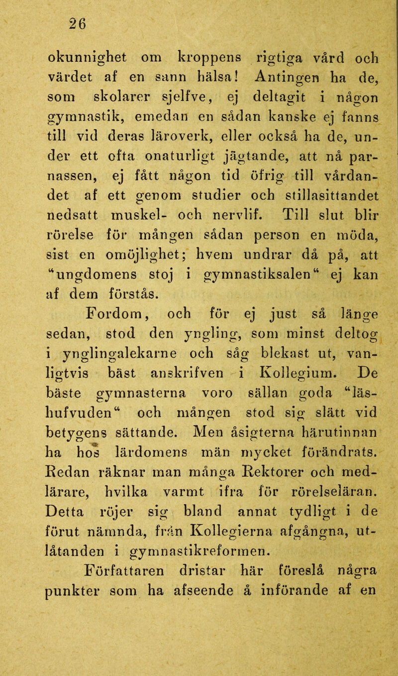 okunnighet om kroppens rigtiga vård och värdet af en sann hälsa! Antingen ha de, som skolarer sjelfve, ej deltagit i någon gymnastik, emedan en sådan kanske ej fanns till vid deras läroverk, eller också ha de, un- der ett ofta onaturligt jägtande, att nå par- nassen, ej fått någon tid öfrig till vårdan- det af ett genom studier och stillasittandet nedsatt muskel- och nervlif. Till slut blir rörelse för mången sådan person en möda, sist en omöjlighet; hvem undrar då på, att “ungdomens stoj i gymnastiksalen“ ej kan af dem förstås. Fordom, och för ej just så länge sedan, stod den yngling, som minst deltog i ynglingalekarne och såg blekast ut, van- ligtvis bäst anskrifven i Kollegium. De bäste gymnasterna voro sällan goda “läs- hufvudenw och mången stod sig slätt vid betygens sättande. Men åsigterna härutinnan ha hos lärdomens män mycket förändrats. Redan räknar man många Rektorer och med- lärare, hvilka varmt ifra för rörelseläran. Detta röjer sig bland annat tydligt i de förut nämnda, frän Kollegierna afgångna, ut- låtanden i gymnastikreformen. Författaren dristar här föreslå några punkter som ha afseende å införande af en