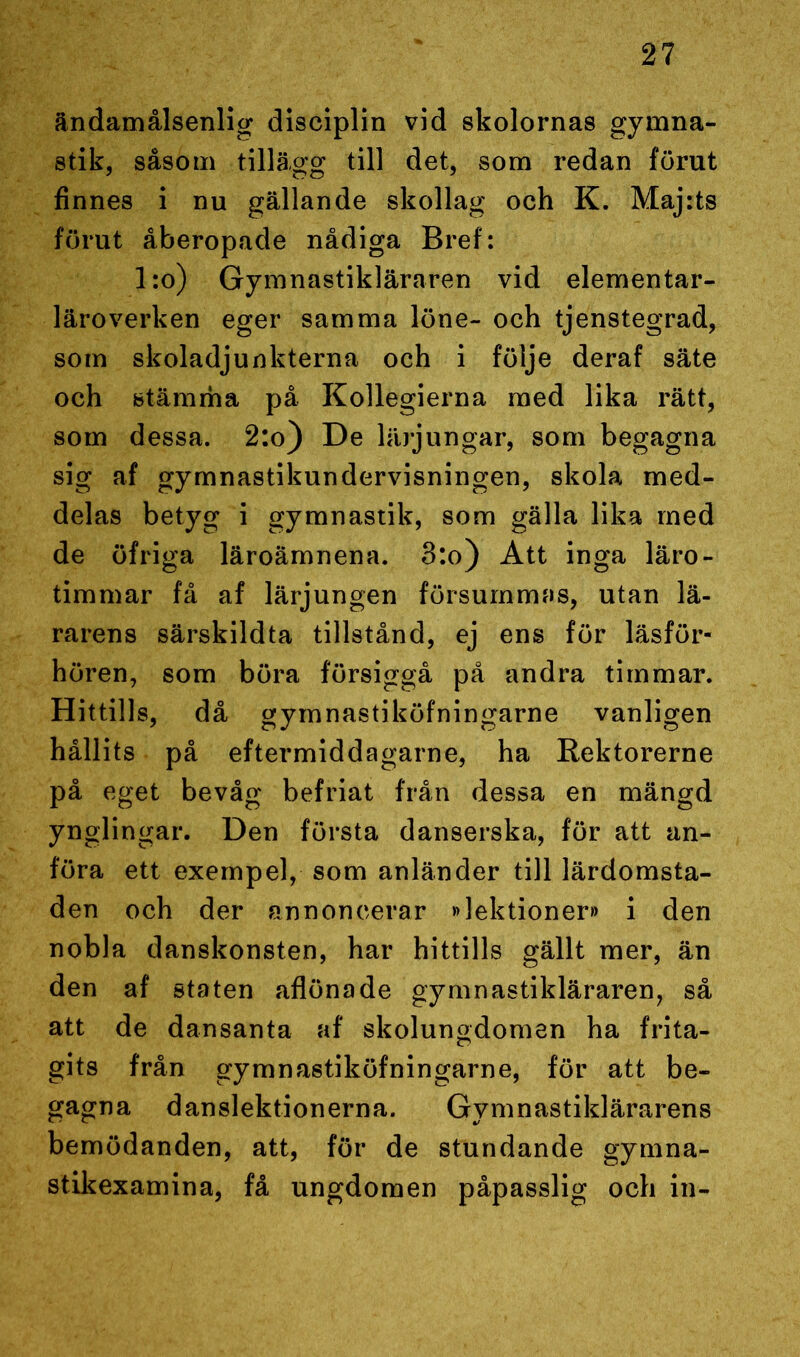 ändamålsenlig disciplin vid skolornas gymna- stik, såsom tillägg till det, som redan förut finnes i nu gällande skollag och K. Maj:ts förut åberopade nådiga Bref: l:o) Gymnastikläraren vid elementar- läroverken eger samma löne- och tjenstegrad, som skoladjunkterna och i följe deraf säte och stämma på Kollegierna med lika rätt, som dessa. 2:o) De lärjungar, som begagna sig af gymnastikundervisningen, skola med- delas betyg i gymnastik, som gälla lika med de öfriga läroämnena. 3:o) Att inga läro- timmar få af lärjungen försummas, utan lä- rarens särskildta tillstånd, ej ens för läsför- hören, som böra försiggå på andra timmar. Hittills, då gymnastiköfningarne vanligen hållits på eftermiddagarne, ha Rektorerne på eget bevåg befriat från dessa en mängd ynglingar. Den första danserska, för att an- föra ett exempel, som anländer till lärdomsta- den och der annoncerar »lektioner» i den nobla danskonsten, har hittills gällt mer, än den af staten aflönade gymnastikläraren, så att de dansanta af skolungdomen ha frita- gits från gymnastiköfningarne, för att be- gagna danslektionerna. Gymnastiklärarens bemödanden, att, för de stundande gymna- stikexamina, få ungdomen påpasslig och in-