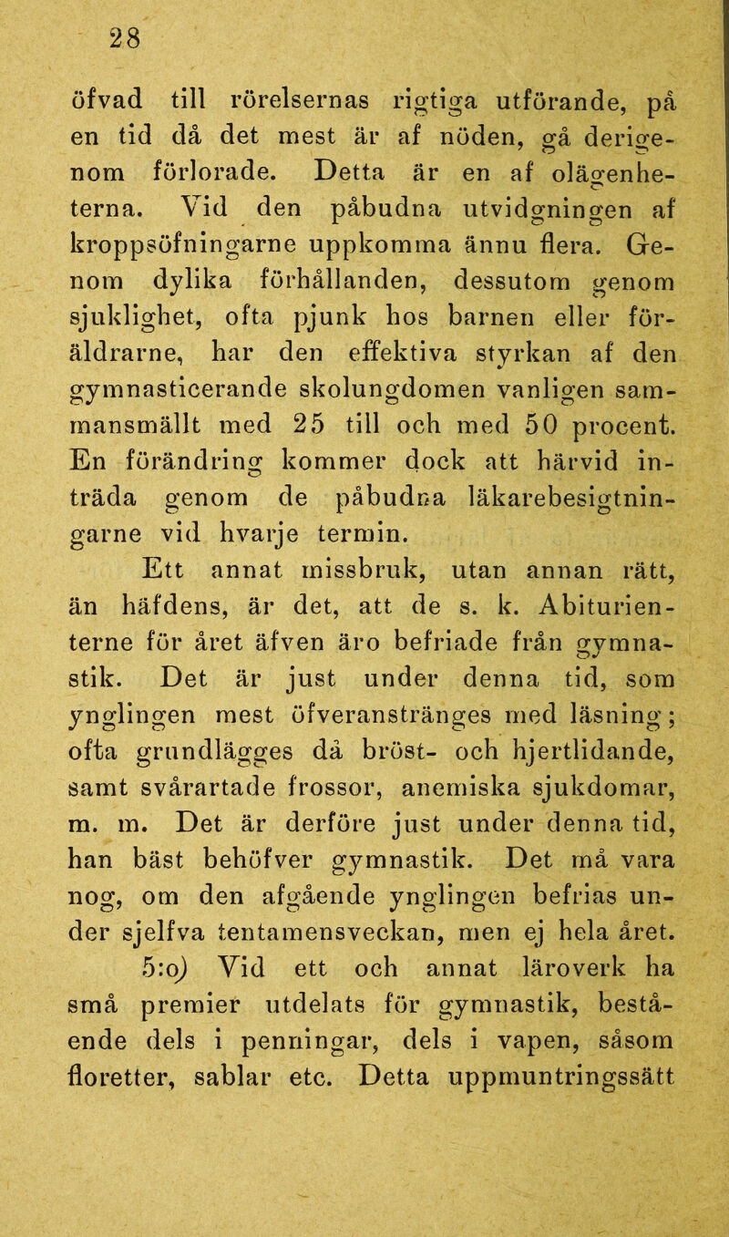 öfvad till rörelsernas rigtiga utförande, på en tid då det mest är af nöden, gå derige- nom förlorade. Detta är en af oläö-enhe- o terna. Vid den påbudna utvidgningen af kroppsöfningarne uppkomma ännu flera. Ge- nom dylika förhållanden, dessutom genom sjuklighet, ofta pjunk hos barnen eller för- äldrarne, har den effektiva styrkan af den gymnasticerande skolungdomen vanligen sam- mansmällt med 25 till och med 50 procent. En förändring kommer dock att härvid in- träda genom de påbudna läkarebesigtnin- garne vid hvarje termin. Ett annat missbruk, utan annan rätt, än häfdens, är det, att de s. k. Abiturien- terne för året äfven äro befriade från gymna- stik. Det är just under denna tid, som ynglingen mest öfveranstränges med läsning; ofta grundlägges då bröst- och hjertlidande, samt svårartade frossor, anemiska sjukdomar, m. m. Det är derföre just under denna tid, han bäst behöfver gymnastik. Det må vara nog, om den afgående ynglingen befrias un- der sjelfva tentamensveckan, men ej hela året. 5:o) Vid ett och annat läroverk ha små premier utdelats för gymnastik, bestå- ende dels i penningar, dels i vapen, såsom floretter, sablar etc. Detta uppmuntringssätt