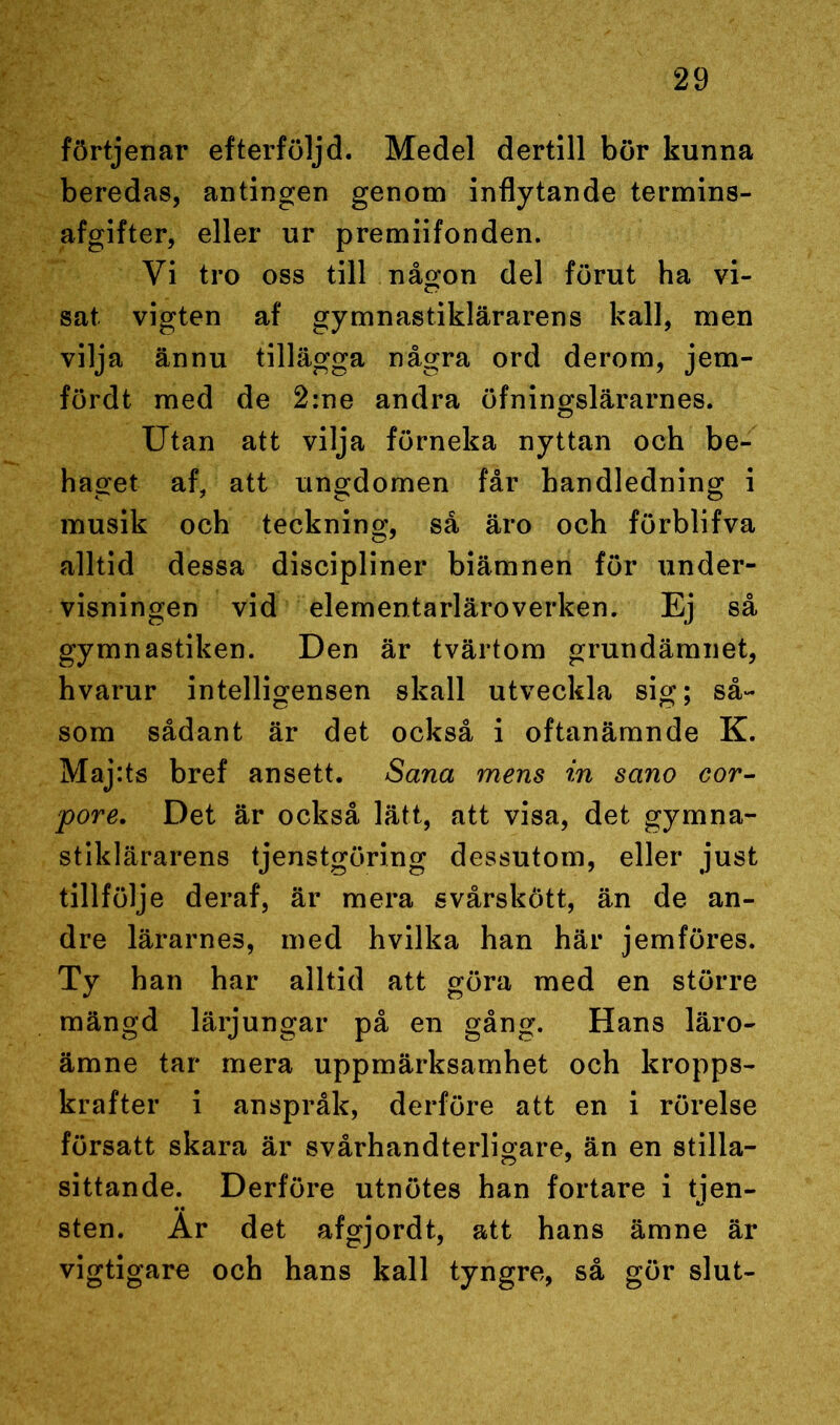 förtjenar efterföljd. Medel dertill bör kunna beredas, antingen genom inflytande termins- afgifter, eller ur premiifonden. Vi tro oss till någon del förut ha vi- sat vigten af gymnastiklärarens kall, men vilja ännu tillägga några ord derom, jem- fördt med de 2:ne andra öfningslärarnes. Utan att vilja förneka nyttan och be- haget af, att ungdomen får handledning i musik och teckning, så äro och förblifva alltid dessa discipliner biämnen för under- visningen vid elementarläroverken. Ej så gymnastiken. Den är tvärtom grundämnet, hvarur intelligensen skall utveckla sig; så- som sådant är det också i oftanämnde K. Maj:ts bref ansett. Sana mens in sano cor- pore. Det är också lätt, att visa, det gymna- stiklärarens tjenstgöring dessutom, eller just tillfölje deraf, är mera svårskött, än de an- dre lärarnes, med hvilka han här jemföres. Ty han har alltid att göra med en större mängd lärjungar på en gång. Hans läro- ämne tar mera uppmärksamhet och kropps- krafter i anspråk, derföre att en i rörelse försatt skara är svårhandterligare, än en stilla- sittande. Derföre utnötes han fortare i tjen- sten. Ar det afgjordt, att hans ämne är vigtigare och hans kall tyngre, så gör slut-