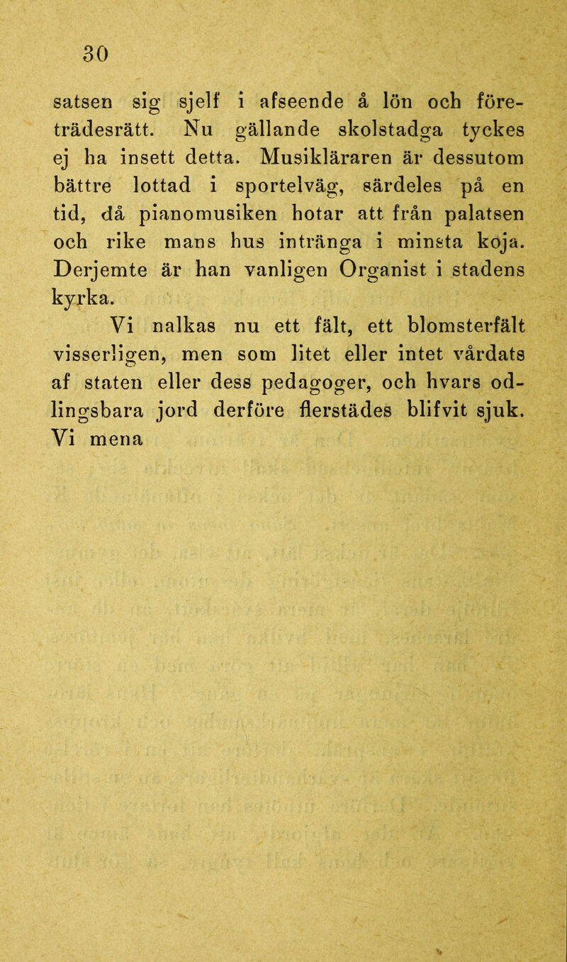 satsen sig sjelf i afseende å lön och före- trädesrätt. Nu gällande skolstadga tyckes ej ha insett detta. Musikläraren är dessutom bättre lottad i sportelväg, särdeles på en tid, då pianomusiken hotar att från palatsen och rike mans hus intränga i minsta koja. Derjemte är han vanligen Organist i stadens kyrka. Vi nalkas nu ett fält, ett blomsterfält visserligen, men som litet eller intet vårdats af staten eller dess pedagoger, och hvars od- lingsbara jord derföre flerstädes blifvit sjuk. Vi mena