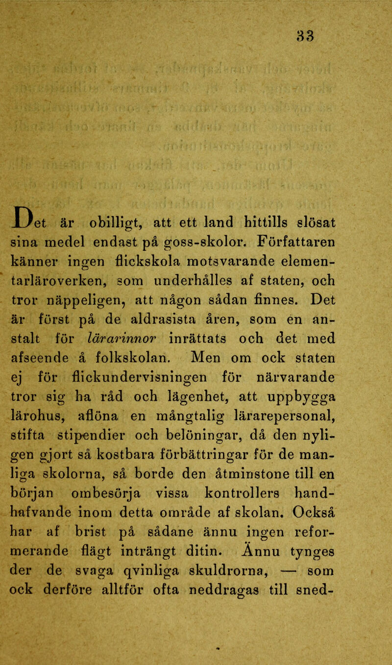 JDet är obilligt, att ett land hittills slösat sina medel endast på goss-skolor. Författaren känner ingen flickskola motsvarande elemen- tarläroverken, som underhålles af staten, och tror näppeligen, att någon sådan finnes. Det är först på de aldrasista åren, som en an- stalt för lärarinnor inrättats och det med afseende å folkskolan. Men om ock staten ej för flickundervisningen för närvarande tror sig ha råd och lägenhet, att uppbygga lärohus, aflöna en mångtalig lärarepersonal, stifta stipendier och belöningar, då den nyli- gen gjort så kostbara förbättringar för de man- liga skolorna, så borde den åtminstone till en början ombesörja vissa kontrollers hand- hafvande inom detta område af skolan. Också har af brist på sådane ännu ingen refor- merande flägt inträngt ditin. Ännu tynges der de svaga qvinliga skuldrorna, — som ock derföre alltför ofta neddragas till sned-
