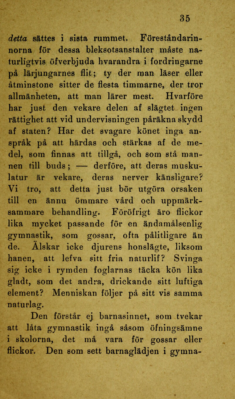 detta sättes i sista rummet. Föreståndarin- norna för dessa bleksotsanstalter måste na- turligtvis öfverbjuda hvarandra i fordringarne på lärjungarnes flit; ty der man läser eller åtminstone sitter de flesta timmarne, der tror allmänheten, att man lärer mest. Hvarföre har just den vekare delen af slägtet ingen rättighet att vid undervisningen påräkna skydd af staten? Har det svagare könet inga an- språk på att härdas och stärkas af de me- del, som finnas att tillgå, och som stå man- nen till buds; — derföre, att deras musku- latur är vekare, deras nerver känsligare? Vi tro, att detta just bör utgöra orsaken till en ännu ömmare vård och uppmärk- sammare behandling. Föröfrigt äro flickor lika mycket passande för en ändamålsenlig gymnastik, som gossar, ofta pålitligare än de. Älskar icke djurens honslägte, liksom hanen, att lefva sitt fria naturlif? Svinga sig icke i rymden foglarnas täcka kön lika gladt, som det andra, drickande sitt luftiga element? Menniskan följer på sitt vis samma naturlag. Den förstår ej barnasinnet, som tvekar att låta gymnastik ingå såsom öfningeämne i skolorna, det må vara för gossar eller flickor. Den som sett barnaglädjen i gymna-