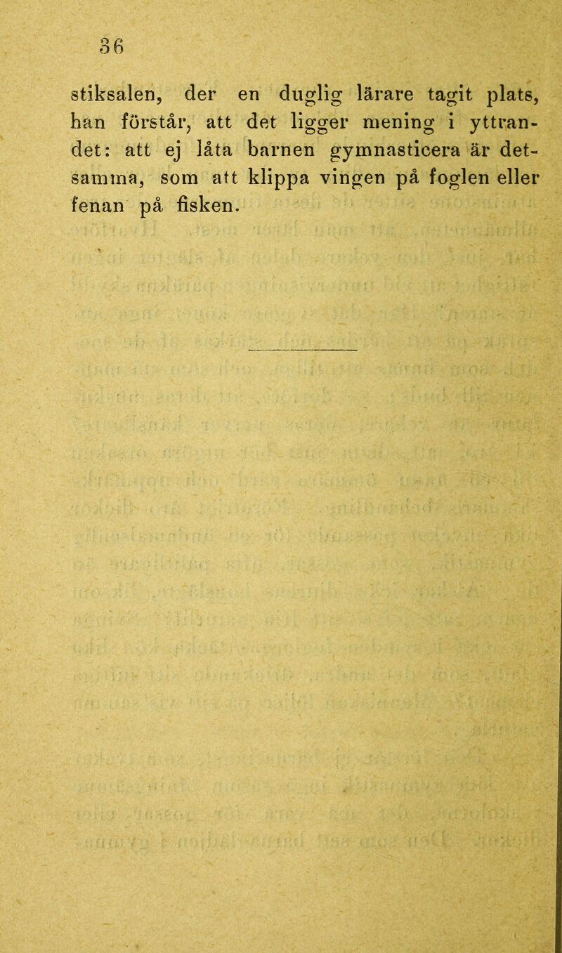 stiksalen, der en duglig lärare tagit plats, han förstår, att det ligger mening i yttran- det: att ej låta barnen gymnasticera är det- samma, som att klippa vingen på foglen eller fenan på fisken.