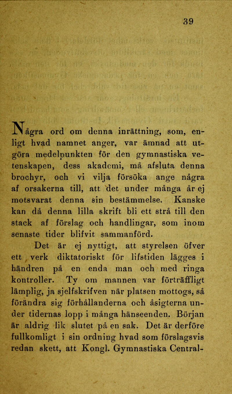 INTågra ord om denna inrättning, som, en- ligt hvad namnet anger, var ämnad att ut- göra medelpunkten för den gymnastiska ve- tenskapen, dess akademi, må afsluta denna brochyr, och vi vilja försöka ange några af orsakerna till, att det under många år ej motsvarat denna sin bestämmelse. Kanske kan då denna lilla skrift bli ett strå till den stack af förslag och handlingar, som inom senaste tider blifvit sammanförd. Det är ej nyttigt, att styrelsen öfver ett verk diktatoriskt för lifstiden lägges i händren på en enda man och med ringa kontroller. Ty om mannen var förträffligt lämplig, ja sjelfskrifven när platsen mottogs, så förändra sig förhållanderna och åsigterna un- der tidernas lopp i många hänseenden. Början är aldrig lik slutet på en sak. Det är derföre fullkomligt i sin ordning hvad som förslagsvis redan skett, att Kongl. Gymnastiska Central-