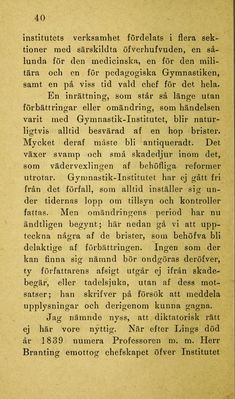 institutets verksamhet fördelats i flera sek- tioner med särskildta öfverhufvuden, en så- lunda för den medicinska, en för den mili- tära och en för pedagogiska Gymnastiken, samt en på viss tid vald chef för det hela. En inrättning, som står så länge utan förbättringar eller omändring, som händelsen varit med Gymnastik-Institutet, blir natur- ligtvis alltid besvärad af en hop brister. Mycket deraf måste bli antiqueradt. Det växer svamp och små skadedjur inom det, som vädervexlingen af behöfliga reformer utrotar. Gymnastik-Institutet har ej gått fri från det förfall, som alltid inställer sig un- der tidernas lopp om tillsyn och kontroller fattas. Men omändringens period har nu ändtligen begynt; här nedan gå vi att upp- teckna några af de brister, som behöfva bli delaktige af förbättringen. Ingen som der kan finna sig nämnd bör ondgöras deröfver, ty författarens afsigt utgår ej ifrån skade- begär, eller tadelsjuka, utan af dess mot- satser; han skrifver på försök att meddela upplysningar och derigenom kunna gagna. Jag nämnde nyss, att diktatorisk rätt ej här vore nyttig. När efter Lings död år 1839 numera Professoren m. m. Herr Branting emottog chefskapet öfver Institutet