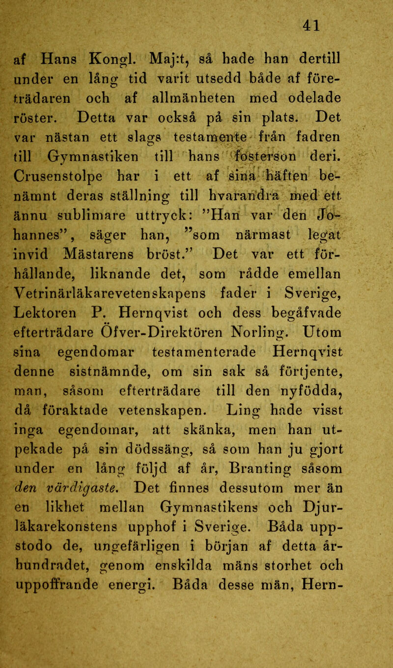 af Hans Kongl. Maj:t, så hade han dertill under en lång tid varit utsedd både af före- trädaren och af allmänheten med odelade röster. Detta var också på sin plats. Det var nästan ett slags testamente från fadren till Gymnastiken till hans fosterson deri. Crusenstolpe har i ett af sina häften be- nämnt deras ställning till hvarandra med ett ännu sublimare uttryck: ”Han var den Jo- hannes”, säger han, ”som närmast legat invid Mästarens bröst.” Det var ett för- hållande, liknande det, som rådde emellan Vetrinärläkarevetenskapens fader i Sverige, Lektoren P. Hernqvist och dess begåfvade efterträdare Öfver-Direktören Norling. Utom sina egendomar testamenterade Hernqvist denne sistnämnde, om sin sak så förtjente, man, såsom efterträdare till den nyfödda, då föraktade vetenskapen. Ling hade visst inga egendomar, att skänka, men han ut- pekade på sin dödssäng, så som han ju gjort under en lång följd af år, Branting såsom den värdigaste. Det finnes dessutom mer än en likhet mellan Gymnastikens och Djur- läkarekonstens upphof i Sverige. Båda upp- stodo de, ungefärligen i början af detta år- hundradet, genom enskilda mäns storhet och uppoffrande energi. Båda desse män, Hern-