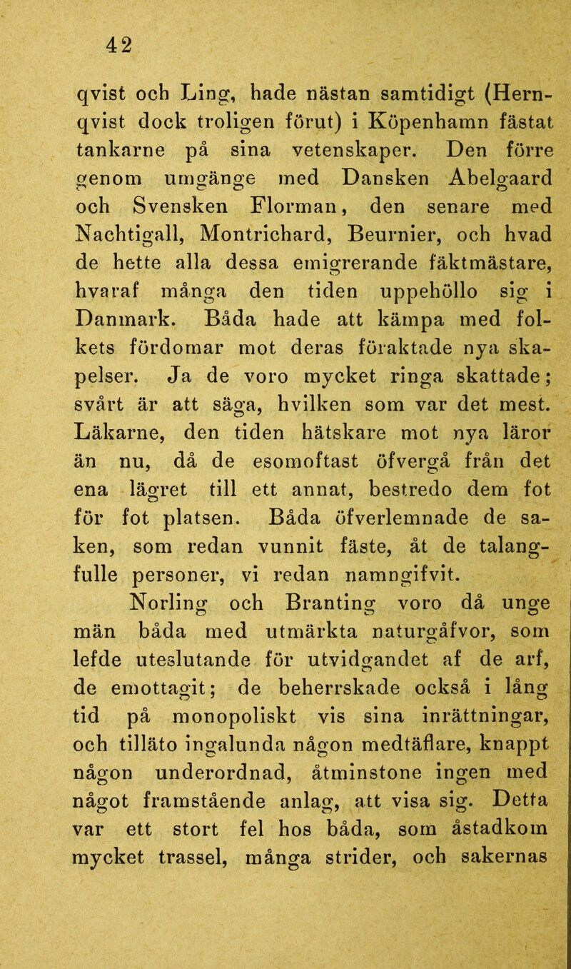 qvist och Ling, hade nästan samtidigt (Hern- qvist dock troligen förut) i Köpenhamn fästat tankarne på sina vetenskaper. Den förre genom umgänge med Dansken Abelgaard och Svensken Florman, den senare med Nachtigall, Montrichard, Beurnier, och hvad de hette alla dessa emigrerande fäktmästare, hvaraf många den tiden uppehöllo sig i Danmark. Båda hade att kämpa med fol- kets fördomar mot deras föraktade nya ska- pelser. Ja de voro mycket ringa skattade; svårt är att säga, hvilken som var det mest. Läkarne, den tiden hätskare mot nya läror än nu, då de esomoftast öfvergå från det ena lägret till ett annat, bestredo dem fot för fot platsen. Båda öfverlemnade de sa- ken, som redan vunnit fäste, åt de talang- fulle personer, vi redan namngifvit. Norling och Branting voro då unge män båda med utmärkta naturgåfvor, som lefde uteslutande för utvidgandet af de arf, de emottagit; de beherrskade också i lång tid på monopoliskt vis sina inrättningar, och tilläto ingalunda någon medtäflare, knappt någon underordnad, åtminstone ingen med något framstående anlag, att visa sig. Detta var ett stort fel hos båda, som åstadkom mycket trassel, många strider, och sakernas