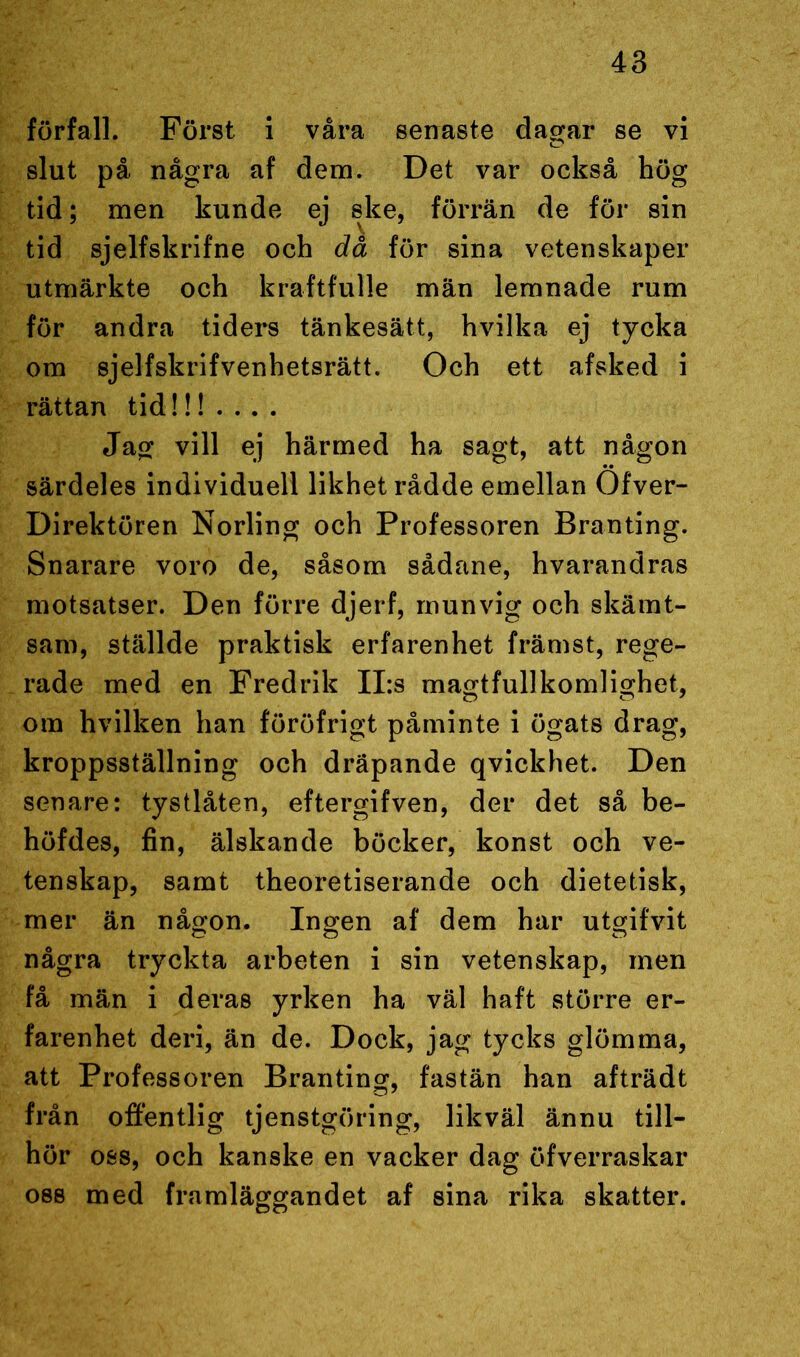 förfall. Först i våra senaste dagar se vi slut på några af dem. Det var också hög tid; men kunde ej ske, förrän de för sin tid sjelfskrifne och då för sina vetenskaper utmärkte och kraftfulle män lemnade rum för andra tiders tänkesätt, hvilka ej tycka om sjelfskrifvenhetsrätt. Och ett afsked i rättan tid!!!... . Jag vill ej härmed ha sagt, att någon särdeles individuell likhet rådde emellan Ofver- Direktören Norling och Professoren Branting. Snarare voro de, såsom sådane, hvarandras motsatser. Den förre djerf, munvig och skämt- sam, ställde praktisk erfarenhet främst, rege- rade med en Fredrik II:s magtfullkomlighet, om hvilken han föröfrigt påminte i ögats drag, kroppsställning och dräpande qvickhet. Den senare: tystlåten, eftergifven, der det så be- höfdes, fin, älskande böcker, konst och ve- tenskap, samt theoretiserande och dietetisk, mer än någon. Ingen af dem har utgifvit några tryckta arbeten i sin vetenskap, men få män i deras yrken ha väl haft större er- farenhet deri, än de. Dock, jag tycks glömma, att Professoren Branting, fastän han afträdt från offentlig tjenstgöring, likväl ännu till- hör oss, och kanske en vacker dag öfverraskar oss med framläggandet af sina rika skatter.