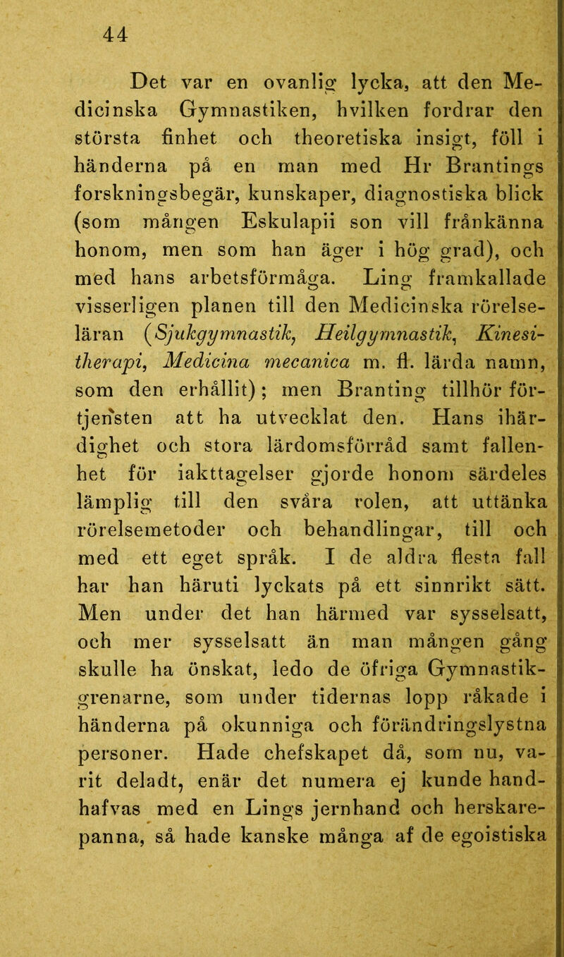 Det var en ovanlig lycka, att den Me- dicinska Gymnastiken, hvilken fordrar den största finhet och theoretiska insigt, föll i händerna på en man med Hr Brantings forskningsbegär, kunskaper, diagnostiska blick (som mången Eskulapii son vill frånkänna honom, men som han äger i hög grad), och med hans arbetsförmåga. Lang framkallade visserligen planen till den Medicinska rörelse- läran (Sjukgymnastik, Heilgymnastik, Kinesi- therapi, Medierna mecanica m. fl. lärda namn, som den erhållit); men Branting tillhör för- tjensten att ha utvecklat den. Hans ihär- dighet och stora lärdomsförråd samt fallen- het för iakttagelser gjorde honom särdeles lämplig till den svåra rolen, att uttänka rörelsemetoder och behandlingar, till och med ett eget språk. I de aldra flesta fall har han häruti lyckats på ett sinnrikt sätt. Men under det han härmed var sysselsatt, och mer sysselsatt än man mången gång skulle ha önskat, ledo de öfriga Gymnastik- gren arne, som under tidernas lopp råkade i händerna på okunniga och förändringslystna personer. Hade chefskapet då, som nu, va- rit deladt, enär det numera ej kunde hand- hafvas med en Lings jernhand och herskare- panna, så hade kanske många af de egoistiska
