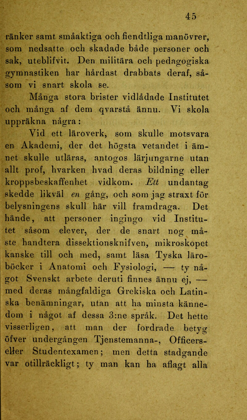 ränker samt småaktiga och fiendtliga manövrer, som nedsatte och skadade både personer och sak, uteblifvit. Den militära och pedagogiska gymnastiken har hårdast drabbats deraf, så- som vi snart skola se. Många stora brister vidlådade Institutet och många af dem qvarstå ännu. Yi skola uppräkna några: Vid ett läroverk, som skulle motsvara en Akademi, der det högsta vetandet i äm- net skulle utläras, antogos lärjungarne utan allt prof, hvarken hvad deras bildning eller kroppsbeskaffenhet vidkom. Ett undantag skedde likväl en gång, och som jag straxt för belysningens skull här vill framdraga. Det hände, att personer ingingo vid Institu- tet såsom elever, der de snart nog må- ste handtera dissektionsknifven, mikroskopet kanske till och med, samt läsa Tyska läro- böcker i Anatomi och Fysiologi, — ty nå- got Svenskt arbete deruti finnes ännu ej, -— med deras mångfaldiga Grekiska och Latin- ska benämningar, utan att ha minsta känne- dom i något, af dessa 3:ne språk. Det hette visserligen, att man der fordrade betyg öfver undergången Tjenstemanna-, Officers- elfer Studentexamen; men detta stadgande var otillräckligt; ty man kan ha aflagt alla