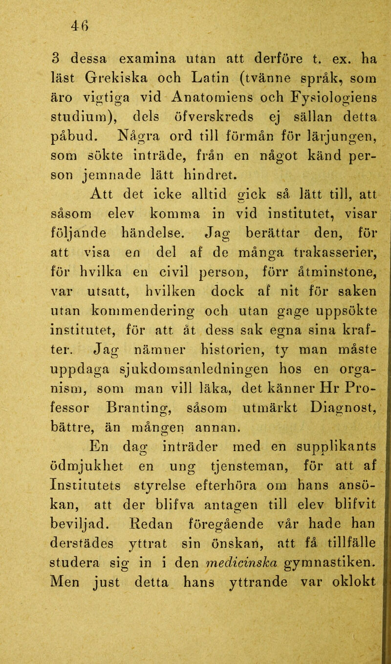 3 dessa examina utan att derföre t. ex. ha läst Grekiska och Latin (tvänne språk, som äro vigtiga vid Anatomiens och Fysiologiens studium), dels öfverskreds ej sällan detta påbud. Några ord till förmån för lärjungen, som sökte inträde, från en något känd per- son jemnade lätt hindret. Att det icke alltid gick så lätt till, att såsom elev komma in vid institutet, visar följande händelse. Jag berättar den, för att visa en del af de många trakasserier, för hvilka en civil person, förr åtminstone, var utsatt, hvilken dock af nit för saken utan kommendering och utan gage uppsökte institutet, för att åt dess sak egna sina kraf- ter. Jag nämner historien, ty man måste uppdaga sjukdomsanledningen hos en orga- nism, som man vill läka, det känner Hr Pro- fessor Branting, såsom utmärkt Diagnost, bättre, än mången annan. En dag inträder med en supplikants ödmjukhet en ung tjensteman, för att af Institutets styrelse efterhöra om hans ansö- kan, att der blifva antagen till elev blifvit beviljad. Redan föregående vår hade han derstädes yttrat sin önskan, att få tillfälle studera sig in i den medicinska gymnastiken. Men just detta hans yttrande var oklokt