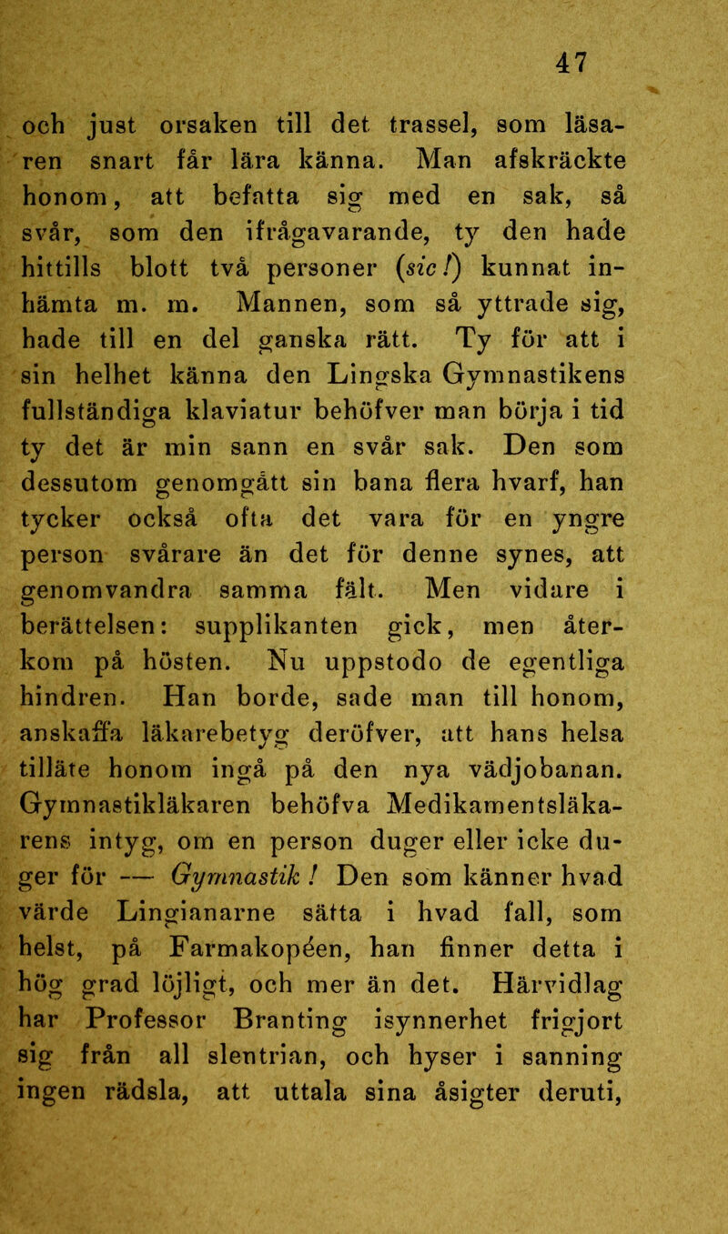 och just orsaken till det trassel, som läsa- ren snart får lära känna. Man afskräckte honom, att befatta sig med en sak, så svår, som den ifrågavarande, ty den hade hittills blott två personer (sic /) kunnat in- hämta m. m. Mannen, som så yttrade sig, hade till en del ganska rätt. Ty för att i sin helhet känna den Lingska Gymnastikens fullständiga klaviatur behöfver man börja i tid ty det är min sann en svår sak. Den som dessutom genomgått sin bana flera hvarf, han tycker också ofta det vara för en yngre person svårare än det för denne synes, att genomvandra samma fält. Men vidare i berättelsen: supplikanten gick, men åter- kom på hösten. Nu uppstodo de egentliga hindren. Han borde, sade man till honom, anskaffa läkarebetyg deröfver, att hans helsa tilläte honom ingå på den nya vädjobanan. Gymnastikläkaren behöfva Medikamentsläka- rens intyg, om en person duger eller icke du- ger för — Gymnastik ! Den som känner hvad värde Lingianarne sätta i hvad fall, som helst, på Farmakopéen, han finner detta i hög grad löjligt, och mer än det. Härvidlag har Professor Branting isynnerhet frigjort sig från all slentrian, och hyser i sanning ingen rädsla, att uttala sina åsigter deruti,