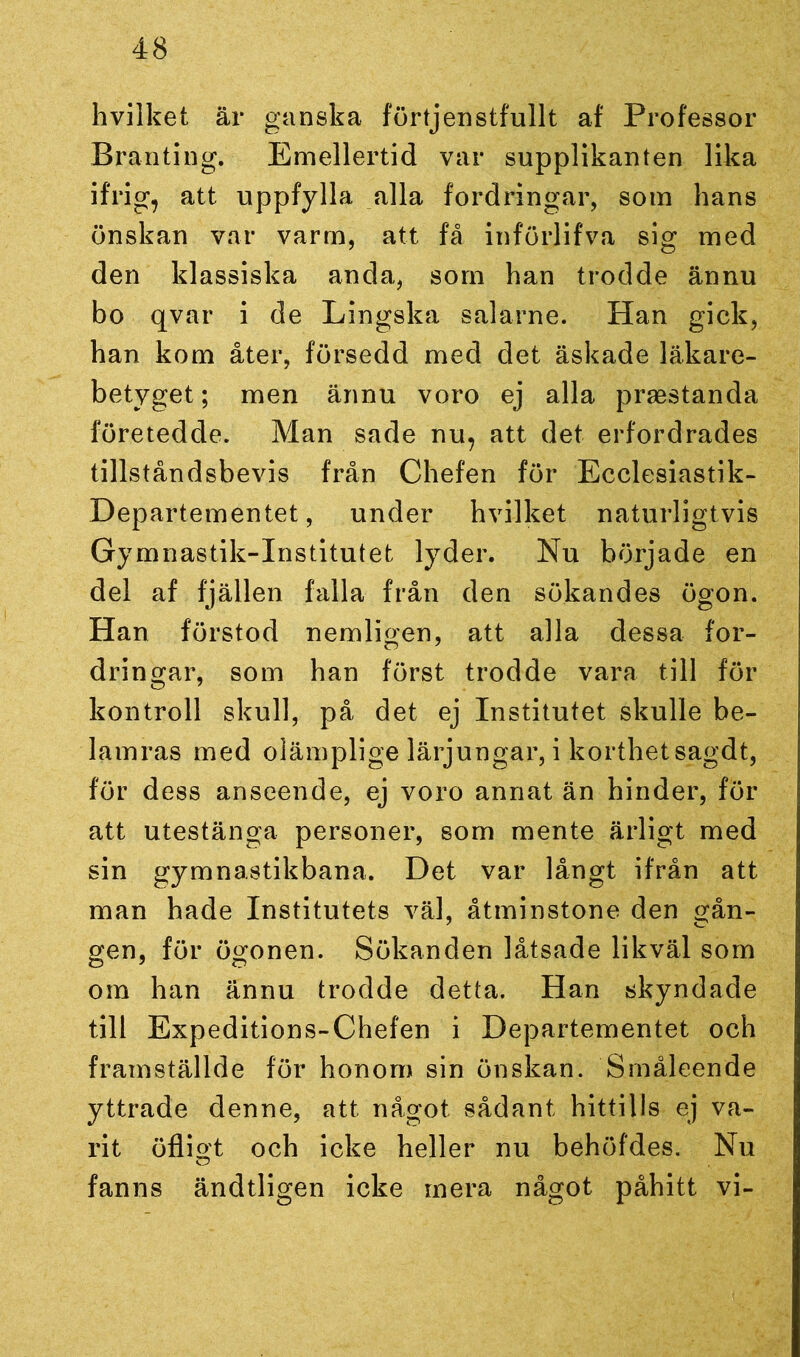 hvilket är ganska förtjenstfullt af Professor Branting. Emellertid var supplikanten lika ifrig, att uppfylla alla fordringar, som hans önskan var varm, att få införlifva sig med den klassiska anda, som han trodde ännu bo qvar i de Lingska salarne. Han gick, han kom åter, försedd med det äskade läkare- betyget ; men ännu voro ej alla praestanda företedde. Man sade nu, att det erfordrades tillståndsbevis från Chefen för Ecclesiastik- Departementet, under hvilket naturligtvis Gymnastik-Institutet lyder. Nu började en del af fjällen falla från den sökandes ögon. Han förstod nemligen, att alla dessa for- dringar, som han först trodde vara till för kontroll skull, på det ej Institutet skulle be- lamras med olämplige lärjungar, i korthetsagdt, för dess anseende, ej voro annat än hinder, för att utestänga personer, som mente ärligt med sin gymnastikbana. Det var långt ifrån att man hade Institutets väl, åtminstone den gån- gen, för ögonen. Sökanden låtsade likväl som om han ännu trodde detta. Han skyndade till Expeditions-Chefen i Departementet och framställde för honom sin önskan. Småleende yttrade denne, att något sådant hittills ej va- rit öfligt och icke heller nu behöfdes. Nu fanns ändtligen icke mera något påhitt vi-